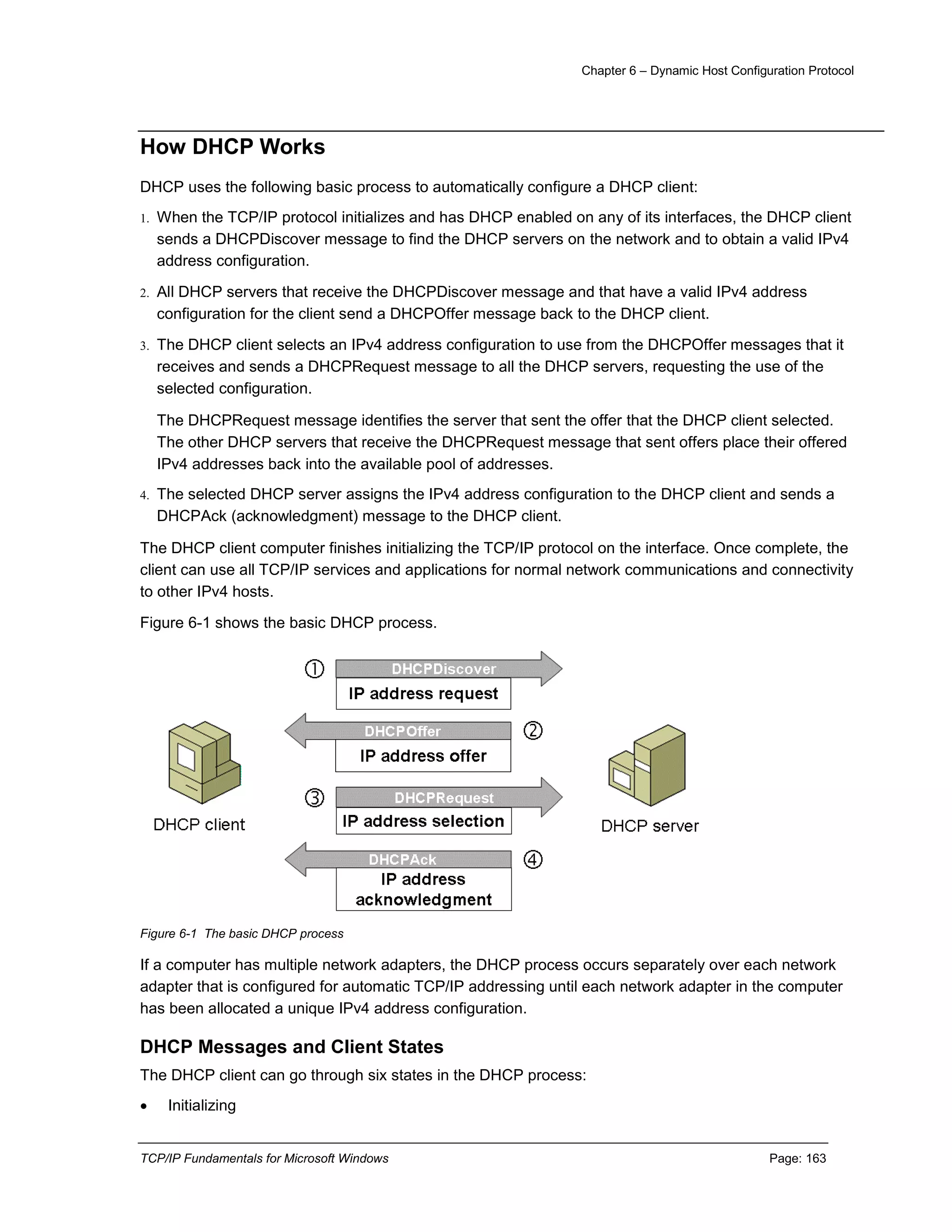 Chapter 6 – Dynamic Host Configuration Protocol
TCP/IP Fundamentals for Microsoft Windows Page: 163
How DHCP Works
DHCP uses the following basic process to automatically configure a DHCP client:
1. When the TCP/IP protocol initializes and has DHCP enabled on any of its interfaces, the DHCP client
sends a DHCPDiscover message to find the DHCP servers on the network and to obtain a valid IPv4
address configuration.
2. All DHCP servers that receive the DHCPDiscover message and that have a valid IPv4 address
configuration for the client send a DHCPOffer message back to the DHCP client.
3. The DHCP client selects an IPv4 address configuration to use from the DHCPOffer messages that it
receives and sends a DHCPRequest message to all the DHCP servers, requesting the use of the
selected configuration.
The DHCPRequest message identifies the server that sent the offer that the DHCP client selected.
The other DHCP servers that receive the DHCPRequest message that sent offers place their offered
IPv4 addresses back into the available pool of addresses.
4. The selected DHCP server assigns the IPv4 address configuration to the DHCP client and sends a
DHCPAck (acknowledgment) message to the DHCP client.
The DHCP client computer finishes initializing the TCP/IP protocol on the interface. Once complete, the
client can use all TCP/IP services and applications for normal network communications and connectivity
to other IPv4 hosts.
Figure 6-1 shows the basic DHCP process.
Figure 6-1 The basic DHCP process
If a computer has multiple network adapters, the DHCP process occurs separately over each network
adapter that is configured for automatic TCP/IP addressing until each network adapter in the computer
has been allocated a unique IPv4 address configuration.
DHCP Messages and Client States
The DHCP client can go through six states in the DHCP process:
 Initializing
 