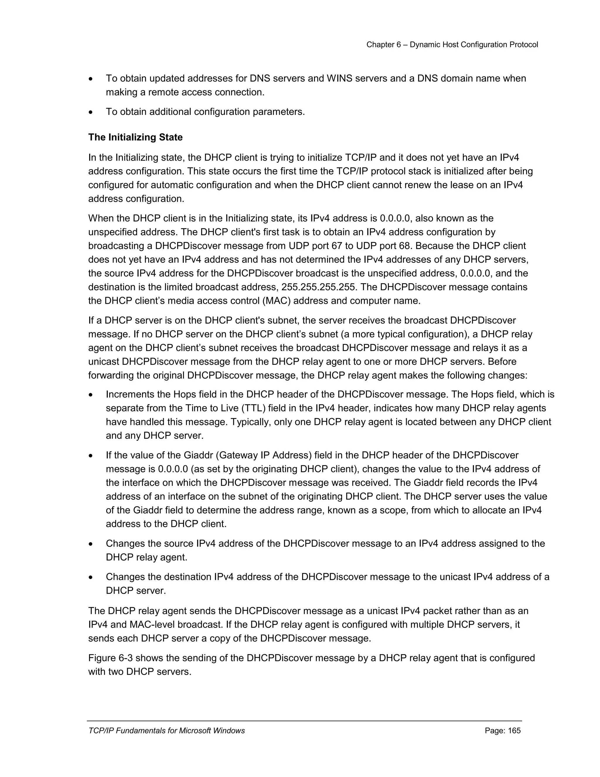 Chapter 6 – Dynamic Host Configuration Protocol
TCP/IP Fundamentals for Microsoft Windows Page: 165
 To obtain updated addresses for DNS servers and WINS servers and a DNS domain name when
making a remote access connection.
 To obtain additional configuration parameters.
The Initializing State
In the Initializing state, the DHCP client is trying to initialize TCP/IP and it does not yet have an IPv4
address configuration. This state occurs the first time the TCP/IP protocol stack is initialized after being
configured for automatic configuration and when the DHCP client cannot renew the lease on an IPv4
address configuration.
When the DHCP client is in the Initializing state, its IPv4 address is 0.0.0.0, also known as the
unspecified address. The DHCP client's first task is to obtain an IPv4 address configuration by
broadcasting a DHCPDiscover message from UDP port 67 to UDP port 68. Because the DHCP client
does not yet have an IPv4 address and has not determined the IPv4 addresses of any DHCP servers,
the source IPv4 address for the DHCPDiscover broadcast is the unspecified address, 0.0.0.0, and the
destination is the limited broadcast address, 255.255.255.255. The DHCPDiscover message contains
the DHCP client’s media access control (MAC) address and computer name.
If a DHCP server is on the DHCP client's subnet, the server receives the broadcast DHCPDiscover
message. If no DHCP server on the DHCP client’s subnet (a more typical configuration), a DHCP relay
agent on the DHCP client’s subnet receives the broadcast DHCPDiscover message and relays it as a
unicast DHCPDiscover message from the DHCP relay agent to one or more DHCP servers. Before
forwarding the original DHCPDiscover message, the DHCP relay agent makes the following changes:
 Increments the Hops field in the DHCP header of the DHCPDiscover message. The Hops field, which is
separate from the Time to Live (TTL) field in the IPv4 header, indicates how many DHCP relay agents
have handled this message. Typically, only one DHCP relay agent is located between any DHCP client
and any DHCP server.
 If the value of the Giaddr (Gateway IP Address) field in the DHCP header of the DHCPDiscover
message is 0.0.0.0 (as set by the originating DHCP client), changes the value to the IPv4 address of
the interface on which the DHCPDiscover message was received. The Giaddr field records the IPv4
address of an interface on the subnet of the originating DHCP client. The DHCP server uses the value
of the Giaddr field to determine the address range, known as a scope, from which to allocate an IPv4
address to the DHCP client.
 Changes the source IPv4 address of the DHCPDiscover message to an IPv4 address assigned to the
DHCP relay agent.
 Changes the destination IPv4 address of the DHCPDiscover message to the unicast IPv4 address of a
DHCP server.
The DHCP relay agent sends the DHCPDiscover message as a unicast IPv4 packet rather than as an
IPv4 and MAC-level broadcast. If the DHCP relay agent is configured with multiple DHCP servers, it
sends each DHCP server a copy of the DHCPDiscover message.
Figure 6-3 shows the sending of the DHCPDiscover message by a DHCP relay agent that is configured
with two DHCP servers.
 