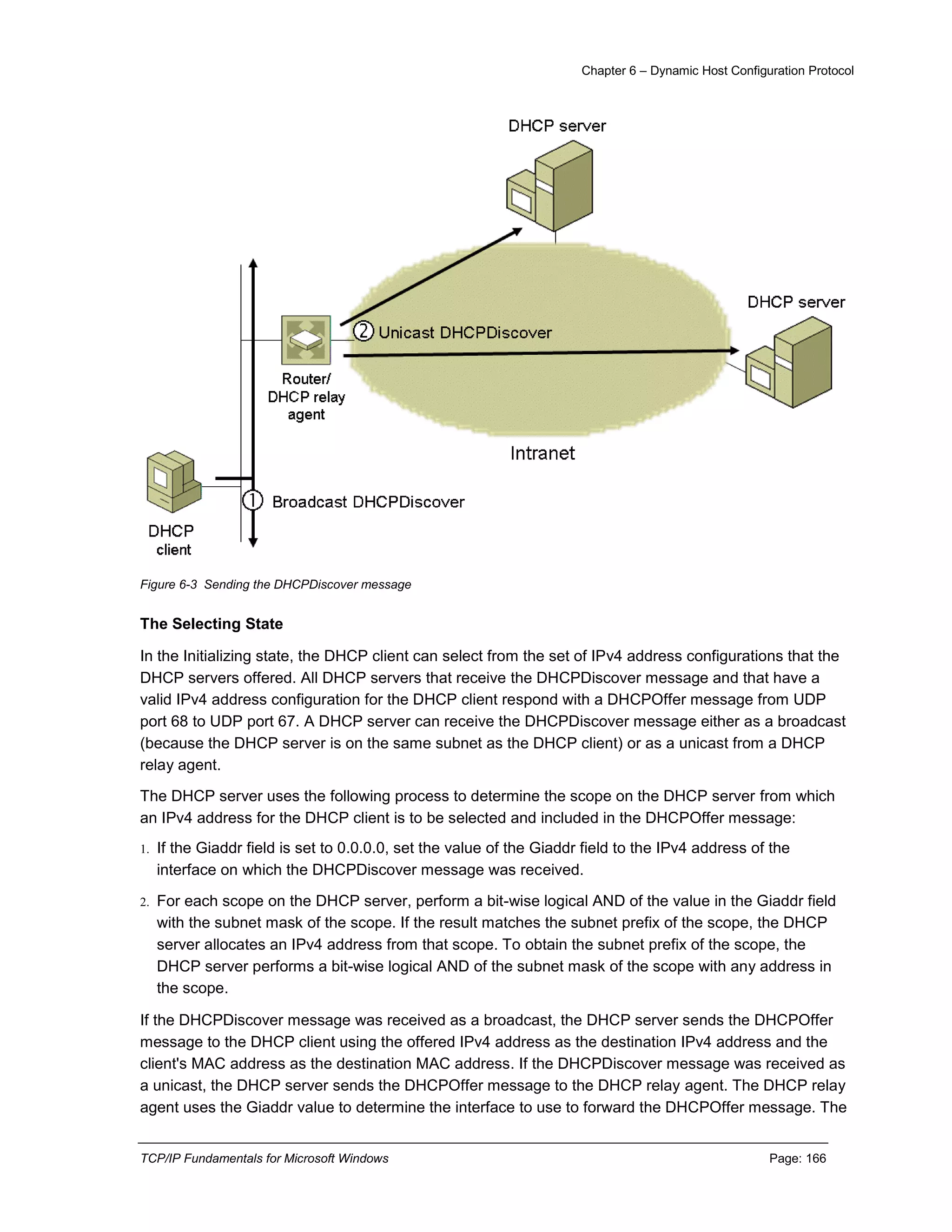 Chapter 6 – Dynamic Host Configuration Protocol
TCP/IP Fundamentals for Microsoft Windows Page: 166
Figure 6-3 Sending the DHCPDiscover message
The Selecting State
In the Initializing state, the DHCP client can select from the set of IPv4 address configurations that the
DHCP servers offered. All DHCP servers that receive the DHCPDiscover message and that have a
valid IPv4 address configuration for the DHCP client respond with a DHCPOffer message from UDP
port 68 to UDP port 67. A DHCP server can receive the DHCPDiscover message either as a broadcast
(because the DHCP server is on the same subnet as the DHCP client) or as a unicast from a DHCP
relay agent.
The DHCP server uses the following process to determine the scope on the DHCP server from which
an IPv4 address for the DHCP client is to be selected and included in the DHCPOffer message:
1. If the Giaddr field is set to 0.0.0.0, set the value of the Giaddr field to the IPv4 address of the
interface on which the DHCPDiscover message was received.
2. For each scope on the DHCP server, perform a bit-wise logical AND of the value in the Giaddr field
with the subnet mask of the scope. If the result matches the subnet prefix of the scope, the DHCP
server allocates an IPv4 address from that scope. To obtain the subnet prefix of the scope, the
DHCP server performs a bit-wise logical AND of the subnet mask of the scope with any address in
the scope.
If the DHCPDiscover message was received as a broadcast, the DHCP server sends the DHCPOffer
message to the DHCP client using the offered IPv4 address as the destination IPv4 address and the
client's MAC address as the destination MAC address. If the DHCPDiscover message was received as
a unicast, the DHCP server sends the DHCPOffer message to the DHCP relay agent. The DHCP relay
agent uses the Giaddr value to determine the interface to use to forward the DHCPOffer message. The
 