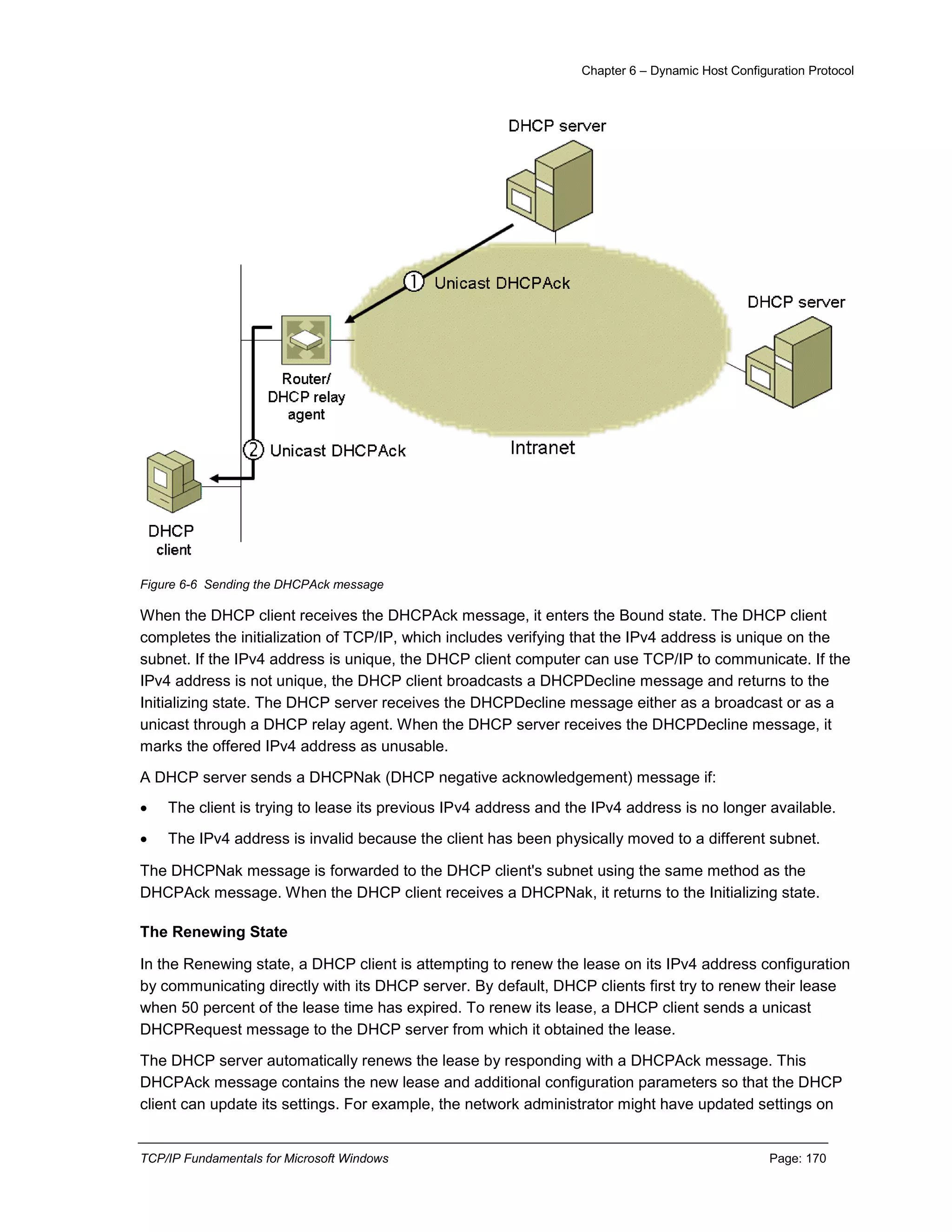 Chapter 6 – Dynamic Host Configuration Protocol
TCP/IP Fundamentals for Microsoft Windows Page: 170
Figure 6-6 Sending the DHCPAck message
When the DHCP client receives the DHCPAck message, it enters the Bound state. The DHCP client
completes the initialization of TCP/IP, which includes verifying that the IPv4 address is unique on the
subnet. If the IPv4 address is unique, the DHCP client computer can use TCP/IP to communicate. If the
IPv4 address is not unique, the DHCP client broadcasts a DHCPDecline message and returns to the
Initializing state. The DHCP server receives the DHCPDecline message either as a broadcast or as a
unicast through a DHCP relay agent. When the DHCP server receives the DHCPDecline message, it
marks the offered IPv4 address as unusable.
A DHCP server sends a DHCPNak (DHCP negative acknowledgement) message if:
 The client is trying to lease its previous IPv4 address and the IPv4 address is no longer available.
 The IPv4 address is invalid because the client has been physically moved to a different subnet.
The DHCPNak message is forwarded to the DHCP client's subnet using the same method as the
DHCPAck message. When the DHCP client receives a DHCPNak, it returns to the Initializing state.
The Renewing State
In the Renewing state, a DHCP client is attempting to renew the lease on its IPv4 address configuration
by communicating directly with its DHCP server. By default, DHCP clients first try to renew their lease
when 50 percent of the lease time has expired. To renew its lease, a DHCP client sends a unicast
DHCPRequest message to the DHCP server from which it obtained the lease.
The DHCP server automatically renews the lease by responding with a DHCPAck message. This
DHCPAck message contains the new lease and additional configuration parameters so that the DHCP
client can update its settings. For example, the network administrator might have updated settings on
 