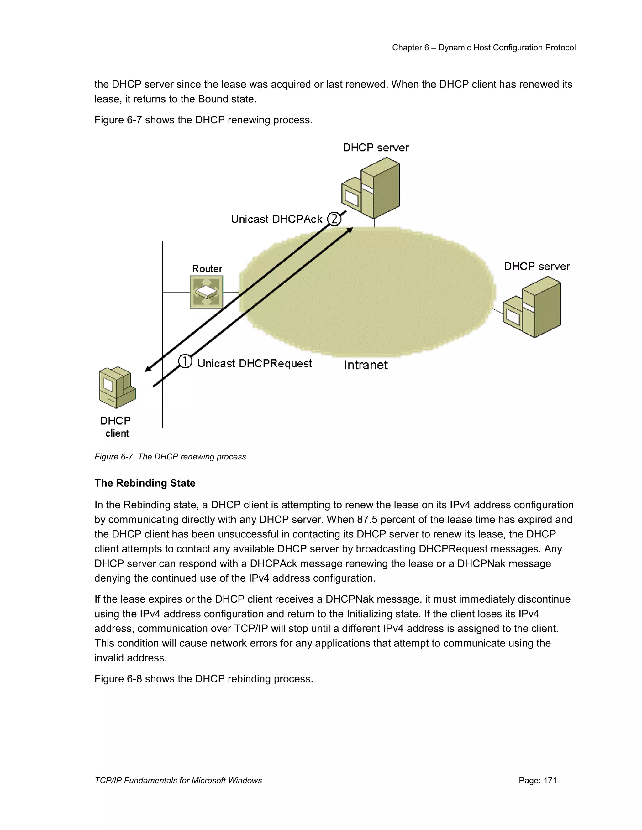 Chapter 6 – Dynamic Host Configuration Protocol
TCP/IP Fundamentals for Microsoft Windows Page: 171
the DHCP server since the lease was acquired or last renewed. When the DHCP client has renewed its
lease, it returns to the Bound state.
Figure 6-7 shows the DHCP renewing process.
Figure 6-7 The DHCP renewing process
The Rebinding State
In the Rebinding state, a DHCP client is attempting to renew the lease on its IPv4 address configuration
by communicating directly with any DHCP server. When 87.5 percent of the lease time has expired and
the DHCP client has been unsuccessful in contacting its DHCP server to renew its lease, the DHCP
client attempts to contact any available DHCP server by broadcasting DHCPRequest messages. Any
DHCP server can respond with a DHCPAck message renewing the lease or a DHCPNak message
denying the continued use of the IPv4 address configuration.
If the lease expires or the DHCP client receives a DHCPNak message, it must immediately discontinue
using the IPv4 address configuration and return to the Initializing state. If the client loses its IPv4
address, communication over TCP/IP will stop until a different IPv4 address is assigned to the client.
This condition will cause network errors for any applications that attempt to communicate using the
invalid address.
Figure 6-8 shows the DHCP rebinding process.
 