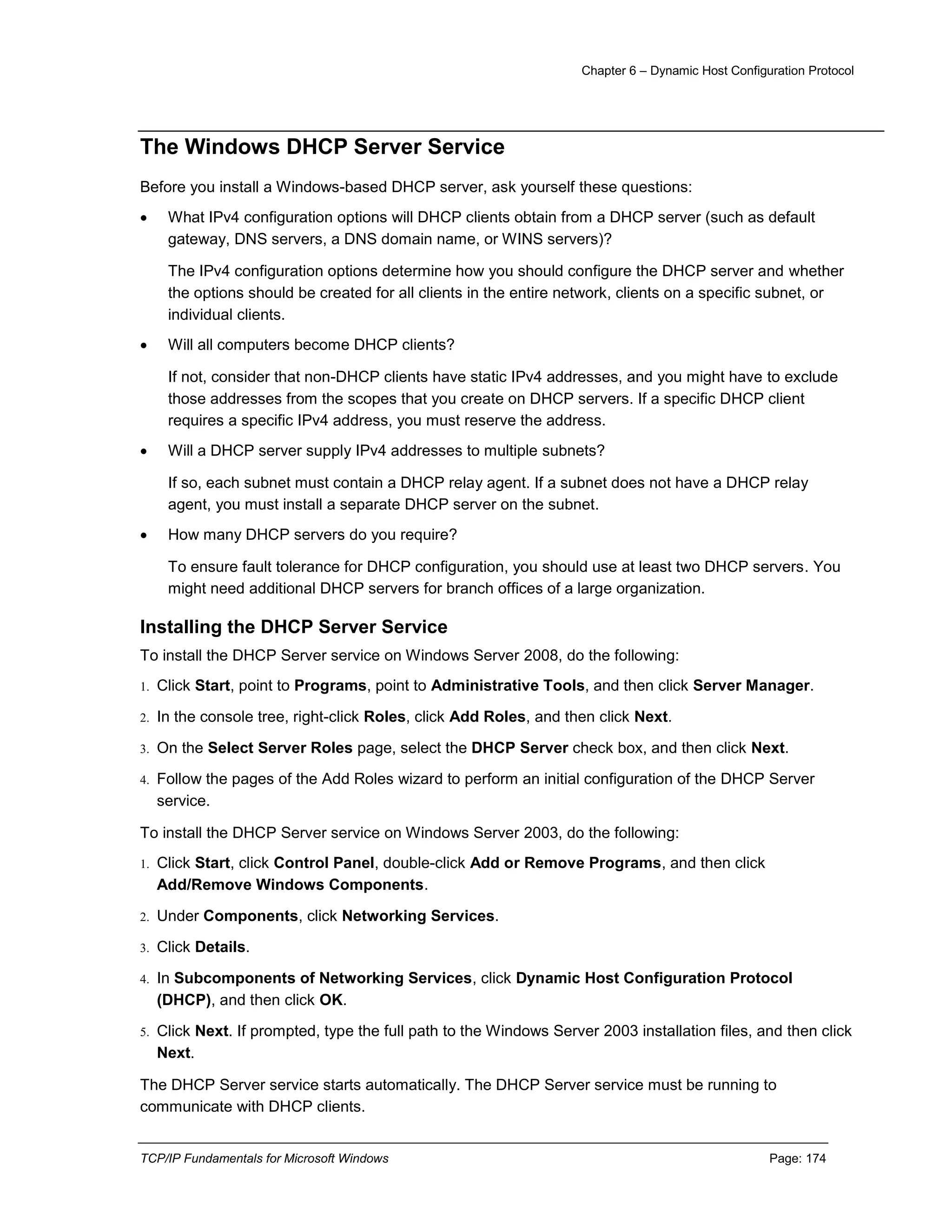 Chapter 6 – Dynamic Host Configuration Protocol
TCP/IP Fundamentals for Microsoft Windows Page: 174
The Windows DHCP Server Service
Before you install a Windows-based DHCP server, ask yourself these questions:
 What IPv4 configuration options will DHCP clients obtain from a DHCP server (such as default
gateway, DNS servers, a DNS domain name, or WINS servers)?
The IPv4 configuration options determine how you should configure the DHCP server and whether
the options should be created for all clients in the entire network, clients on a specific subnet, or
individual clients.
 Will all computers become DHCP clients?
If not, consider that non-DHCP clients have static IPv4 addresses, and you might have to exclude
those addresses from the scopes that you create on DHCP servers. If a specific DHCP client
requires a specific IPv4 address, you must reserve the address.
 Will a DHCP server supply IPv4 addresses to multiple subnets?
If so, each subnet must contain a DHCP relay agent. If a subnet does not have a DHCP relay
agent, you must install a separate DHCP server on the subnet.
 How many DHCP servers do you require?
To ensure fault tolerance for DHCP configuration, you should use at least two DHCP servers. You
might need additional DHCP servers for branch offices of a large organization.
Installing the DHCP Server Service
To install the DHCP Server service on Windows Server 2008, do the following:
1. Click Start, point to Programs, point to Administrative Tools, and then click Server Manager.
2. In the console tree, right-click Roles, click Add Roles, and then click Next.
3. On the Select Server Roles page, select the DHCP Server check box, and then click Next.
4. Follow the pages of the Add Roles wizard to perform an initial configuration of the DHCP Server
service.
To install the DHCP Server service on Windows Server 2003, do the following:
1. Click Start, click Control Panel, double-click Add or Remove Programs, and then click
Add/Remove Windows Components.
2. Under Components, click Networking Services.
3. Click Details.
4. In Subcomponents of Networking Services, click Dynamic Host Configuration Protocol
(DHCP), and then click OK.
5. Click Next. If prompted, type the full path to the Windows Server 2003 installation files, and then click
Next.
The DHCP Server service starts automatically. The DHCP Server service must be running to
communicate with DHCP clients.
 