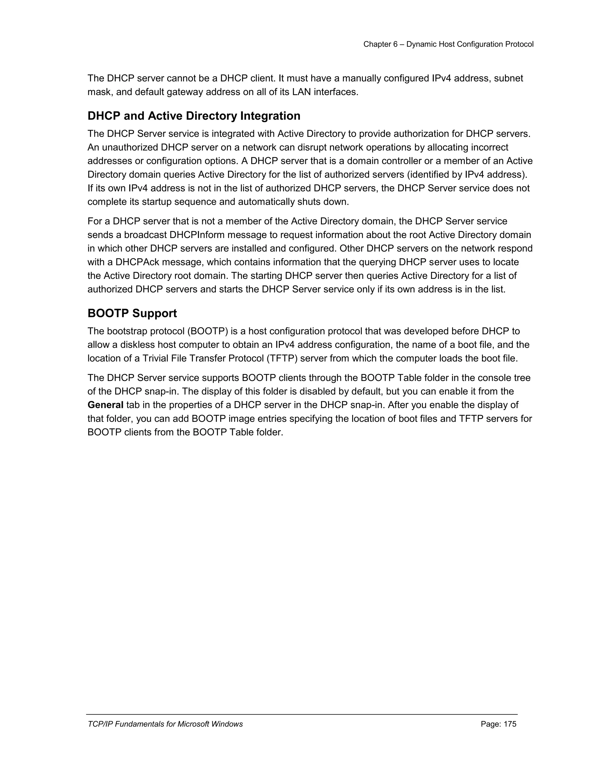 Chapter 6 – Dynamic Host Configuration Protocol
TCP/IP Fundamentals for Microsoft Windows Page: 175
The DHCP server cannot be a DHCP client. It must have a manually configured IPv4 address, subnet
mask, and default gateway address on all of its LAN interfaces.
DHCP and Active Directory Integration
The DHCP Server service is integrated with Active Directory to provide authorization for DHCP servers.
An unauthorized DHCP server on a network can disrupt network operations by allocating incorrect
addresses or configuration options. A DHCP server that is a domain controller or a member of an Active
Directory domain queries Active Directory for the list of authorized servers (identified by IPv4 address).
If its own IPv4 address is not in the list of authorized DHCP servers, the DHCP Server service does not
complete its startup sequence and automatically shuts down.
For a DHCP server that is not a member of the Active Directory domain, the DHCP Server service
sends a broadcast DHCPInform message to request information about the root Active Directory domain
in which other DHCP servers are installed and configured. Other DHCP servers on the network respond
with a DHCPAck message, which contains information that the querying DHCP server uses to locate
the Active Directory root domain. The starting DHCP server then queries Active Directory for a list of
authorized DHCP servers and starts the DHCP Server service only if its own address is in the list.
BOOTP Support
The bootstrap protocol (BOOTP) is a host configuration protocol that was developed before DHCP to
allow a diskless host computer to obtain an IPv4 address configuration, the name of a boot file, and the
location of a Trivial File Transfer Protocol (TFTP) server from which the computer loads the boot file.
The DHCP Server service supports BOOTP clients through the BOOTP Table folder in the console tree
of the DHCP snap-in. The display of this folder is disabled by default, but you can enable it from the
General tab in the properties of a DHCP server in the DHCP snap-in. After you enable the display of
that folder, you can add BOOTP image entries specifying the location of boot files and TFTP servers for
BOOTP clients from the BOOTP Table folder.
 