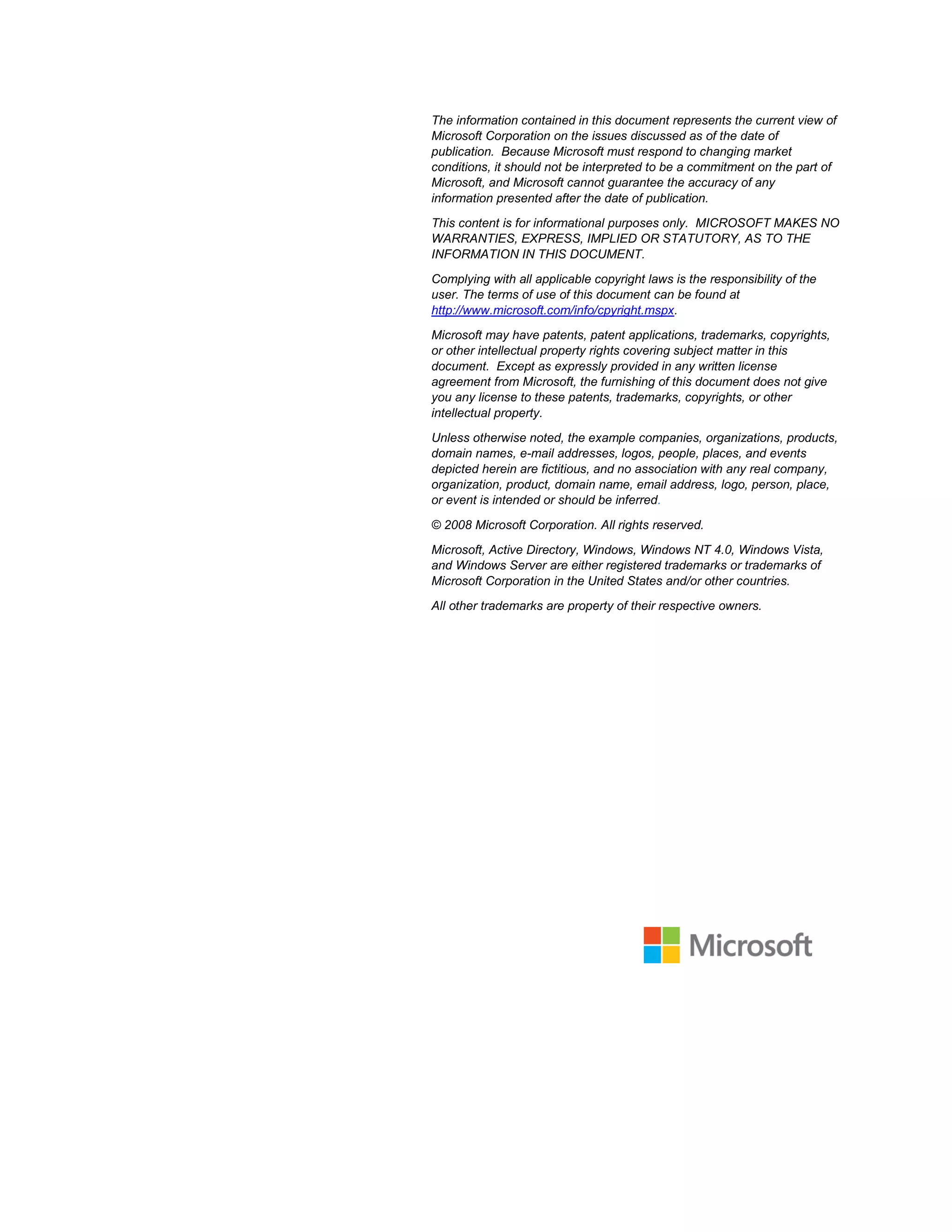 The information contained in this document represents the current view of
Microsoft Corporation on the issues discussed as of the date of
publication. Because Microsoft must respond to changing market
conditions, it should not be interpreted to be a commitment on the part of
Microsoft, and Microsoft cannot guarantee the accuracy of any
information presented after the date of publication.
This content is for informational purposes only. MICROSOFT MAKES NO
WARRANTIES, EXPRESS, IMPLIED OR STATUTORY, AS TO THE
INFORMATION IN THIS DOCUMENT.
Complying with all applicable copyright laws is the responsibility of the
user. The terms of use of this document can be found at
http://www.microsoft.com/info/cpyright.mspx.
Microsoft may have patents, patent applications, trademarks, copyrights,
or other intellectual property rights covering subject matter in this
document. Except as expressly provided in any written license
agreement from Microsoft, the furnishing of this document does not give
you any license to these patents, trademarks, copyrights, or other
intellectual property.
Unless otherwise noted, the example companies, organizations, products,
domain names, e-mail addresses, logos, people, places, and events
depicted herein are fictitious, and no association with any real company,
organization, product, domain name, email address, logo, person, place,
or event is intended or should be inferred.
© 2008 Microsoft Corporation. All rights reserved.
Microsoft, Active Directory, Windows, Windows NT 4.0, Windows Vista,
and Windows Server are either registered trademarks or trademarks of
Microsoft Corporation in the United States and/or other countries.
All other trademarks are property of their respective owners.
 
