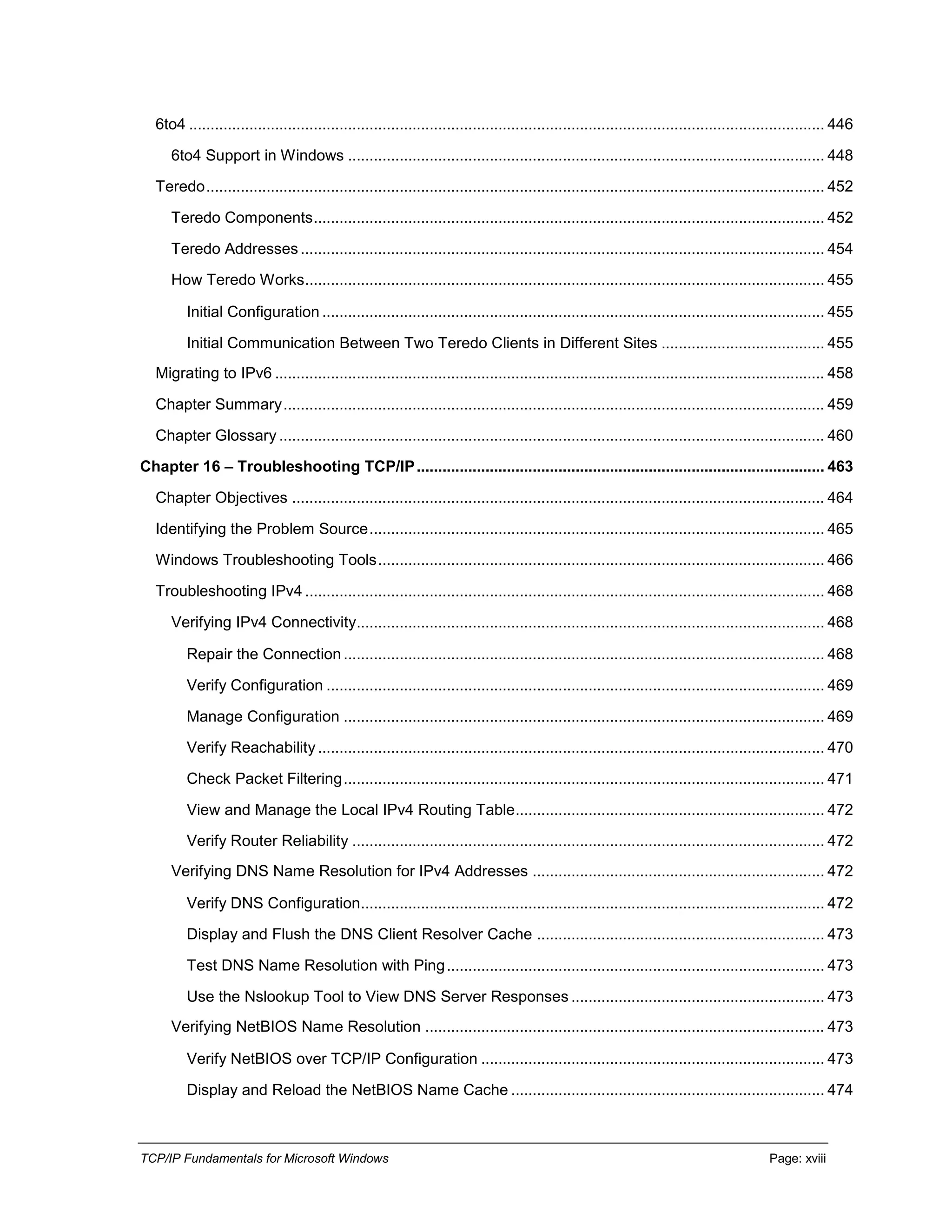 TCP/IP Fundamentals for Microsoft Windows Page: xviii
6to4 .................................................................................................................................................... 446
6to4 Support in Windows ............................................................................................................... 448
Teredo................................................................................................................................................ 452
Teredo Components....................................................................................................................... 452
Teredo Addresses .......................................................................................................................... 454
How Teredo Works......................................................................................................................... 455
Initial Configuration ..................................................................................................................... 455
Initial Communication Between Two Teredo Clients in Different Sites ...................................... 455
Migrating to IPv6 ................................................................................................................................ 458
Chapter Summary.............................................................................................................................. 459
Chapter Glossary ............................................................................................................................... 460
Chapter 16 – Troubleshooting TCP/IP............................................................................................... 463
Chapter Objectives ............................................................................................................................ 464
Identifying the Problem Source.......................................................................................................... 465
Windows Troubleshooting Tools........................................................................................................ 466
Troubleshooting IPv4 ......................................................................................................................... 468
Verifying IPv4 Connectivity............................................................................................................. 468
Repair the Connection ................................................................................................................ 468
Verify Configuration .................................................................................................................... 469
Manage Configuration ................................................................................................................ 469
Verify Reachability...................................................................................................................... 470
Check Packet Filtering................................................................................................................ 471
View and Manage the Local IPv4 Routing Table........................................................................ 472
Verify Router Reliability .............................................................................................................. 472
Verifying DNS Name Resolution for IPv4 Addresses .................................................................... 472
Verify DNS Configuration............................................................................................................ 472
Display and Flush the DNS Client Resolver Cache ................................................................... 473
Test DNS Name Resolution with Ping........................................................................................ 473
Use the Nslookup Tool to View DNS Server Responses ........................................................... 473
Verifying NetBIOS Name Resolution ............................................................................................. 473
Verify NetBIOS over TCP/IP Configuration ................................................................................ 473
Display and Reload the NetBIOS Name Cache ......................................................................... 474
 