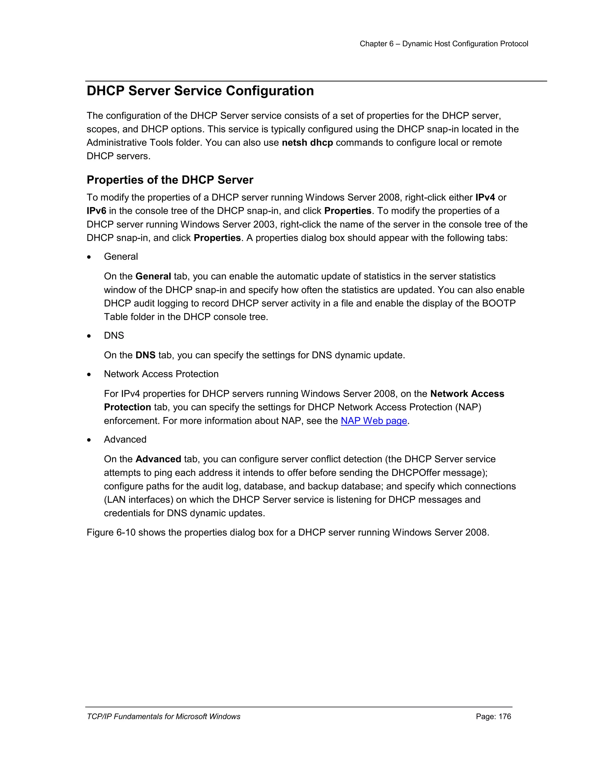 Chapter 6 – Dynamic Host Configuration Protocol
TCP/IP Fundamentals for Microsoft Windows Page: 176
DHCP Server Service Configuration
The configuration of the DHCP Server service consists of a set of properties for the DHCP server,
scopes, and DHCP options. This service is typically configured using the DHCP snap-in located in the
Administrative Tools folder. You can also use netsh dhcp commands to configure local or remote
DHCP servers.
Properties of the DHCP Server
To modify the properties of a DHCP server running Windows Server 2008, right-click either IPv4 or
IPv6 in the console tree of the DHCP snap-in, and click Properties. To modify the properties of a
DHCP server running Windows Server 2003, right-click the name of the server in the console tree of the
DHCP snap-in, and click Properties. A properties dialog box should appear with the following tabs:
 General
On the General tab, you can enable the automatic update of statistics in the server statistics
window of the DHCP snap-in and specify how often the statistics are updated. You can also enable
DHCP audit logging to record DHCP server activity in a file and enable the display of the BOOTP
Table folder in the DHCP console tree.
 DNS
On the DNS tab, you can specify the settings for DNS dynamic update.
 Network Access Protection
For IPv4 properties for DHCP servers running Windows Server 2008, on the Network Access
Protection tab, you can specify the settings for DHCP Network Access Protection (NAP)
enforcement. For more information about NAP, see the NAP Web page.
 Advanced
On the Advanced tab, you can configure server conflict detection (the DHCP Server service
attempts to ping each address it intends to offer before sending the DHCPOffer message);
configure paths for the audit log, database, and backup database; and specify which connections
(LAN interfaces) on which the DHCP Server service is listening for DHCP messages and
credentials for DNS dynamic updates.
Figure 6-10 shows the properties dialog box for a DHCP server running Windows Server 2008.
 