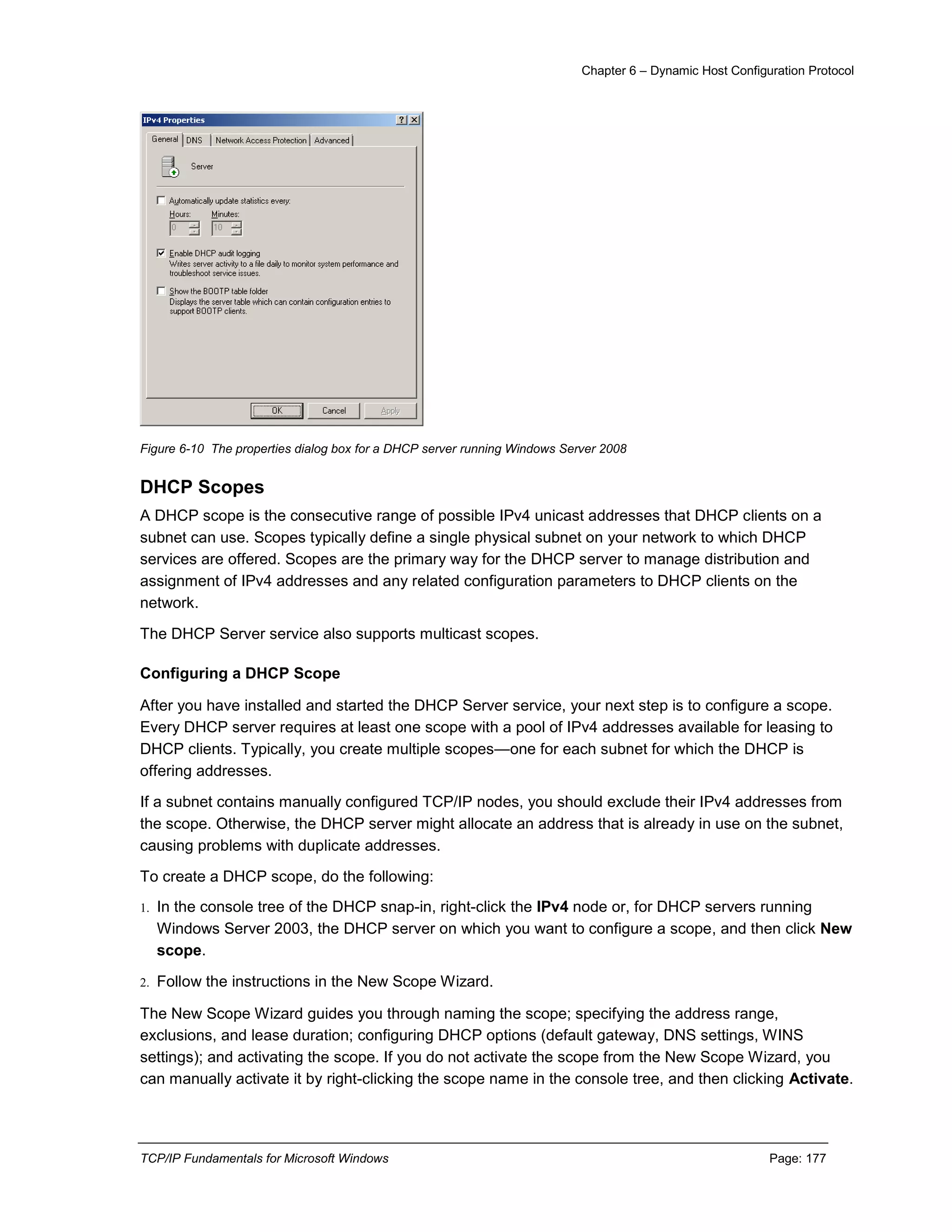 Chapter 6 – Dynamic Host Configuration Protocol
TCP/IP Fundamentals for Microsoft Windows Page: 177
Figure 6-10 The properties dialog box for a DHCP server running Windows Server 2008
DHCP Scopes
A DHCP scope is the consecutive range of possible IPv4 unicast addresses that DHCP clients on a
subnet can use. Scopes typically define a single physical subnet on your network to which DHCP
services are offered. Scopes are the primary way for the DHCP server to manage distribution and
assignment of IPv4 addresses and any related configuration parameters to DHCP clients on the
network.
The DHCP Server service also supports multicast scopes.
Configuring a DHCP Scope
After you have installed and started the DHCP Server service, your next step is to configure a scope.
Every DHCP server requires at least one scope with a pool of IPv4 addresses available for leasing to
DHCP clients. Typically, you create multiple scopes—one for each subnet for which the DHCP is
offering addresses.
If a subnet contains manually configured TCP/IP nodes, you should exclude their IPv4 addresses from
the scope. Otherwise, the DHCP server might allocate an address that is already in use on the subnet,
causing problems with duplicate addresses.
To create a DHCP scope, do the following:
1. In the console tree of the DHCP snap-in, right-click the IPv4 node or, for DHCP servers running
Windows Server 2003, the DHCP server on which you want to configure a scope, and then click New
scope.
2. Follow the instructions in the New Scope Wizard.
The New Scope Wizard guides you through naming the scope; specifying the address range,
exclusions, and lease duration; configuring DHCP options (default gateway, DNS settings, WINS
settings); and activating the scope. If you do not activate the scope from the New Scope Wizard, you
can manually activate it by right-clicking the scope name in the console tree, and then clicking Activate.
 