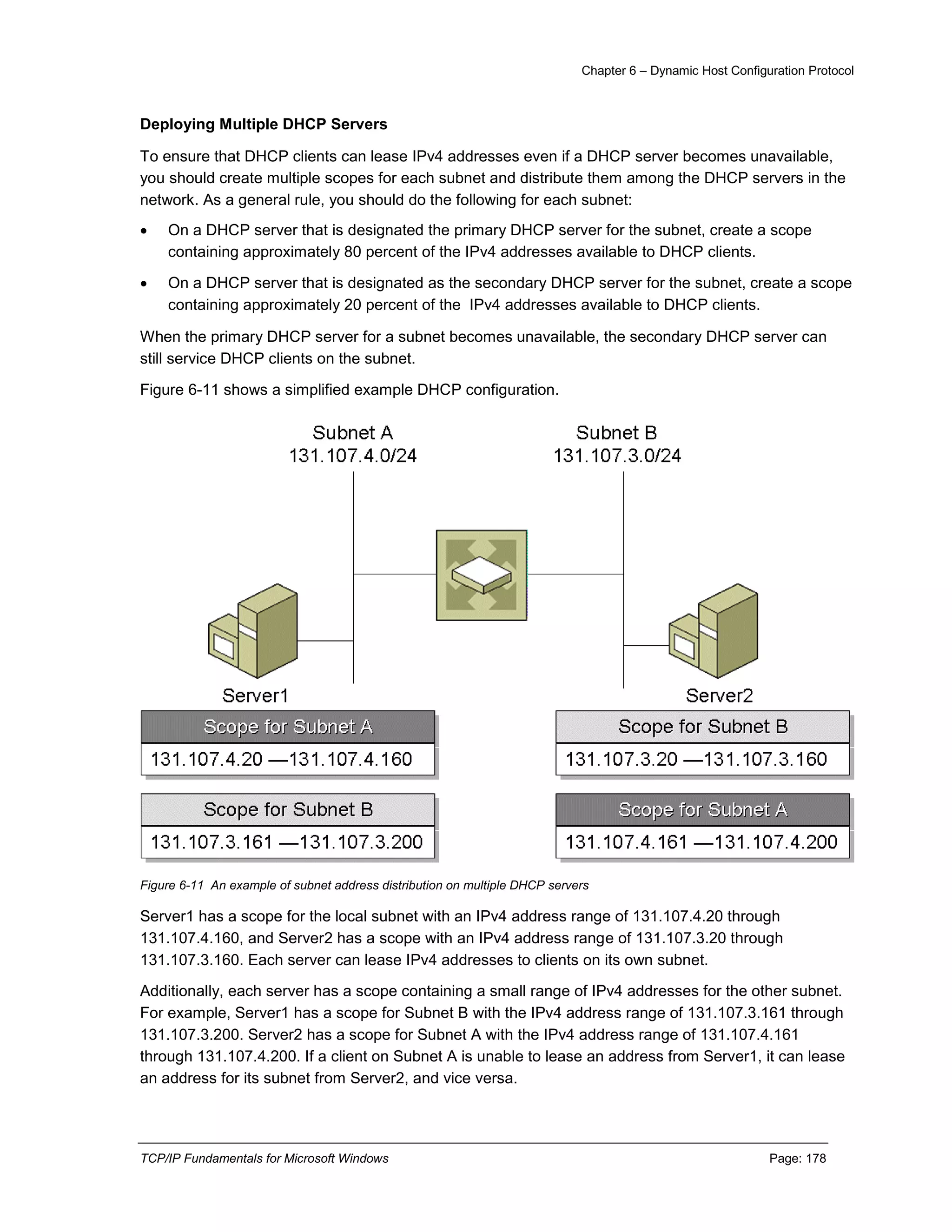Chapter 6 – Dynamic Host Configuration Protocol
TCP/IP Fundamentals for Microsoft Windows Page: 178
Deploying Multiple DHCP Servers
To ensure that DHCP clients can lease IPv4 addresses even if a DHCP server becomes unavailable,
you should create multiple scopes for each subnet and distribute them among the DHCP servers in the
network. As a general rule, you should do the following for each subnet:
 On a DHCP server that is designated the primary DHCP server for the subnet, create a scope
containing approximately 80 percent of the IPv4 addresses available to DHCP clients.
 On a DHCP server that is designated as the secondary DHCP server for the subnet, create a scope
containing approximately 20 percent of the IPv4 addresses available to DHCP clients.
When the primary DHCP server for a subnet becomes unavailable, the secondary DHCP server can
still service DHCP clients on the subnet.
Figure 6-11 shows a simplified example DHCP configuration.
Figure 6-11 An example of subnet address distribution on multiple DHCP servers
Server1 has a scope for the local subnet with an IPv4 address range of 131.107.4.20 through
131.107.4.160, and Server2 has a scope with an IPv4 address range of 131.107.3.20 through
131.107.3.160. Each server can lease IPv4 addresses to clients on its own subnet.
Additionally, each server has a scope containing a small range of IPv4 addresses for the other subnet.
For example, Server1 has a scope for Subnet B with the IPv4 address range of 131.107.3.161 through
131.107.3.200. Server2 has a scope for Subnet A with the IPv4 address range of 131.107.4.161
through 131.107.4.200. If a client on Subnet A is unable to lease an address from Server1, it can lease
an address for its subnet from Server2, and vice versa.
 