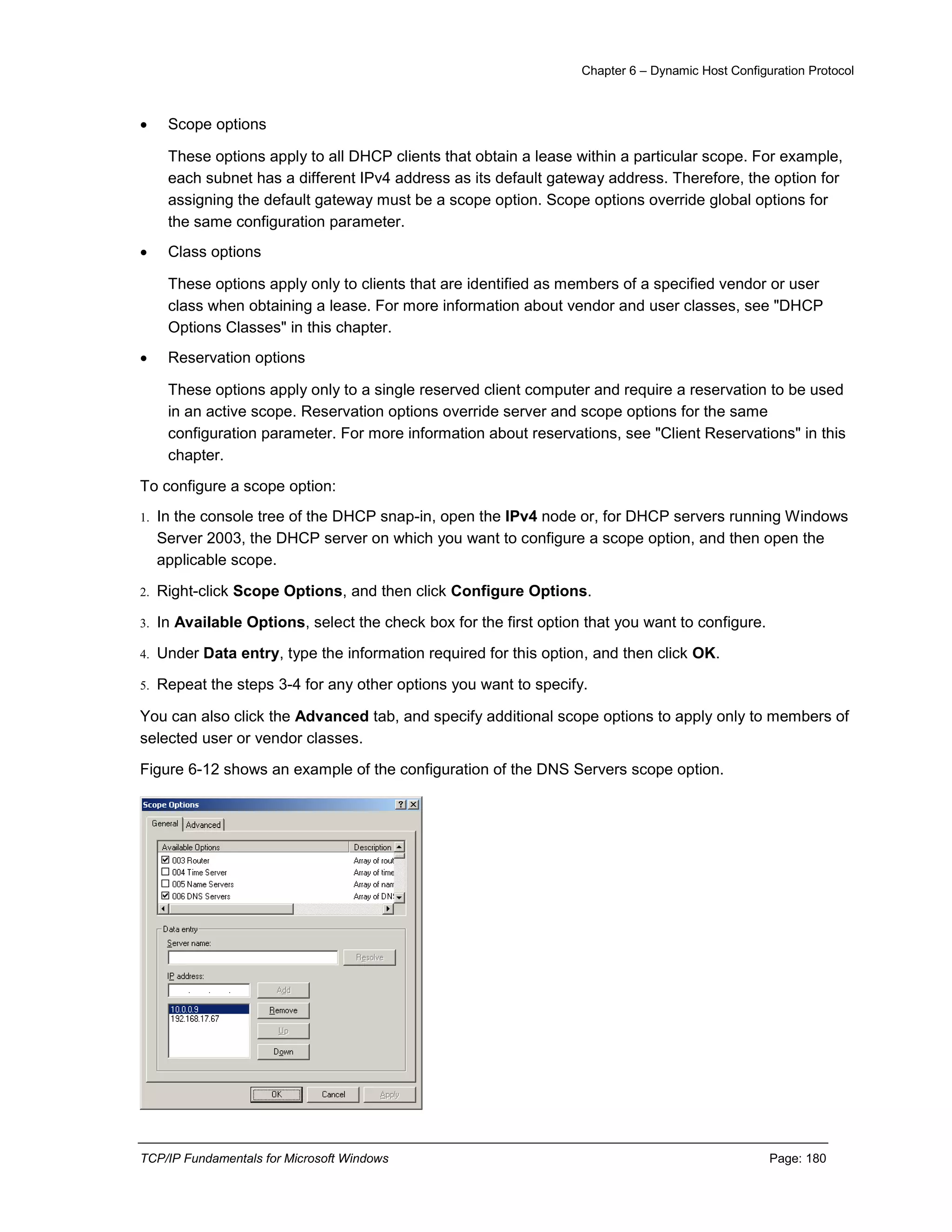 Chapter 6 – Dynamic Host Configuration Protocol
TCP/IP Fundamentals for Microsoft Windows Page: 180
 Scope options
These options apply to all DHCP clients that obtain a lease within a particular scope. For example,
each subnet has a different IPv4 address as its default gateway address. Therefore, the option for
assigning the default gateway must be a scope option. Scope options override global options for
the same configuration parameter.
 Class options
These options apply only to clients that are identified as members of a specified vendor or user
class when obtaining a lease. For more information about vendor and user classes, see "DHCP
Options Classes" in this chapter.
 Reservation options
These options apply only to a single reserved client computer and require a reservation to be used
in an active scope. Reservation options override server and scope options for the same
configuration parameter. For more information about reservations, see "Client Reservations" in this
chapter.
To configure a scope option:
1. In the console tree of the DHCP snap-in, open the IPv4 node or, for DHCP servers running Windows
Server 2003, the DHCP server on which you want to configure a scope option, and then open the
applicable scope.
2. Right-click Scope Options, and then click Configure Options.
3. In Available Options, select the check box for the first option that you want to configure.
4. Under Data entry, type the information required for this option, and then click OK.
5. Repeat the steps 3-4 for any other options you want to specify.
You can also click the Advanced tab, and specify additional scope options to apply only to members of
selected user or vendor classes.
Figure 6-12 shows an example of the configuration of the DNS Servers scope option.
 