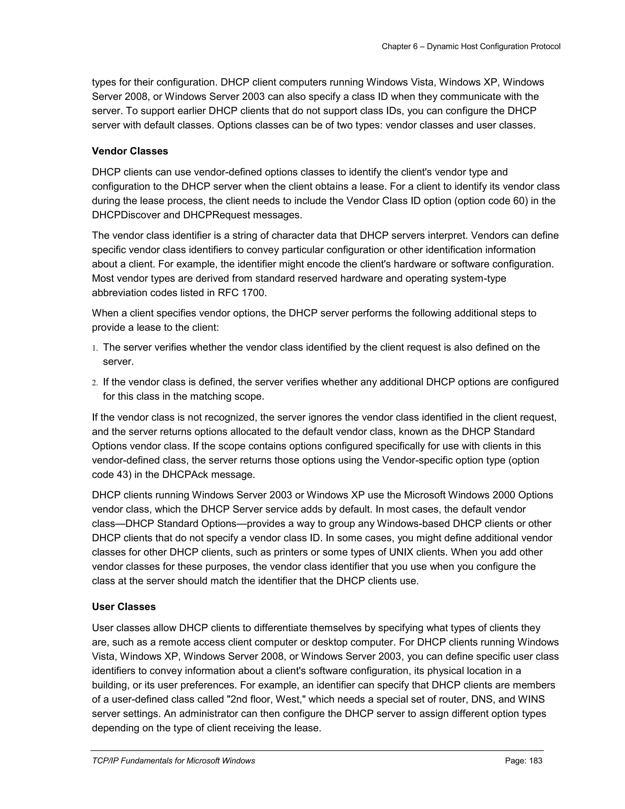 Chapter 6 – Dynamic Host Configuration Protocol
TCP/IP Fundamentals for Microsoft Windows Page: 183
types for their configuration. DHCP client computers running Windows Vista, Windows XP, Windows
Server 2008, or Windows Server 2003 can also specify a class ID when they communicate with the
server. To support earlier DHCP clients that do not support class IDs, you can configure the DHCP
server with default classes. Options classes can be of two types: vendor classes and user classes.
Vendor Classes
DHCP clients can use vendor-defined options classes to identify the client's vendor type and
configuration to the DHCP server when the client obtains a lease. For a client to identify its vendor class
during the lease process, the client needs to include the Vendor Class ID option (option code 60) in the
DHCPDiscover and DHCPRequest messages.
The vendor class identifier is a string of character data that DHCP servers interpret. Vendors can define
specific vendor class identifiers to convey particular configuration or other identification information
about a client. For example, the identifier might encode the client's hardware or software configuration.
Most vendor types are derived from standard reserved hardware and operating system-type
abbreviation codes listed in RFC 1700.
When a client specifies vendor options, the DHCP server performs the following additional steps to
provide a lease to the client:
1. The server verifies whether the vendor class identified by the client request is also defined on the
server.
2. If the vendor class is defined, the server verifies whether any additional DHCP options are configured
for this class in the matching scope.
If the vendor class is not recognized, the server ignores the vendor class identified in the client request,
and the server returns options allocated to the default vendor class, known as the DHCP Standard
Options vendor class. If the scope contains options configured specifically for use with clients in this
vendor-defined class, the server returns those options using the Vendor-specific option type (option
code 43) in the DHCPAck message.
DHCP clients running Windows Server 2003 or Windows XP use the Microsoft Windows 2000 Options
vendor class, which the DHCP Server service adds by default. In most cases, the default vendor
class—DHCP Standard Options—provides a way to group any Windows-based DHCP clients or other
DHCP clients that do not specify a vendor class ID. In some cases, you might define additional vendor
classes for other DHCP clients, such as printers or some types of UNIX clients. When you add other
vendor classes for these purposes, the vendor class identifier that you use when you configure the
class at the server should match the identifier that the DHCP clients use.
User Classes
User classes allow DHCP clients to differentiate themselves by specifying what types of clients they
are, such as a remote access client computer or desktop computer. For DHCP clients running Windows
Vista, Windows XP, Windows Server 2008, or Windows Server 2003, you can define specific user class
identifiers to convey information about a client's software configuration, its physical location in a
building, or its user preferences. For example, an identifier can specify that DHCP clients are members
of a user-defined class called "2nd floor, West," which needs a special set of router, DNS, and WINS
server settings. An administrator can then configure the DHCP server to assign different option types
depending on the type of client receiving the lease.
 