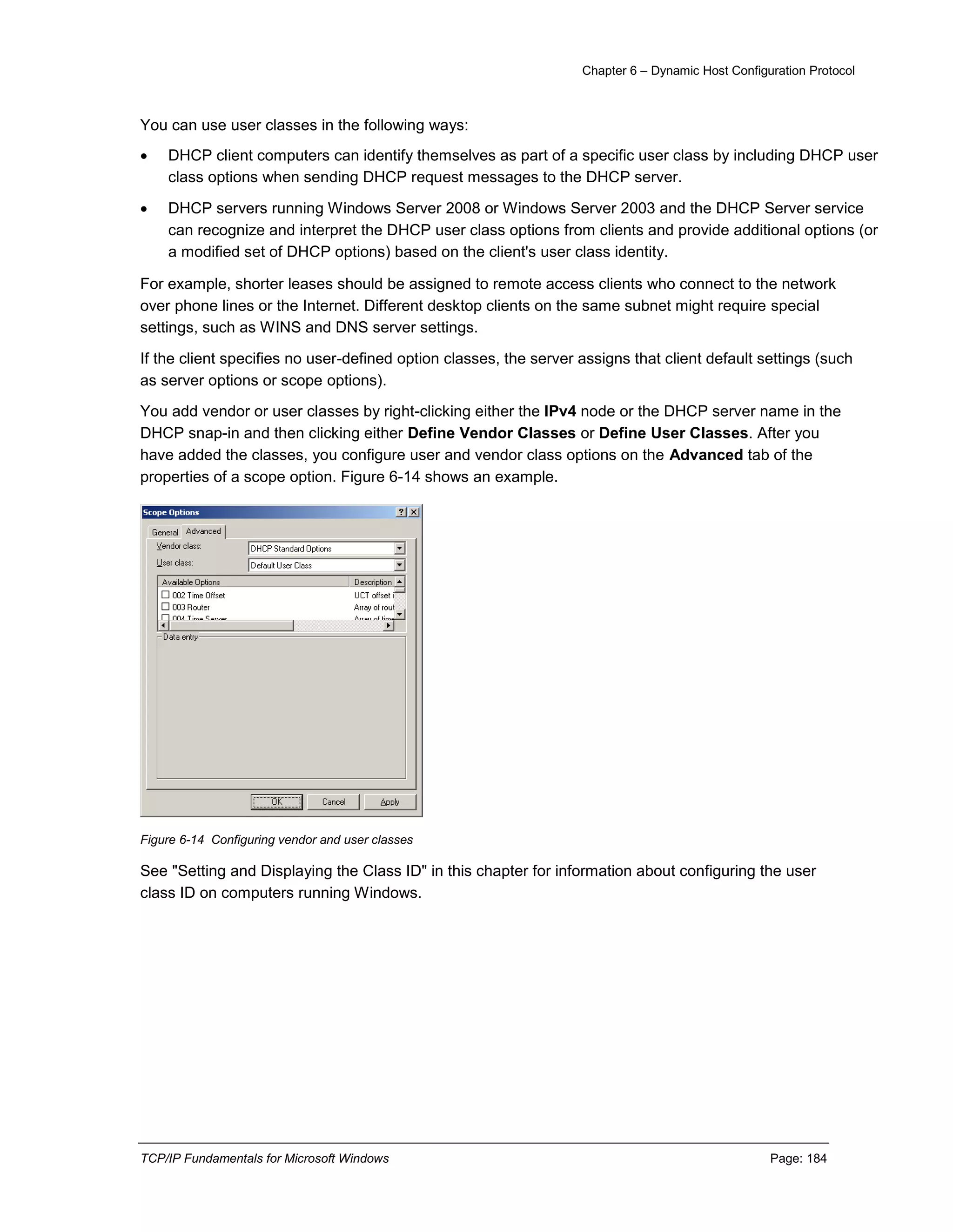 Chapter 6 – Dynamic Host Configuration Protocol
TCP/IP Fundamentals for Microsoft Windows Page: 184
You can use user classes in the following ways:
 DHCP client computers can identify themselves as part of a specific user class by including DHCP user
class options when sending DHCP request messages to the DHCP server.
 DHCP servers running Windows Server 2008 or Windows Server 2003 and the DHCP Server service
can recognize and interpret the DHCP user class options from clients and provide additional options (or
a modified set of DHCP options) based on the client's user class identity.
For example, shorter leases should be assigned to remote access clients who connect to the network
over phone lines or the Internet. Different desktop clients on the same subnet might require special
settings, such as WINS and DNS server settings.
If the client specifies no user-defined option classes, the server assigns that client default settings (such
as server options or scope options).
You add vendor or user classes by right-clicking either the IPv4 node or the DHCP server name in the
DHCP snap-in and then clicking either Define Vendor Classes or Define User Classes. After you
have added the classes, you configure user and vendor class options on the Advanced tab of the
properties of a scope option. Figure 6-14 shows an example.
Figure 6-14 Configuring vendor and user classes
See "Setting and Displaying the Class ID" in this chapter for information about configuring the user
class ID on computers running Windows.
 