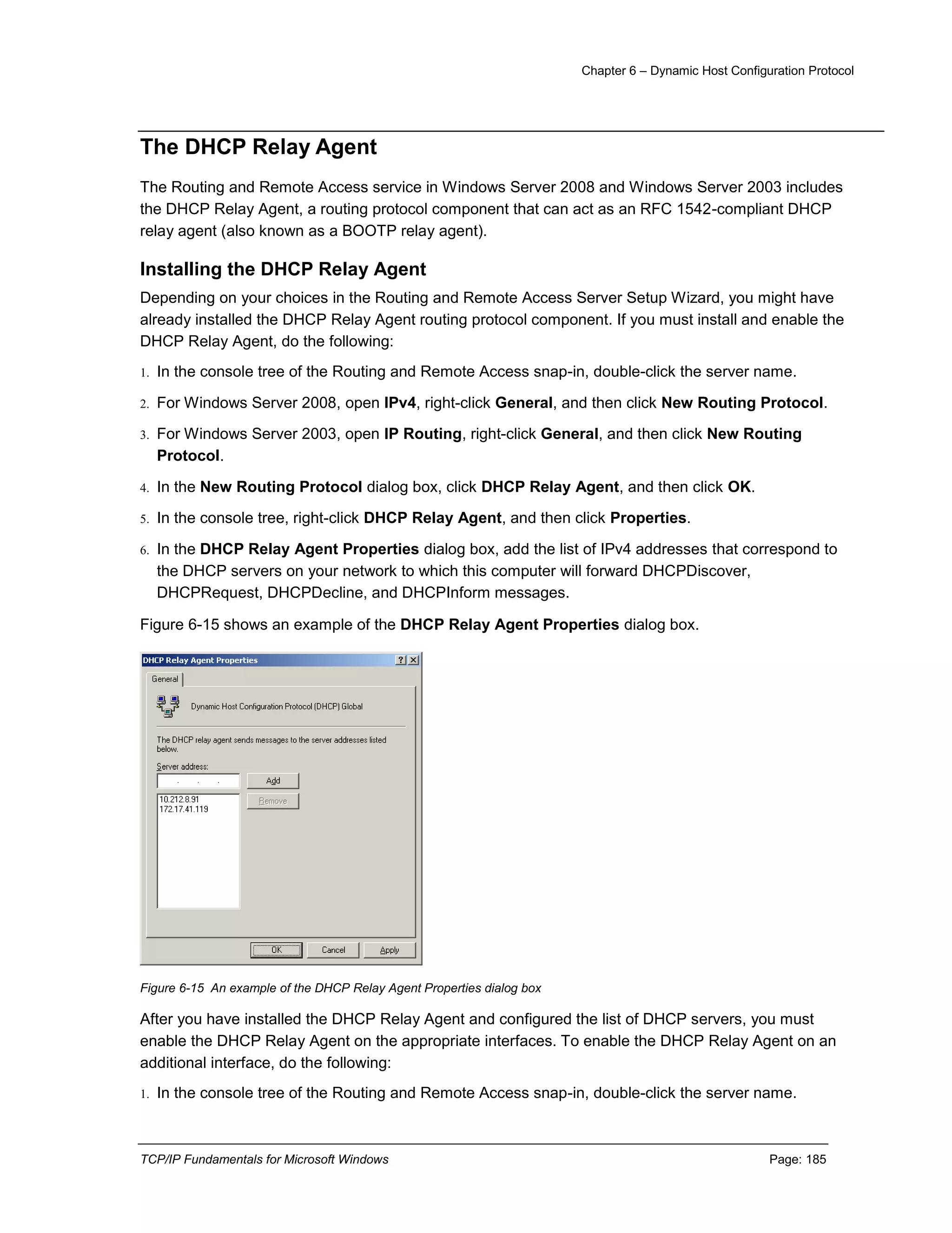 Chapter 6 – Dynamic Host Configuration Protocol
TCP/IP Fundamentals for Microsoft Windows Page: 185
The DHCP Relay Agent
The Routing and Remote Access service in Windows Server 2008 and Windows Server 2003 includes
the DHCP Relay Agent, a routing protocol component that can act as an RFC 1542-compliant DHCP
relay agent (also known as a BOOTP relay agent).
Installing the DHCP Relay Agent
Depending on your choices in the Routing and Remote Access Server Setup Wizard, you might have
already installed the DHCP Relay Agent routing protocol component. If you must install and enable the
DHCP Relay Agent, do the following:
1. In the console tree of the Routing and Remote Access snap-in, double-click the server name.
2. For Windows Server 2008, open IPv4, right-click General, and then click New Routing Protocol.
3. For Windows Server 2003, open IP Routing, right-click General, and then click New Routing
Protocol.
4. In the New Routing Protocol dialog box, click DHCP Relay Agent, and then click OK.
5. In the console tree, right-click DHCP Relay Agent, and then click Properties.
6. In the DHCP Relay Agent Properties dialog box, add the list of IPv4 addresses that correspond to
the DHCP servers on your network to which this computer will forward DHCPDiscover,
DHCPRequest, DHCPDecline, and DHCPInform messages.
Figure 6-15 shows an example of the DHCP Relay Agent Properties dialog box.
Figure 6-15 An example of the DHCP Relay Agent Properties dialog box
After you have installed the DHCP Relay Agent and configured the list of DHCP servers, you must
enable the DHCP Relay Agent on the appropriate interfaces. To enable the DHCP Relay Agent on an
additional interface, do the following:
1. In the console tree of the Routing and Remote Access snap-in, double-click the server name.
 