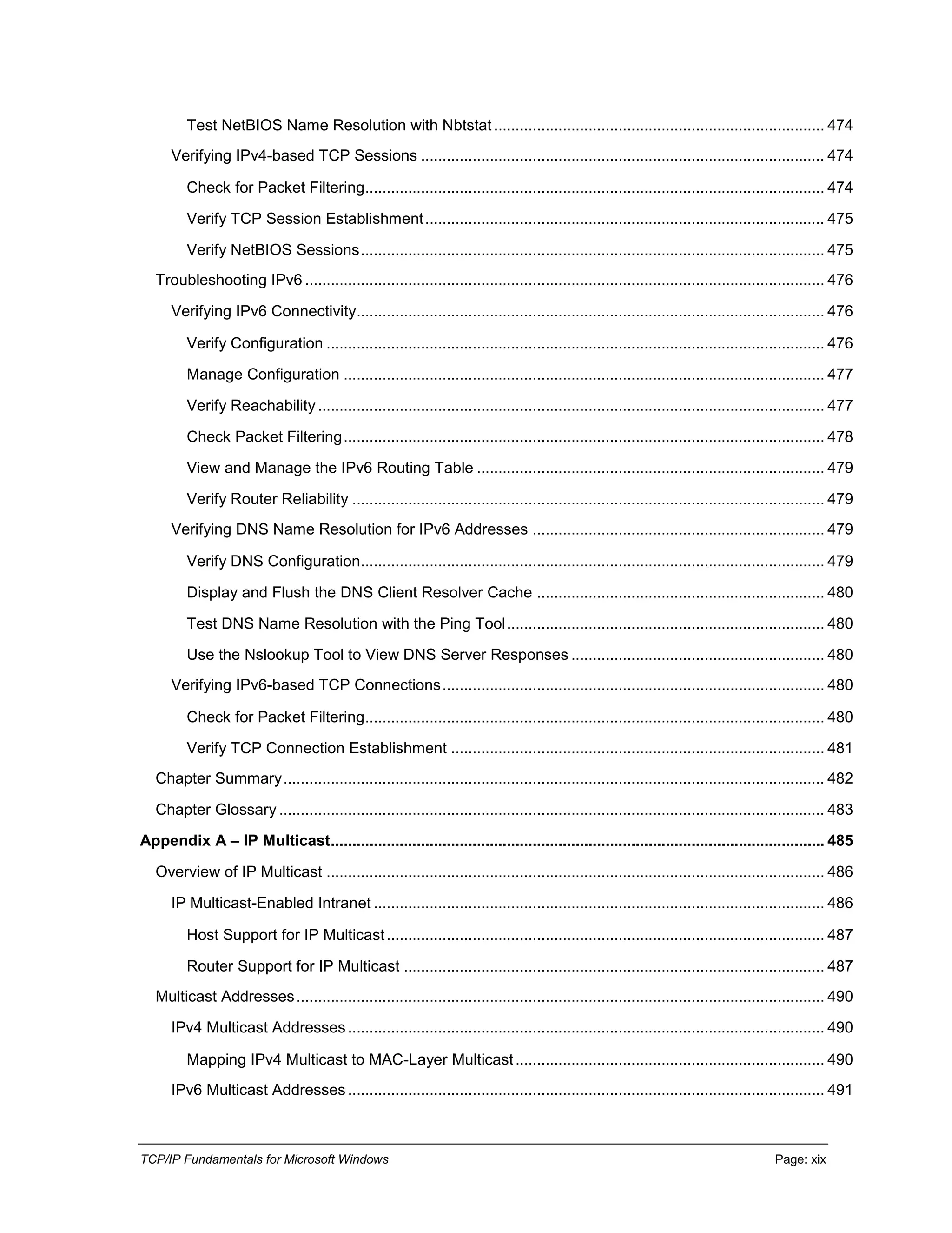 TCP/IP Fundamentals for Microsoft Windows Page: xix
Test NetBIOS Name Resolution with Nbtstat............................................................................. 474
Verifying IPv4-based TCP Sessions .............................................................................................. 474
Check for Packet Filtering........................................................................................................... 474
Verify TCP Session Establishment............................................................................................. 475
Verify NetBIOS Sessions............................................................................................................ 475
Troubleshooting IPv6 ......................................................................................................................... 476
Verifying IPv6 Connectivity............................................................................................................. 476
Verify Configuration .................................................................................................................... 476
Manage Configuration ................................................................................................................ 477
Verify Reachability...................................................................................................................... 477
Check Packet Filtering................................................................................................................ 478
View and Manage the IPv6 Routing Table ................................................................................. 479
Verify Router Reliability .............................................................................................................. 479
Verifying DNS Name Resolution for IPv6 Addresses .................................................................... 479
Verify DNS Configuration............................................................................................................ 479
Display and Flush the DNS Client Resolver Cache ................................................................... 480
Test DNS Name Resolution with the Ping Tool.......................................................................... 480
Use the Nslookup Tool to View DNS Server Responses ........................................................... 480
Verifying IPv6-based TCP Connections......................................................................................... 480
Check for Packet Filtering........................................................................................................... 480
Verify TCP Connection Establishment ....................................................................................... 481
Chapter Summary.............................................................................................................................. 482
Chapter Glossary ............................................................................................................................... 483
Appendix A – IP Multicast................................................................................................................... 485
Overview of IP Multicast .................................................................................................................... 486
IP Multicast-Enabled Intranet ......................................................................................................... 486
Host Support for IP Multicast...................................................................................................... 487
Router Support for IP Multicast .................................................................................................. 487
Multicast Addresses........................................................................................................................... 490
IPv4 Multicast Addresses............................................................................................................... 490
Mapping IPv4 Multicast to MAC-Layer Multicast........................................................................ 490
IPv6 Multicast Addresses............................................................................................................... 491
 