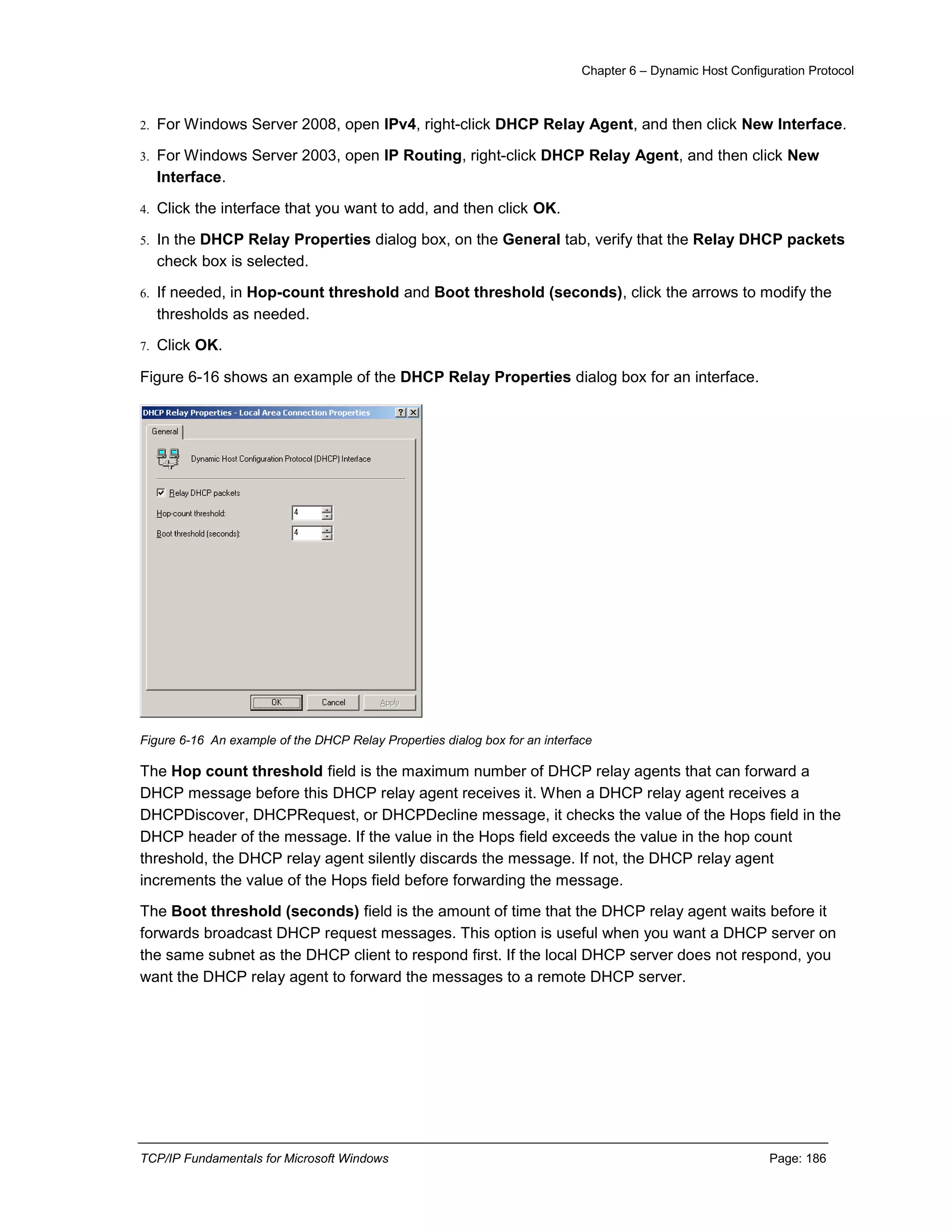 Chapter 6 – Dynamic Host Configuration Protocol
TCP/IP Fundamentals for Microsoft Windows Page: 186
2. For Windows Server 2008, open IPv4, right-click DHCP Relay Agent, and then click New Interface.
3. For Windows Server 2003, open IP Routing, right-click DHCP Relay Agent, and then click New
Interface.
4. Click the interface that you want to add, and then click OK.
5. In the DHCP Relay Properties dialog box, on the General tab, verify that the Relay DHCP packets
check box is selected.
6. If needed, in Hop-count threshold and Boot threshold (seconds), click the arrows to modify the
thresholds as needed.
7. Click OK.
Figure 6-16 shows an example of the DHCP Relay Properties dialog box for an interface.
Figure 6-16 An example of the DHCP Relay Properties dialog box for an interface
The Hop count threshold field is the maximum number of DHCP relay agents that can forward a
DHCP message before this DHCP relay agent receives it. When a DHCP relay agent receives a
DHCPDiscover, DHCPRequest, or DHCPDecline message, it checks the value of the Hops field in the
DHCP header of the message. If the value in the Hops field exceeds the value in the hop count
threshold, the DHCP relay agent silently discards the message. If not, the DHCP relay agent
increments the value of the Hops field before forwarding the message.
The Boot threshold (seconds) field is the amount of time that the DHCP relay agent waits before it
forwards broadcast DHCP request messages. This option is useful when you want a DHCP server on
the same subnet as the DHCP client to respond first. If the local DHCP server does not respond, you
want the DHCP relay agent to forward the messages to a remote DHCP server.
 