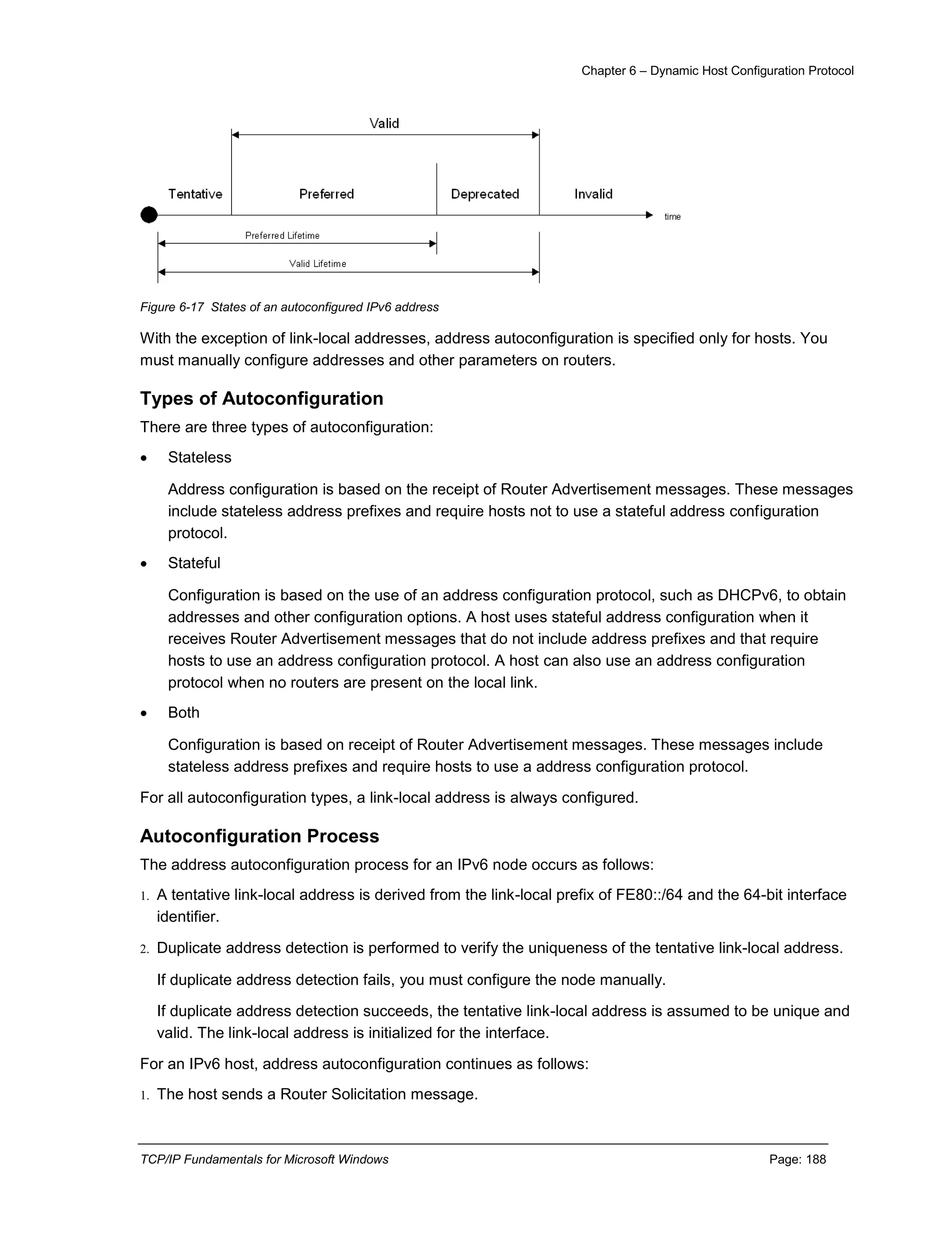 Chapter 6 – Dynamic Host Configuration Protocol
TCP/IP Fundamentals for Microsoft Windows Page: 188
Figure 6-17 States of an autoconfigured IPv6 address
With the exception of link-local addresses, address autoconfiguration is specified only for hosts. You
must manually configure addresses and other parameters on routers.
Types of Autoconfiguration
There are three types of autoconfiguration:
 Stateless
Address configuration is based on the receipt of Router Advertisement messages. These messages
include stateless address prefixes and require hosts not to use a stateful address configuration
protocol.
 Stateful
Configuration is based on the use of an address configuration protocol, such as DHCPv6, to obtain
addresses and other configuration options. A host uses stateful address configuration when it
receives Router Advertisement messages that do not include address prefixes and that require
hosts to use an address configuration protocol. A host can also use an address configuration
protocol when no routers are present on the local link.
 Both
Configuration is based on receipt of Router Advertisement messages. These messages include
stateless address prefixes and require hosts to use a address configuration protocol.
For all autoconfiguration types, a link-local address is always configured.
Autoconfiguration Process
The address autoconfiguration process for an IPv6 node occurs as follows:
1. A tentative link-local address is derived from the link-local prefix of FE80::/64 and the 64-bit interface
identifier.
2. Duplicate address detection is performed to verify the uniqueness of the tentative link-local address.
If duplicate address detection fails, you must configure the node manually.
If duplicate address detection succeeds, the tentative link-local address is assumed to be unique and
valid. The link-local address is initialized for the interface.
For an IPv6 host, address autoconfiguration continues as follows:
1. The host sends a Router Solicitation message.
 