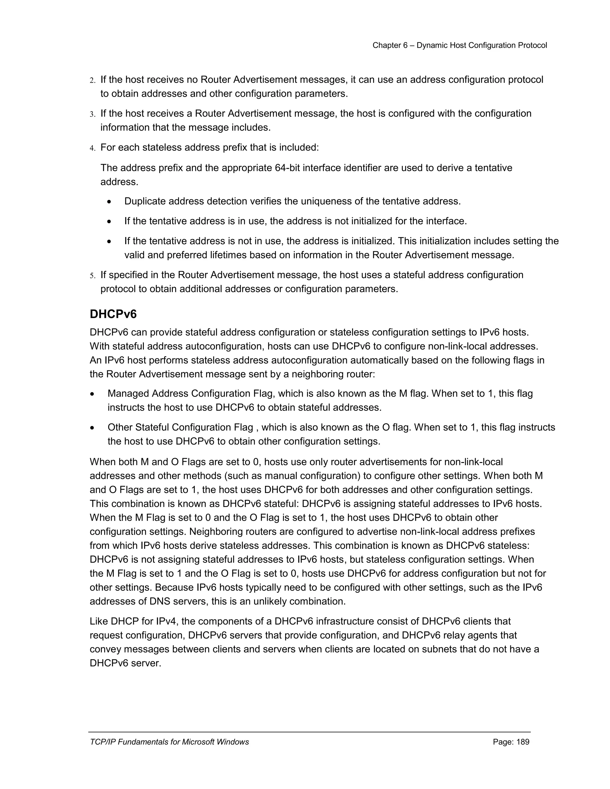 Chapter 6 – Dynamic Host Configuration Protocol
TCP/IP Fundamentals for Microsoft Windows Page: 189
2. If the host receives no Router Advertisement messages, it can use an address configuration protocol
to obtain addresses and other configuration parameters.
3. If the host receives a Router Advertisement message, the host is configured with the configuration
information that the message includes.
4. For each stateless address prefix that is included:
The address prefix and the appropriate 64-bit interface identifier are used to derive a tentative
address.
 Duplicate address detection verifies the uniqueness of the tentative address.
 If the tentative address is in use, the address is not initialized for the interface.
 If the tentative address is not in use, the address is initialized. This initialization includes setting the
valid and preferred lifetimes based on information in the Router Advertisement message.
5. If specified in the Router Advertisement message, the host uses a stateful address configuration
protocol to obtain additional addresses or configuration parameters.
DHCPv6
DHCPv6 can provide stateful address configuration or stateless configuration settings to IPv6 hosts.
With stateful address autoconfiguration, hosts can use DHCPv6 to configure non-link-local addresses.
An IPv6 host performs stateless address autoconfiguration automatically based on the following flags in
the Router Advertisement message sent by a neighboring router:
 Managed Address Configuration Flag, which is also known as the M flag. When set to 1, this flag
instructs the host to use DHCPv6 to obtain stateful addresses.
 Other Stateful Configuration Flag , which is also known as the O flag. When set to 1, this flag instructs
the host to use DHCPv6 to obtain other configuration settings.
When both M and O Flags are set to 0, hosts use only router advertisements for non-link-local
addresses and other methods (such as manual configuration) to configure other settings. When both M
and O Flags are set to 1, the host uses DHCPv6 for both addresses and other configuration settings.
This combination is known as DHCPv6 stateful: DHCPv6 is assigning stateful addresses to IPv6 hosts.
When the M Flag is set to 0 and the O Flag is set to 1, the host uses DHCPv6 to obtain other
configuration settings. Neighboring routers are configured to advertise non-link-local address prefixes
from which IPv6 hosts derive stateless addresses. This combination is known as DHCPv6 stateless:
DHCPv6 is not assigning stateful addresses to IPv6 hosts, but stateless configuration settings. When
the M Flag is set to 1 and the O Flag is set to 0, hosts use DHCPv6 for address configuration but not for
other settings. Because IPv6 hosts typically need to be configured with other settings, such as the IPv6
addresses of DNS servers, this is an unlikely combination.
Like DHCP for IPv4, the components of a DHCPv6 infrastructure consist of DHCPv6 clients that
request configuration, DHCPv6 servers that provide configuration, and DHCPv6 relay agents that
convey messages between clients and servers when clients are located on subnets that do not have a
DHCPv6 server.
 
