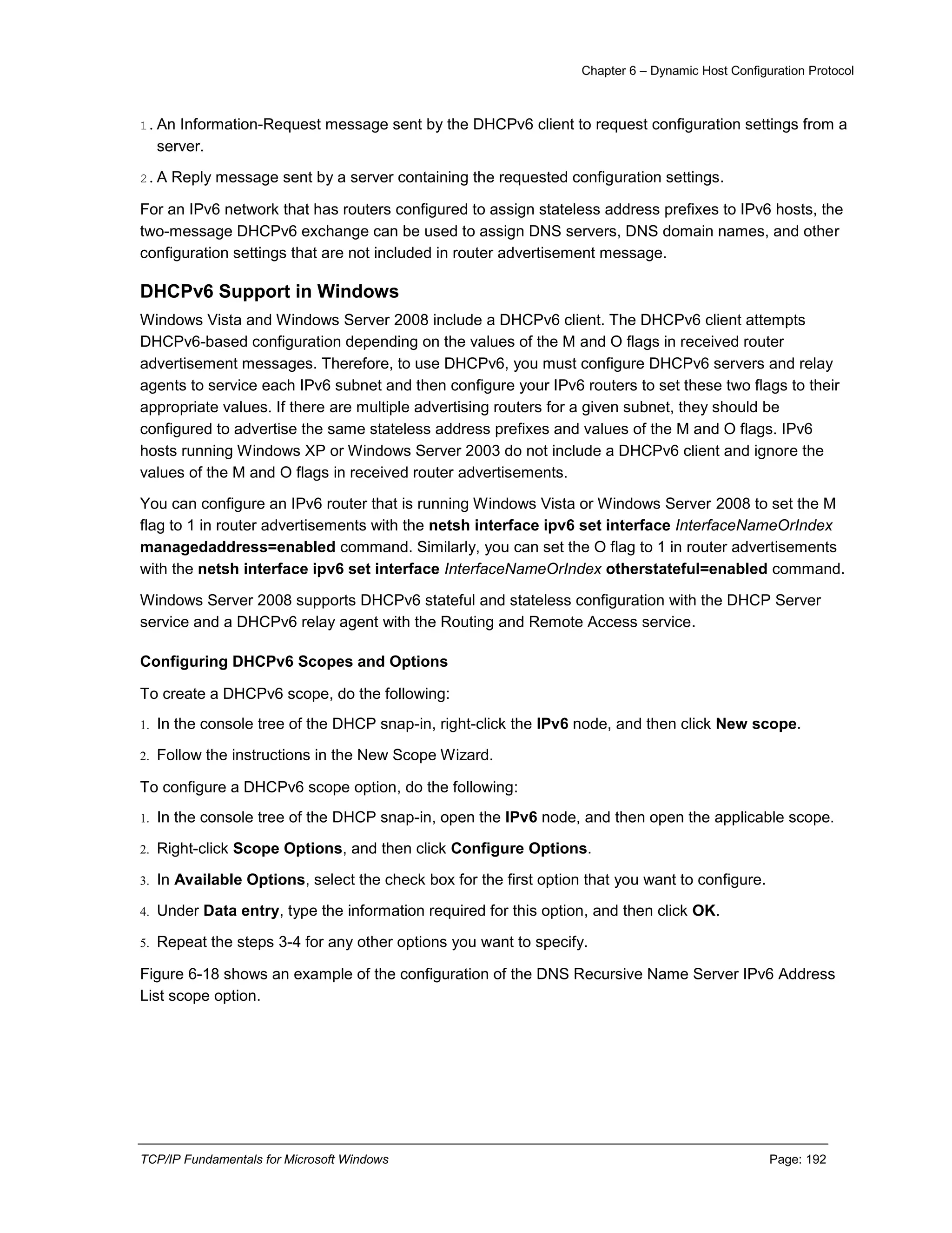 Chapter 6 – Dynamic Host Configuration Protocol
TCP/IP Fundamentals for Microsoft Windows Page: 192
1.An Information-Request message sent by the DHCPv6 client to request configuration settings from a
server.
2.A Reply message sent by a server containing the requested configuration settings.
For an IPv6 network that has routers configured to assign stateless address prefixes to IPv6 hosts, the
two-message DHCPv6 exchange can be used to assign DNS servers, DNS domain names, and other
configuration settings that are not included in router advertisement message.
DHCPv6 Support in Windows
Windows Vista and Windows Server 2008 include a DHCPv6 client. The DHCPv6 client attempts
DHCPv6-based configuration depending on the values of the M and O flags in received router
advertisement messages. Therefore, to use DHCPv6, you must configure DHCPv6 servers and relay
agents to service each IPv6 subnet and then configure your IPv6 routers to set these two flags to their
appropriate values. If there are multiple advertising routers for a given subnet, they should be
configured to advertise the same stateless address prefixes and values of the M and O flags. IPv6
hosts running Windows XP or Windows Server 2003 do not include a DHCPv6 client and ignore the
values of the M and O flags in received router advertisements.
You can configure an IPv6 router that is running Windows Vista or Windows Server 2008 to set the M
flag to 1 in router advertisements with the netsh interface ipv6 set interface InterfaceNameOrIndex
managedaddress=enabled command. Similarly, you can set the O flag to 1 in router advertisements
with the netsh interface ipv6 set interface InterfaceNameOrIndex otherstateful=enabled command.
Windows Server 2008 supports DHCPv6 stateful and stateless configuration with the DHCP Server
service and a DHCPv6 relay agent with the Routing and Remote Access service.
Configuring DHCPv6 Scopes and Options
To create a DHCPv6 scope, do the following:
1. In the console tree of the DHCP snap-in, right-click the IPv6 node, and then click New scope.
2. Follow the instructions in the New Scope Wizard.
To configure a DHCPv6 scope option, do the following:
1. In the console tree of the DHCP snap-in, open the IPv6 node, and then open the applicable scope.
2. Right-click Scope Options, and then click Configure Options.
3. In Available Options, select the check box for the first option that you want to configure.
4. Under Data entry, type the information required for this option, and then click OK.
5. Repeat the steps 3-4 for any other options you want to specify.
Figure 6-18 shows an example of the configuration of the DNS Recursive Name Server IPv6 Address
List scope option.
 