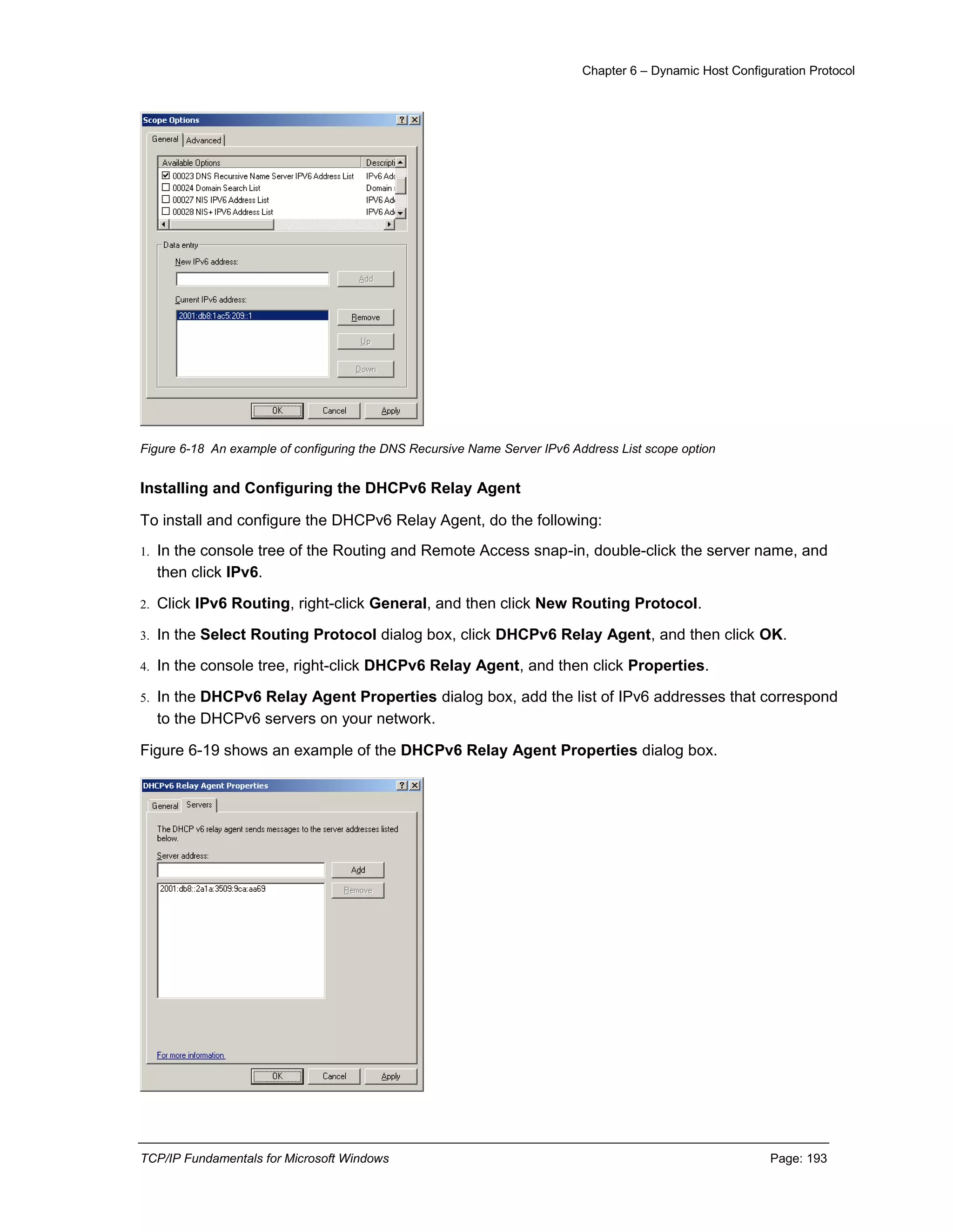 Chapter 6 – Dynamic Host Configuration Protocol
TCP/IP Fundamentals for Microsoft Windows Page: 193
Figure 6-18 An example of configuring the DNS Recursive Name Server IPv6 Address List scope option
Installing and Configuring the DHCPv6 Relay Agent
To install and configure the DHCPv6 Relay Agent, do the following:
1. In the console tree of the Routing and Remote Access snap-in, double-click the server name, and
then click IPv6.
2. Click IPv6 Routing, right-click General, and then click New Routing Protocol.
3. In the Select Routing Protocol dialog box, click DHCPv6 Relay Agent, and then click OK.
4. In the console tree, right-click DHCPv6 Relay Agent, and then click Properties.
5. In the DHCPv6 Relay Agent Properties dialog box, add the list of IPv6 addresses that correspond
to the DHCPv6 servers on your network.
Figure 6-19 shows an example of the DHCPv6 Relay Agent Properties dialog box.
 
