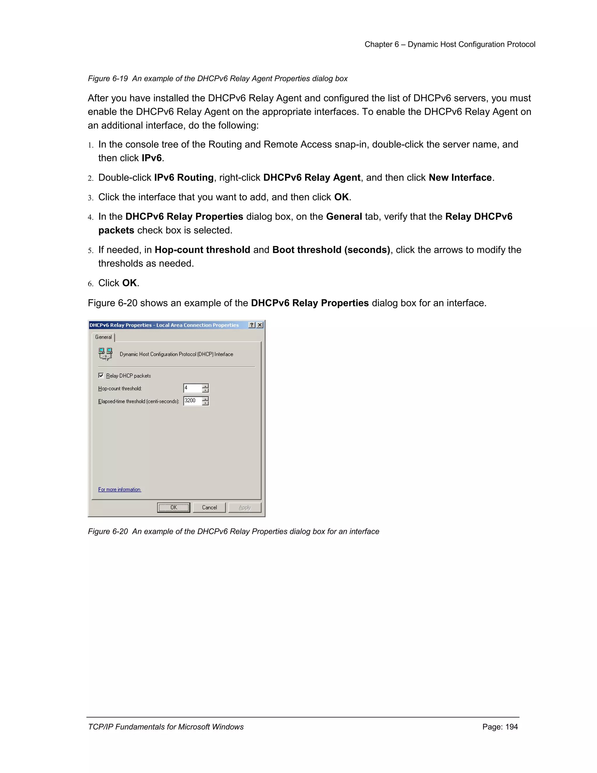 Chapter 6 – Dynamic Host Configuration Protocol
TCP/IP Fundamentals for Microsoft Windows Page: 194
Figure 6-19 An example of the DHCPv6 Relay Agent Properties dialog box
After you have installed the DHCPv6 Relay Agent and configured the list of DHCPv6 servers, you must
enable the DHCPv6 Relay Agent on the appropriate interfaces. To enable the DHCPv6 Relay Agent on
an additional interface, do the following:
1. In the console tree of the Routing and Remote Access snap-in, double-click the server name, and
then click IPv6.
2. Double-click IPv6 Routing, right-click DHCPv6 Relay Agent, and then click New Interface.
3. Click the interface that you want to add, and then click OK.
4. In the DHCPv6 Relay Properties dialog box, on the General tab, verify that the Relay DHCPv6
packets check box is selected.
5. If needed, in Hop-count threshold and Boot threshold (seconds), click the arrows to modify the
thresholds as needed.
6. Click OK.
Figure 6-20 shows an example of the DHCPv6 Relay Properties dialog box for an interface.
Figure 6-20 An example of the DHCPv6 Relay Properties dialog box for an interface
 