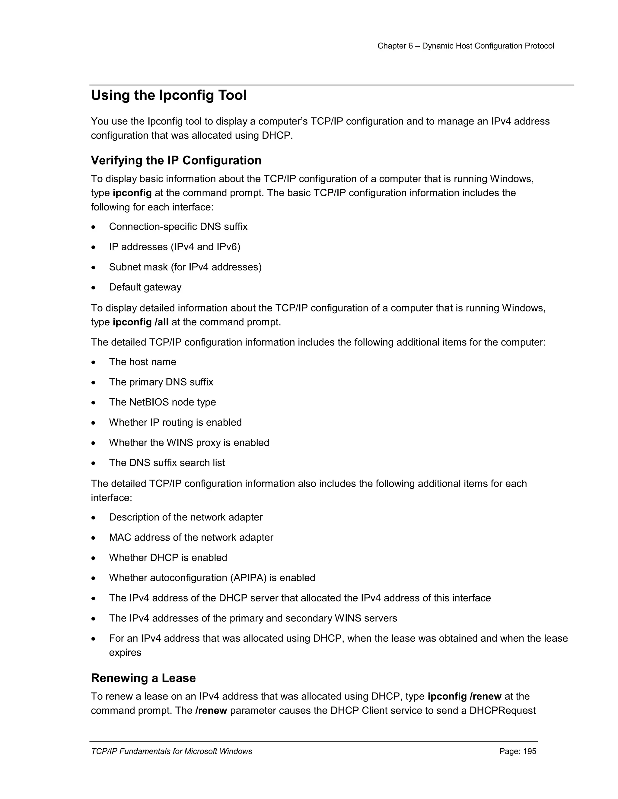 Chapter 6 – Dynamic Host Configuration Protocol
TCP/IP Fundamentals for Microsoft Windows Page: 195
Using the Ipconfig Tool
You use the Ipconfig tool to display a computer’s TCP/IP configuration and to manage an IPv4 address
configuration that was allocated using DHCP.
Verifying the IP Configuration
To display basic information about the TCP/IP configuration of a computer that is running Windows,
type ipconfig at the command prompt. The basic TCP/IP configuration information includes the
following for each interface:
 Connection-specific DNS suffix
 IP addresses (IPv4 and IPv6)
 Subnet mask (for IPv4 addresses)
 Default gateway
To display detailed information about the TCP/IP configuration of a computer that is running Windows,
type ipconfig /all at the command prompt.
The detailed TCP/IP configuration information includes the following additional items for the computer:
 The host name
 The primary DNS suffix
 The NetBIOS node type
 Whether IP routing is enabled
 Whether the WINS proxy is enabled
 The DNS suffix search list
The detailed TCP/IP configuration information also includes the following additional items for each
interface:
 Description of the network adapter
 MAC address of the network adapter
 Whether DHCP is enabled
 Whether autoconfiguration (APIPA) is enabled
 The IPv4 address of the DHCP server that allocated the IPv4 address of this interface
 The IPv4 addresses of the primary and secondary WINS servers
 For an IPv4 address that was allocated using DHCP, when the lease was obtained and when the lease
expires
Renewing a Lease
To renew a lease on an IPv4 address that was allocated using DHCP, type ipconfig /renew at the
command prompt. The /renew parameter causes the DHCP Client service to send a DHCPRequest
 
