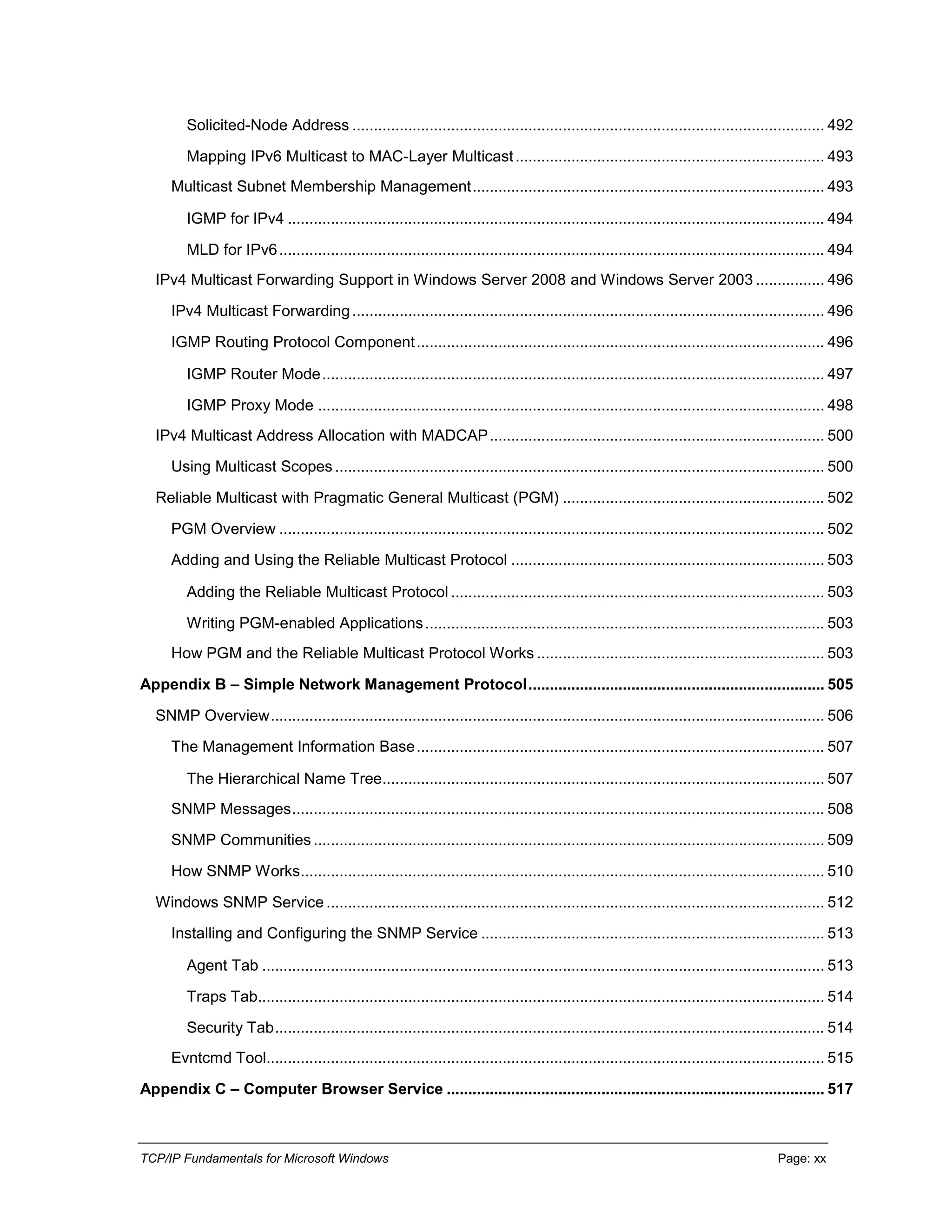 TCP/IP Fundamentals for Microsoft Windows Page: xx
Solicited-Node Address .............................................................................................................. 492
Mapping IPv6 Multicast to MAC-Layer Multicast........................................................................ 493
Multicast Subnet Membership Management.................................................................................. 493
IGMP for IPv4 ............................................................................................................................. 494
MLD for IPv6............................................................................................................................... 494
IPv4 Multicast Forwarding Support in Windows Server 2008 and Windows Server 2003 ................ 496
IPv4 Multicast Forwarding.............................................................................................................. 496
IGMP Routing Protocol Component............................................................................................... 496
IGMP Router Mode..................................................................................................................... 497
IGMP Proxy Mode ...................................................................................................................... 498
IPv4 Multicast Address Allocation with MADCAP.............................................................................. 500
Using Multicast Scopes .................................................................................................................. 500
Reliable Multicast with Pragmatic General Multicast (PGM) ............................................................. 502
PGM Overview ............................................................................................................................... 502
Adding and Using the Reliable Multicast Protocol ......................................................................... 503
Adding the Reliable Multicast Protocol ....................................................................................... 503
Writing PGM-enabled Applications............................................................................................. 503
How PGM and the Reliable Multicast Protocol Works ................................................................... 503
Appendix B – Simple Network Management Protocol..................................................................... 505
SNMP Overview................................................................................................................................. 506
The Management Information Base............................................................................................... 507
The Hierarchical Name Tree....................................................................................................... 507
SNMP Messages............................................................................................................................ 508
SNMP Communities ....................................................................................................................... 509
How SNMP Works.......................................................................................................................... 510
Windows SNMP Service .................................................................................................................... 512
Installing and Configuring the SNMP Service ................................................................................ 513
Agent Tab ................................................................................................................................... 513
Traps Tab.................................................................................................................................... 514
Security Tab................................................................................................................................ 514
Evntcmd Tool.................................................................................................................................. 515
Appendix C – Computer Browser Service ........................................................................................ 517
 