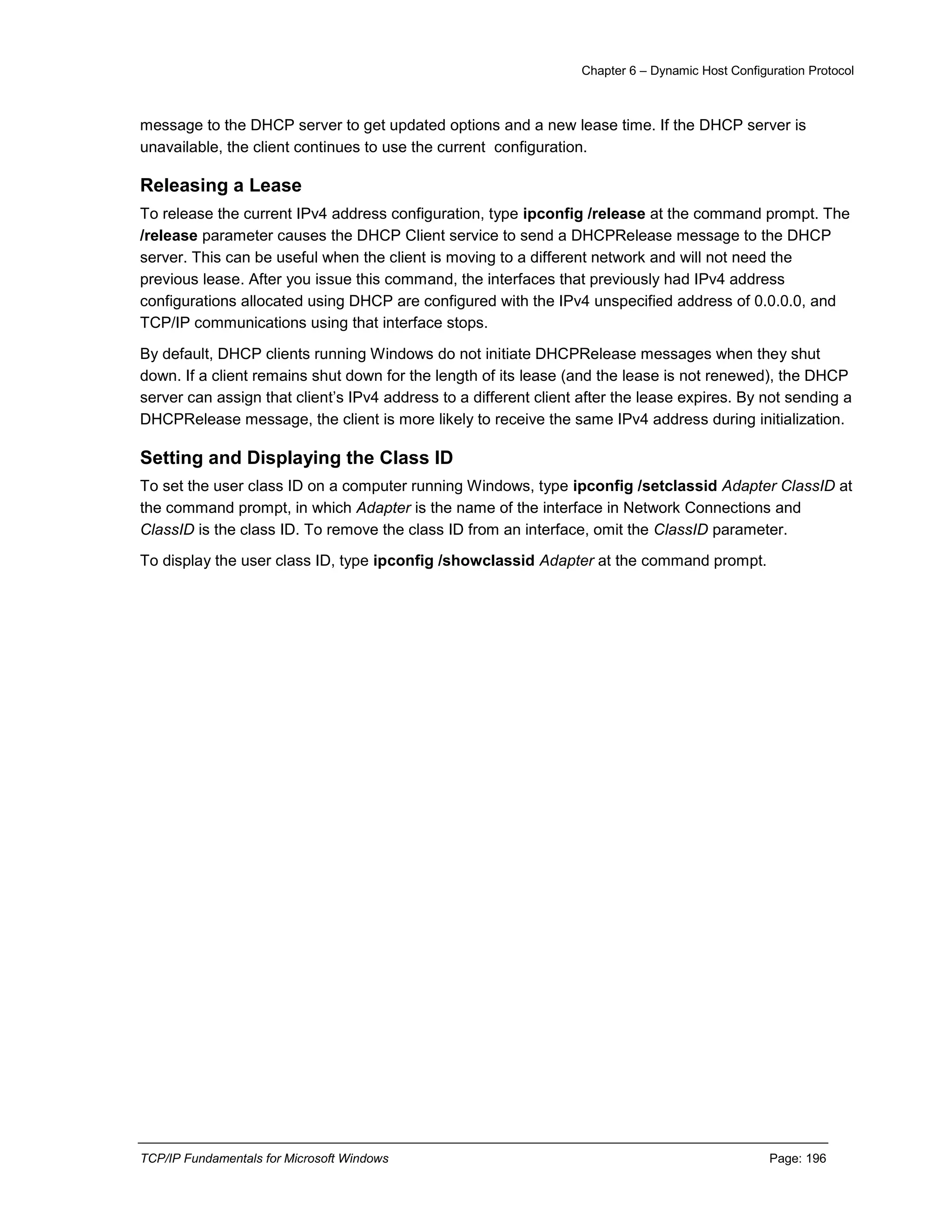 Chapter 6 – Dynamic Host Configuration Protocol
TCP/IP Fundamentals for Microsoft Windows Page: 196
message to the DHCP server to get updated options and a new lease time. If the DHCP server is
unavailable, the client continues to use the current configuration.
Releasing a Lease
To release the current IPv4 address configuration, type ipconfig /release at the command prompt. The
/release parameter causes the DHCP Client service to send a DHCPRelease message to the DHCP
server. This can be useful when the client is moving to a different network and will not need the
previous lease. After you issue this command, the interfaces that previously had IPv4 address
configurations allocated using DHCP are configured with the IPv4 unspecified address of 0.0.0.0, and
TCP/IP communications using that interface stops.
By default, DHCP clients running Windows do not initiate DHCPRelease messages when they shut
down. If a client remains shut down for the length of its lease (and the lease is not renewed), the DHCP
server can assign that client’s IPv4 address to a different client after the lease expires. By not sending a
DHCPRelease message, the client is more likely to receive the same IPv4 address during initialization.
Setting and Displaying the Class ID
To set the user class ID on a computer running Windows, type ipconfig /setclassid Adapter ClassID at
the command prompt, in which Adapter is the name of the interface in Network Connections and
ClassID is the class ID. To remove the class ID from an interface, omit the ClassID parameter.
To display the user class ID, type ipconfig /showclassid Adapter at the command prompt.
 