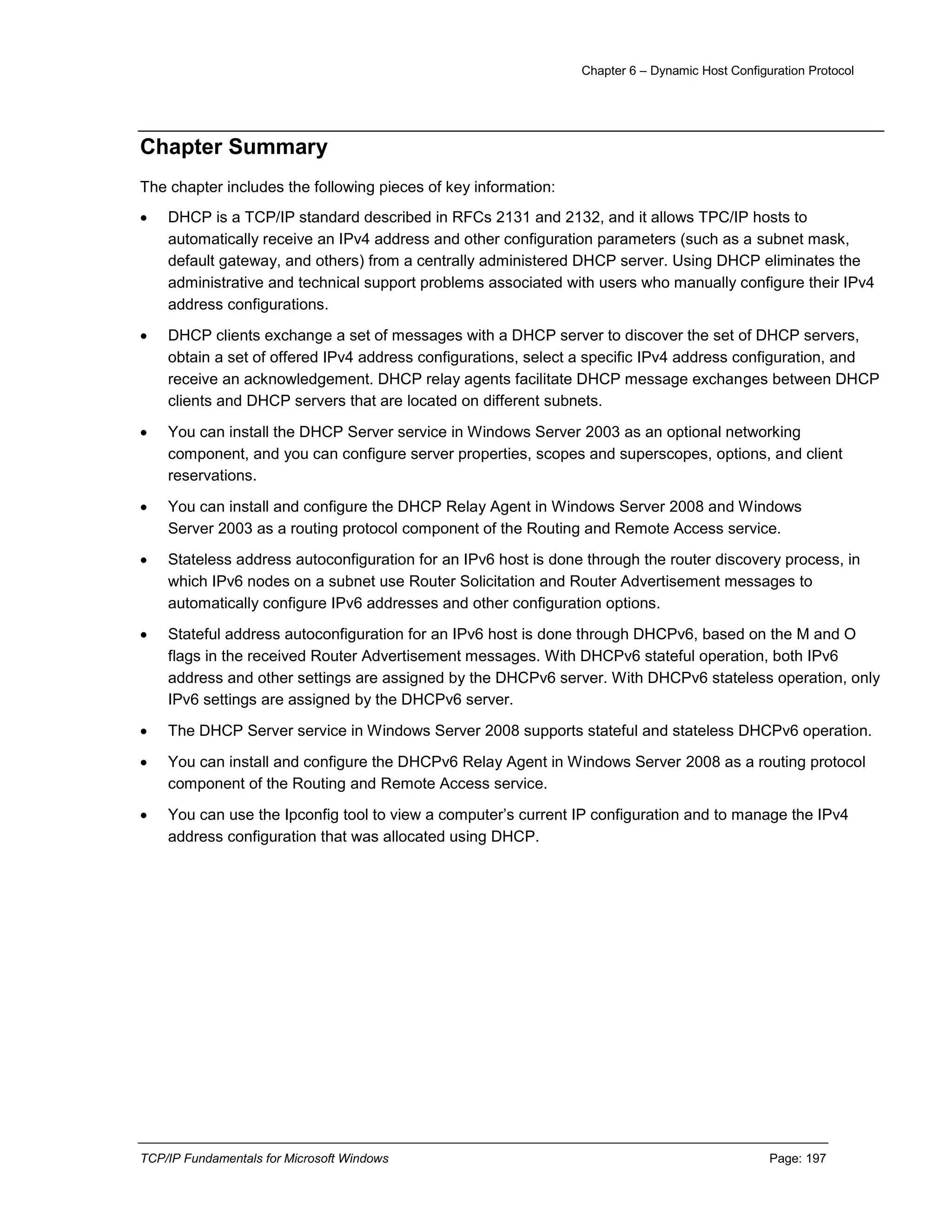 Chapter 6 – Dynamic Host Configuration Protocol
TCP/IP Fundamentals for Microsoft Windows Page: 197
Chapter Summary
The chapter includes the following pieces of key information:
 DHCP is a TCP/IP standard described in RFCs 2131 and 2132, and it allows TPC/IP hosts to
automatically receive an IPv4 address and other configuration parameters (such as a subnet mask,
default gateway, and others) from a centrally administered DHCP server. Using DHCP eliminates the
administrative and technical support problems associated with users who manually configure their IPv4
address configurations.
 DHCP clients exchange a set of messages with a DHCP server to discover the set of DHCP servers,
obtain a set of offered IPv4 address configurations, select a specific IPv4 address configuration, and
receive an acknowledgement. DHCP relay agents facilitate DHCP message exchanges between DHCP
clients and DHCP servers that are located on different subnets.
 You can install the DHCP Server service in Windows Server 2003 as an optional networking
component, and you can configure server properties, scopes and superscopes, options, and client
reservations.
 You can install and configure the DHCP Relay Agent in Windows Server 2008 and Windows
Server 2003 as a routing protocol component of the Routing and Remote Access service.
 Stateless address autoconfiguration for an IPv6 host is done through the router discovery process, in
which IPv6 nodes on a subnet use Router Solicitation and Router Advertisement messages to
automatically configure IPv6 addresses and other configuration options.
 Stateful address autoconfiguration for an IPv6 host is done through DHCPv6, based on the M and O
flags in the received Router Advertisement messages. With DHCPv6 stateful operation, both IPv6
address and other settings are assigned by the DHCPv6 server. With DHCPv6 stateless operation, only
IPv6 settings are assigned by the DHCPv6 server.
 The DHCP Server service in Windows Server 2008 supports stateful and stateless DHCPv6 operation.
 You can install and configure the DHCPv6 Relay Agent in Windows Server 2008 as a routing protocol
component of the Routing and Remote Access service.
 You can use the Ipconfig tool to view a computer’s current IP configuration and to manage the IPv4
address configuration that was allocated using DHCP.
 