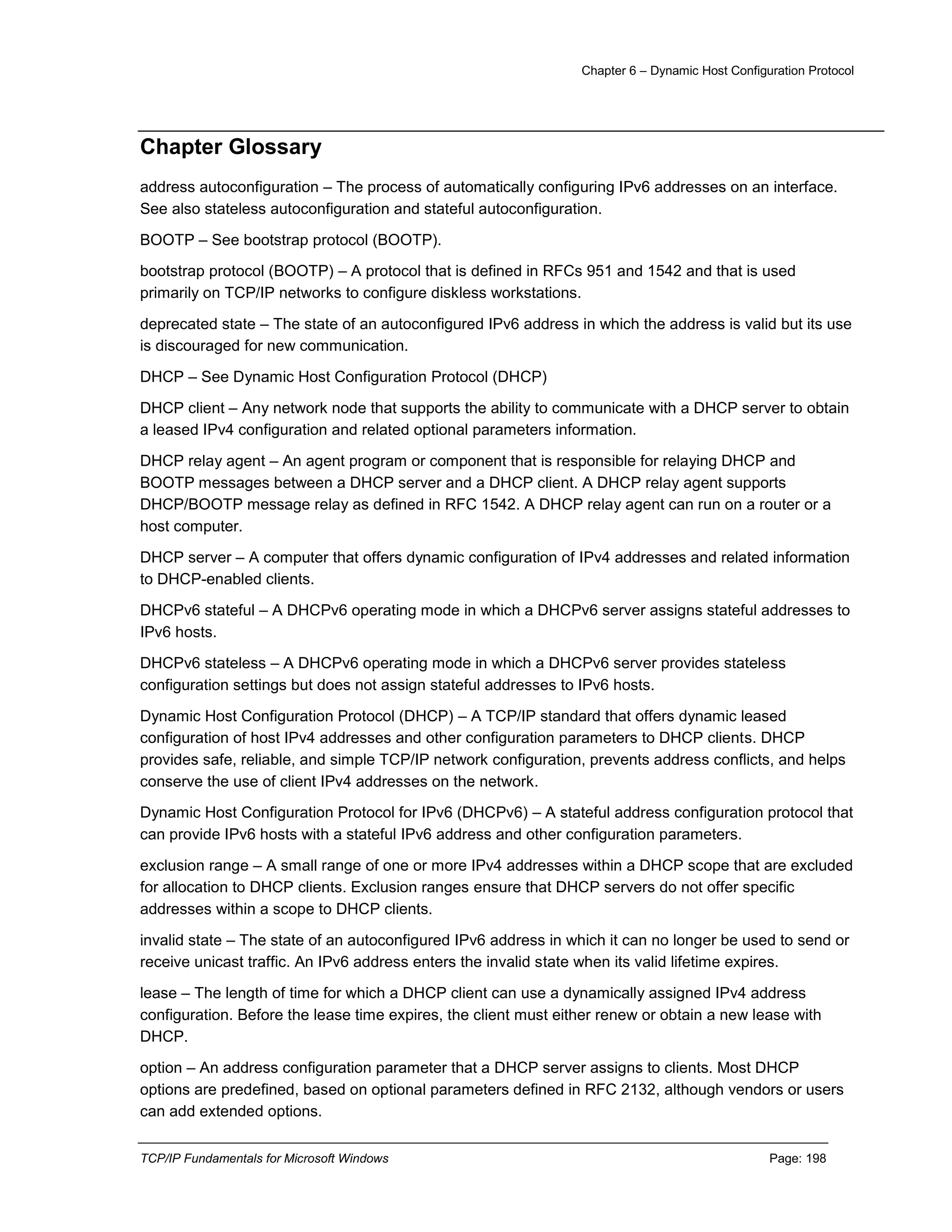 Chapter 6 – Dynamic Host Configuration Protocol
TCP/IP Fundamentals for Microsoft Windows Page: 198
Chapter Glossary
address autoconfiguration – The process of automatically configuring IPv6 addresses on an interface.
See also stateless autoconfiguration and stateful autoconfiguration.
BOOTP – See bootstrap protocol (BOOTP).
bootstrap protocol (BOOTP) – A protocol that is defined in RFCs 951 and 1542 and that is used
primarily on TCP/IP networks to configure diskless workstations.
deprecated state – The state of an autoconfigured IPv6 address in which the address is valid but its use
is discouraged for new communication.
DHCP – See Dynamic Host Configuration Protocol (DHCP)
DHCP client – Any network node that supports the ability to communicate with a DHCP server to obtain
a leased IPv4 configuration and related optional parameters information.
DHCP relay agent – An agent program or component that is responsible for relaying DHCP and
BOOTP messages between a DHCP server and a DHCP client. A DHCP relay agent supports
DHCP/BOOTP message relay as defined in RFC 1542. A DHCP relay agent can run on a router or a
host computer.
DHCP server – A computer that offers dynamic configuration of IPv4 addresses and related information
to DHCP-enabled clients.
DHCPv6 stateful – A DHCPv6 operating mode in which a DHCPv6 server assigns stateful addresses to
IPv6 hosts.
DHCPv6 stateless – A DHCPv6 operating mode in which a DHCPv6 server provides stateless
configuration settings but does not assign stateful addresses to IPv6 hosts.
Dynamic Host Configuration Protocol (DHCP) – A TCP/IP standard that offers dynamic leased
configuration of host IPv4 addresses and other configuration parameters to DHCP clients. DHCP
provides safe, reliable, and simple TCP/IP network configuration, prevents address conflicts, and helps
conserve the use of client IPv4 addresses on the network.
Dynamic Host Configuration Protocol for IPv6 (DHCPv6) – A stateful address configuration protocol that
can provide IPv6 hosts with a stateful IPv6 address and other configuration parameters.
exclusion range – A small range of one or more IPv4 addresses within a DHCP scope that are excluded
for allocation to DHCP clients. Exclusion ranges ensure that DHCP servers do not offer specific
addresses within a scope to DHCP clients.
invalid state – The state of an autoconfigured IPv6 address in which it can no longer be used to send or
receive unicast traffic. An IPv6 address enters the invalid state when its valid lifetime expires.
lease – The length of time for which a DHCP client can use a dynamically assigned IPv4 address
configuration. Before the lease time expires, the client must either renew or obtain a new lease with
DHCP.
option – An address configuration parameter that a DHCP server assigns to clients. Most DHCP
options are predefined, based on optional parameters defined in RFC 2132, although vendors or users
can add extended options.
 
