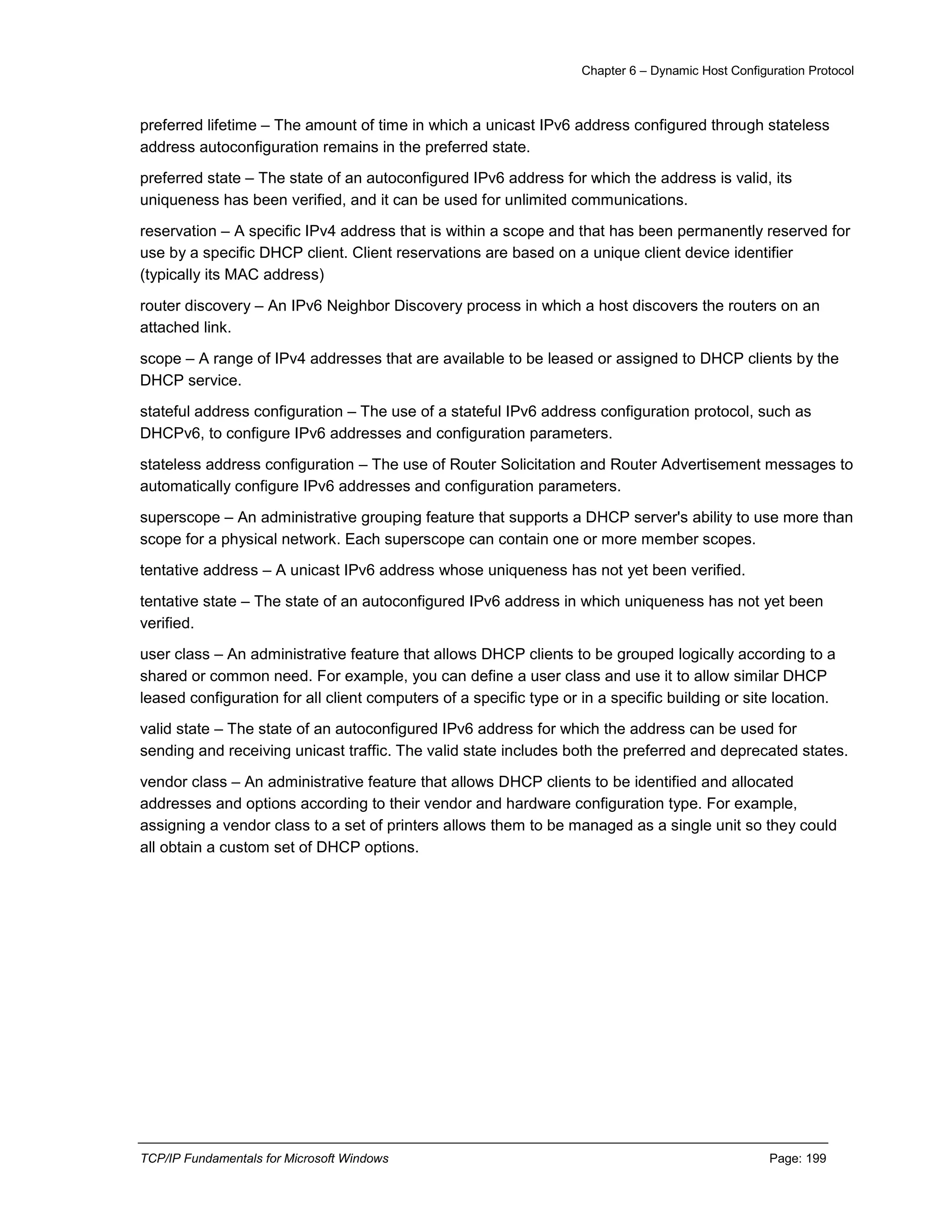 Chapter 6 – Dynamic Host Configuration Protocol
TCP/IP Fundamentals for Microsoft Windows Page: 199
preferred lifetime – The amount of time in which a unicast IPv6 address configured through stateless
address autoconfiguration remains in the preferred state.
preferred state – The state of an autoconfigured IPv6 address for which the address is valid, its
uniqueness has been verified, and it can be used for unlimited communications.
reservation – A specific IPv4 address that is within a scope and that has been permanently reserved for
use by a specific DHCP client. Client reservations are based on a unique client device identifier
(typically its MAC address)
router discovery – An IPv6 Neighbor Discovery process in which a host discovers the routers on an
attached link.
scope – A range of IPv4 addresses that are available to be leased or assigned to DHCP clients by the
DHCP service.
stateful address configuration – The use of a stateful IPv6 address configuration protocol, such as
DHCPv6, to configure IPv6 addresses and configuration parameters.
stateless address configuration – The use of Router Solicitation and Router Advertisement messages to
automatically configure IPv6 addresses and configuration parameters.
superscope – An administrative grouping feature that supports a DHCP server's ability to use more than
scope for a physical network. Each superscope can contain one or more member scopes.
tentative address – A unicast IPv6 address whose uniqueness has not yet been verified.
tentative state – The state of an autoconfigured IPv6 address in which uniqueness has not yet been
verified.
user class – An administrative feature that allows DHCP clients to be grouped logically according to a
shared or common need. For example, you can define a user class and use it to allow similar DHCP
leased configuration for all client computers of a specific type or in a specific building or site location.
valid state – The state of an autoconfigured IPv6 address for which the address can be used for
sending and receiving unicast traffic. The valid state includes both the preferred and deprecated states.
vendor class – An administrative feature that allows DHCP clients to be identified and allocated
addresses and options according to their vendor and hardware configuration type. For example,
assigning a vendor class to a set of printers allows them to be managed as a single unit so they could
all obtain a custom set of DHCP options.
 