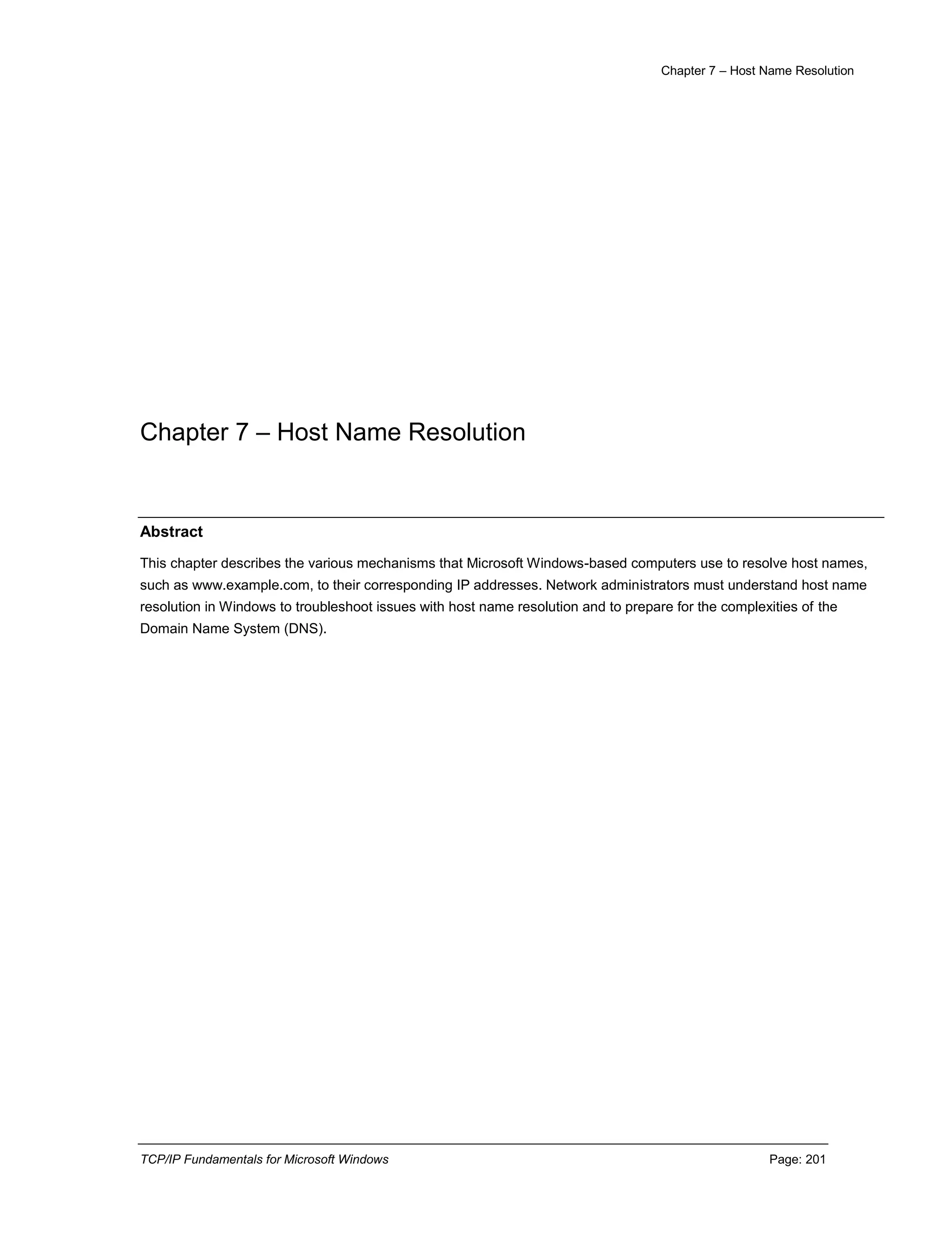 Chapter 7 – Host Name Resolution
TCP/IP Fundamentals for Microsoft Windows Page: 201
Chapter 7 – Host Name Resolution
Abstract
This chapter describes the various mechanisms that Microsoft Windows-based computers use to resolve host names,
such as www.example.com, to their corresponding IP addresses. Network administrators must understand host name
resolution in Windows to troubleshoot issues with host name resolution and to prepare for the complexities of the
Domain Name System (DNS).
 