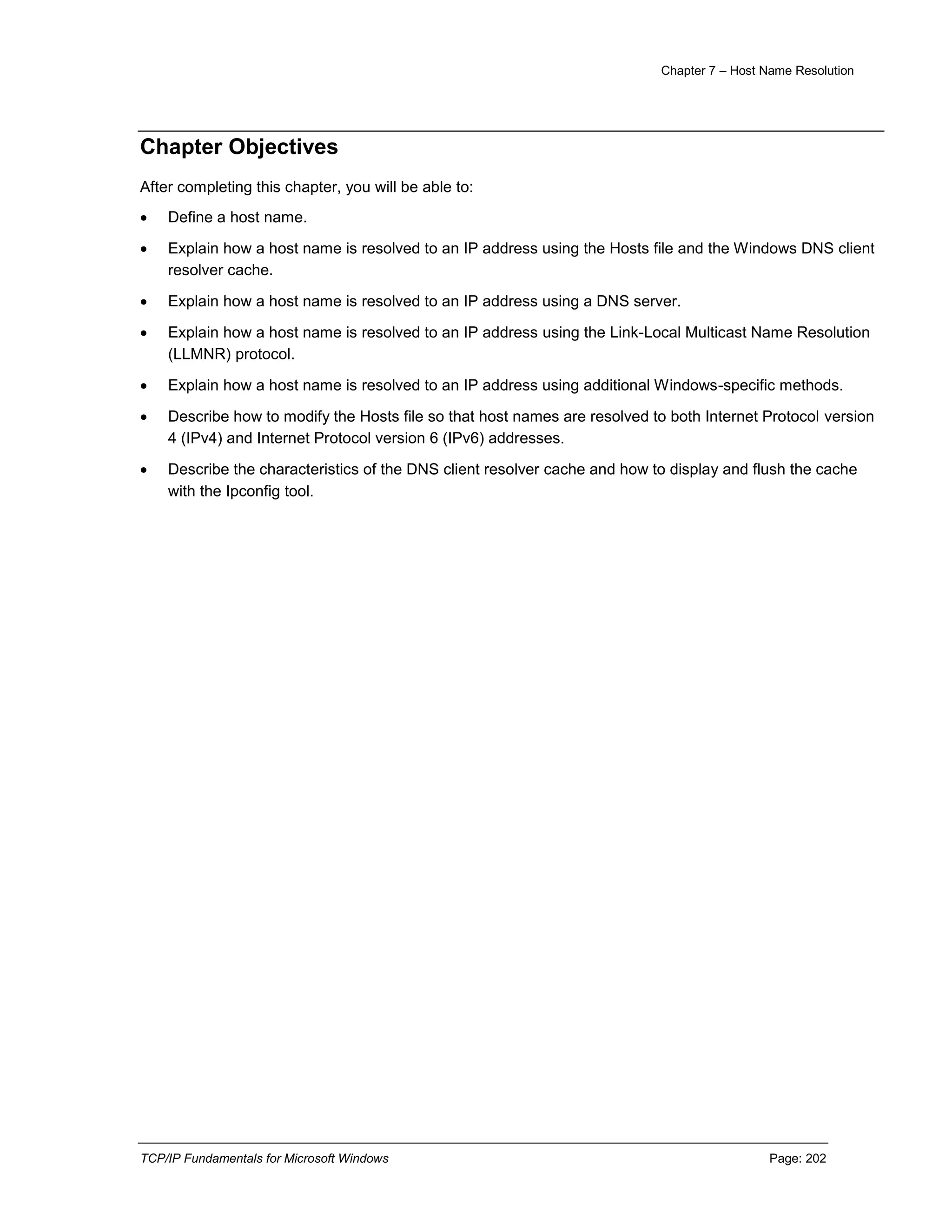 Chapter 7 – Host Name Resolution
TCP/IP Fundamentals for Microsoft Windows Page: 202
Chapter Objectives
After completing this chapter, you will be able to:
 Define a host name.
 Explain how a host name is resolved to an IP address using the Hosts file and the Windows DNS client
resolver cache.
 Explain how a host name is resolved to an IP address using a DNS server.
 Explain how a host name is resolved to an IP address using the Link-Local Multicast Name Resolution
(LLMNR) protocol.
 Explain how a host name is resolved to an IP address using additional Windows-specific methods.
 Describe how to modify the Hosts file so that host names are resolved to both Internet Protocol version
4 (IPv4) and Internet Protocol version 6 (IPv6) addresses.
 Describe the characteristics of the DNS client resolver cache and how to display and flush the cache
with the Ipconfig tool.
 