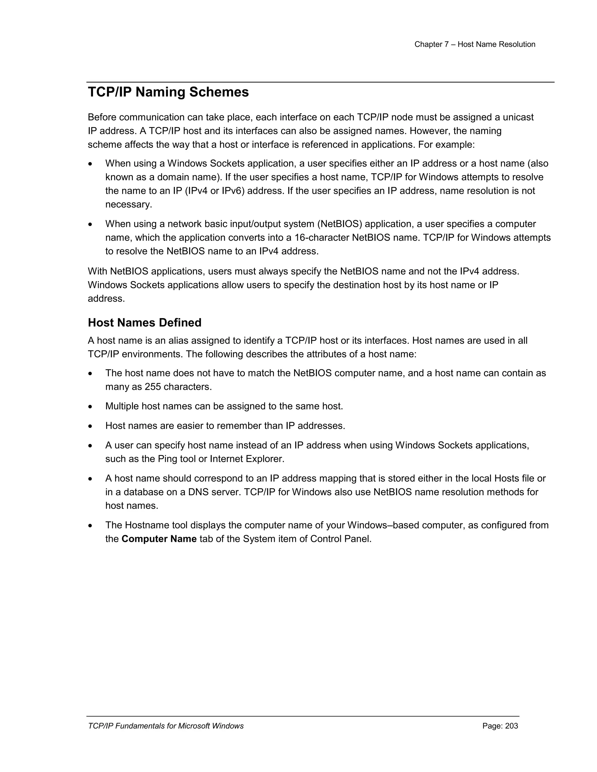 Chapter 7 – Host Name Resolution
TCP/IP Fundamentals for Microsoft Windows Page: 203
TCP/IP Naming Schemes
Before communication can take place, each interface on each TCP/IP node must be assigned a unicast
IP address. A TCP/IP host and its interfaces can also be assigned names. However, the naming
scheme affects the way that a host or interface is referenced in applications. For example:
 When using a Windows Sockets application, a user specifies either an IP address or a host name (also
known as a domain name). If the user specifies a host name, TCP/IP for Windows attempts to resolve
the name to an IP (IPv4 or IPv6) address. If the user specifies an IP address, name resolution is not
necessary.
 When using a network basic input/output system (NetBIOS) application, a user specifies a computer
name, which the application converts into a 16-character NetBIOS name. TCP/IP for Windows attempts
to resolve the NetBIOS name to an IPv4 address.
With NetBIOS applications, users must always specify the NetBIOS name and not the IPv4 address.
Windows Sockets applications allow users to specify the destination host by its host name or IP
address.
Host Names Defined
A host name is an alias assigned to identify a TCP/IP host or its interfaces. Host names are used in all
TCP/IP environments. The following describes the attributes of a host name:
 The host name does not have to match the NetBIOS computer name, and a host name can contain as
many as 255 characters.
 Multiple host names can be assigned to the same host.
 Host names are easier to remember than IP addresses.
 A user can specify host name instead of an IP address when using Windows Sockets applications,
such as the Ping tool or Internet Explorer.
 A host name should correspond to an IP address mapping that is stored either in the local Hosts file or
in a database on a DNS server. TCP/IP for Windows also use NetBIOS name resolution methods for
host names.
 The Hostname tool displays the computer name of your Windows–based computer, as configured from
the Computer Name tab of the System item of Control Panel.
 