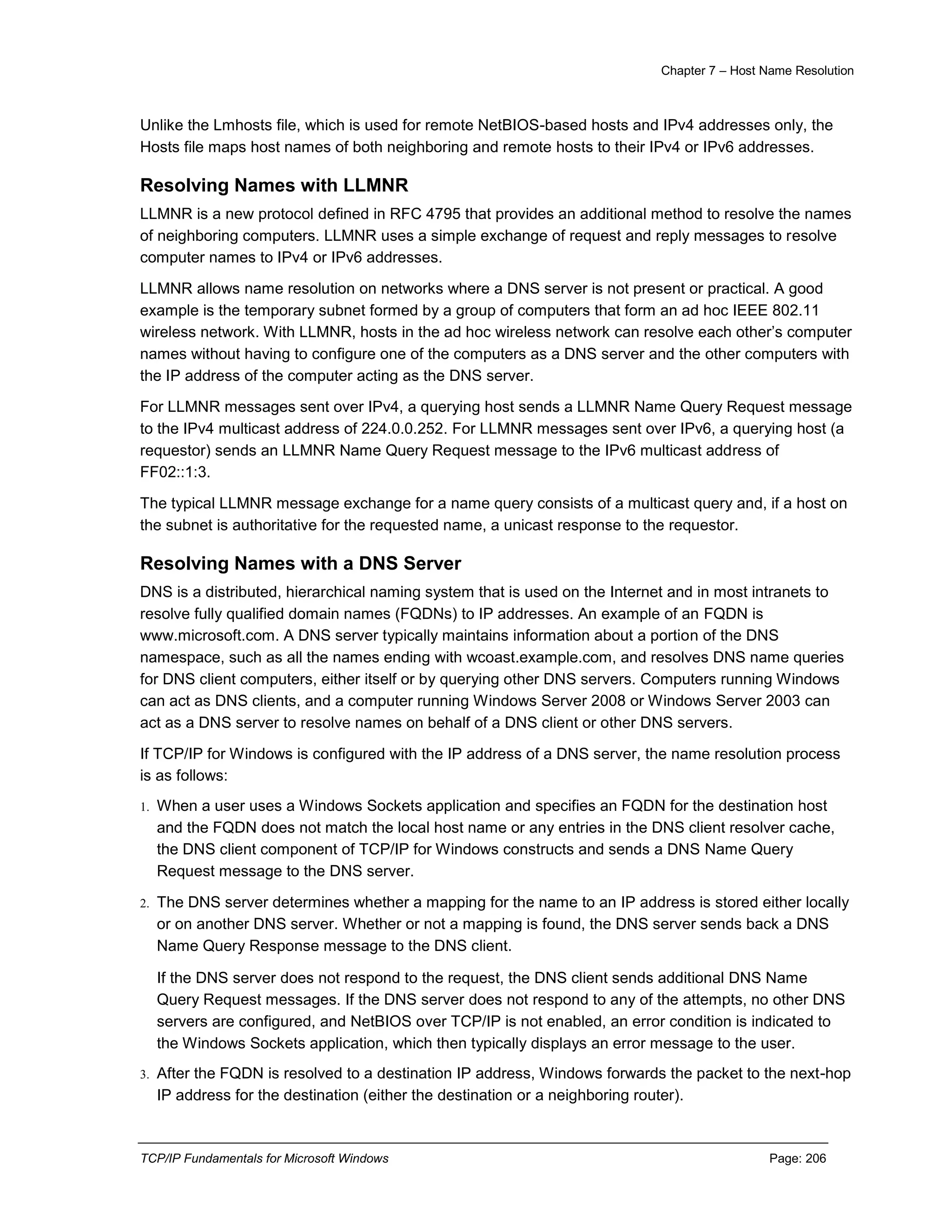 Chapter 7 – Host Name Resolution
TCP/IP Fundamentals for Microsoft Windows Page: 206
Unlike the Lmhosts file, which is used for remote NetBIOS-based hosts and IPv4 addresses only, the
Hosts file maps host names of both neighboring and remote hosts to their IPv4 or IPv6 addresses.
Resolving Names with LLMNR
LLMNR is a new protocol defined in RFC 4795 that provides an additional method to resolve the names
of neighboring computers. LLMNR uses a simple exchange of request and reply messages to resolve
computer names to IPv4 or IPv6 addresses.
LLMNR allows name resolution on networks where a DNS server is not present or practical. A good
example is the temporary subnet formed by a group of computers that form an ad hoc IEEE 802.11
wireless network. With LLMNR, hosts in the ad hoc wireless network can resolve each other’s computer
names without having to configure one of the computers as a DNS server and the other computers with
the IP address of the computer acting as the DNS server.
For LLMNR messages sent over IPv4, a querying host sends a LLMNR Name Query Request message
to the IPv4 multicast address of 224.0.0.252. For LLMNR messages sent over IPv6, a querying host (a
requestor) sends an LLMNR Name Query Request message to the IPv6 multicast address of
FF02::1:3.
The typical LLMNR message exchange for a name query consists of a multicast query and, if a host on
the subnet is authoritative for the requested name, a unicast response to the requestor.
Resolving Names with a DNS Server
DNS is a distributed, hierarchical naming system that is used on the Internet and in most intranets to
resolve fully qualified domain names (FQDNs) to IP addresses. An example of an FQDN is
www.microsoft.com. A DNS server typically maintains information about a portion of the DNS
namespace, such as all the names ending with wcoast.example.com, and resolves DNS name queries
for DNS client computers, either itself or by querying other DNS servers. Computers running Windows
can act as DNS clients, and a computer running Windows Server 2008 or Windows Server 2003 can
act as a DNS server to resolve names on behalf of a DNS client or other DNS servers.
If TCP/IP for Windows is configured with the IP address of a DNS server, the name resolution process
is as follows:
1. When a user uses a Windows Sockets application and specifies an FQDN for the destination host
and the FQDN does not match the local host name or any entries in the DNS client resolver cache,
the DNS client component of TCP/IP for Windows constructs and sends a DNS Name Query
Request message to the DNS server.
2. The DNS server determines whether a mapping for the name to an IP address is stored either locally
or on another DNS server. Whether or not a mapping is found, the DNS server sends back a DNS
Name Query Response message to the DNS client.
If the DNS server does not respond to the request, the DNS client sends additional DNS Name
Query Request messages. If the DNS server does not respond to any of the attempts, no other DNS
servers are configured, and NetBIOS over TCP/IP is not enabled, an error condition is indicated to
the Windows Sockets application, which then typically displays an error message to the user.
3. After the FQDN is resolved to a destination IP address, Windows forwards the packet to the next-hop
IP address for the destination (either the destination or a neighboring router).
 