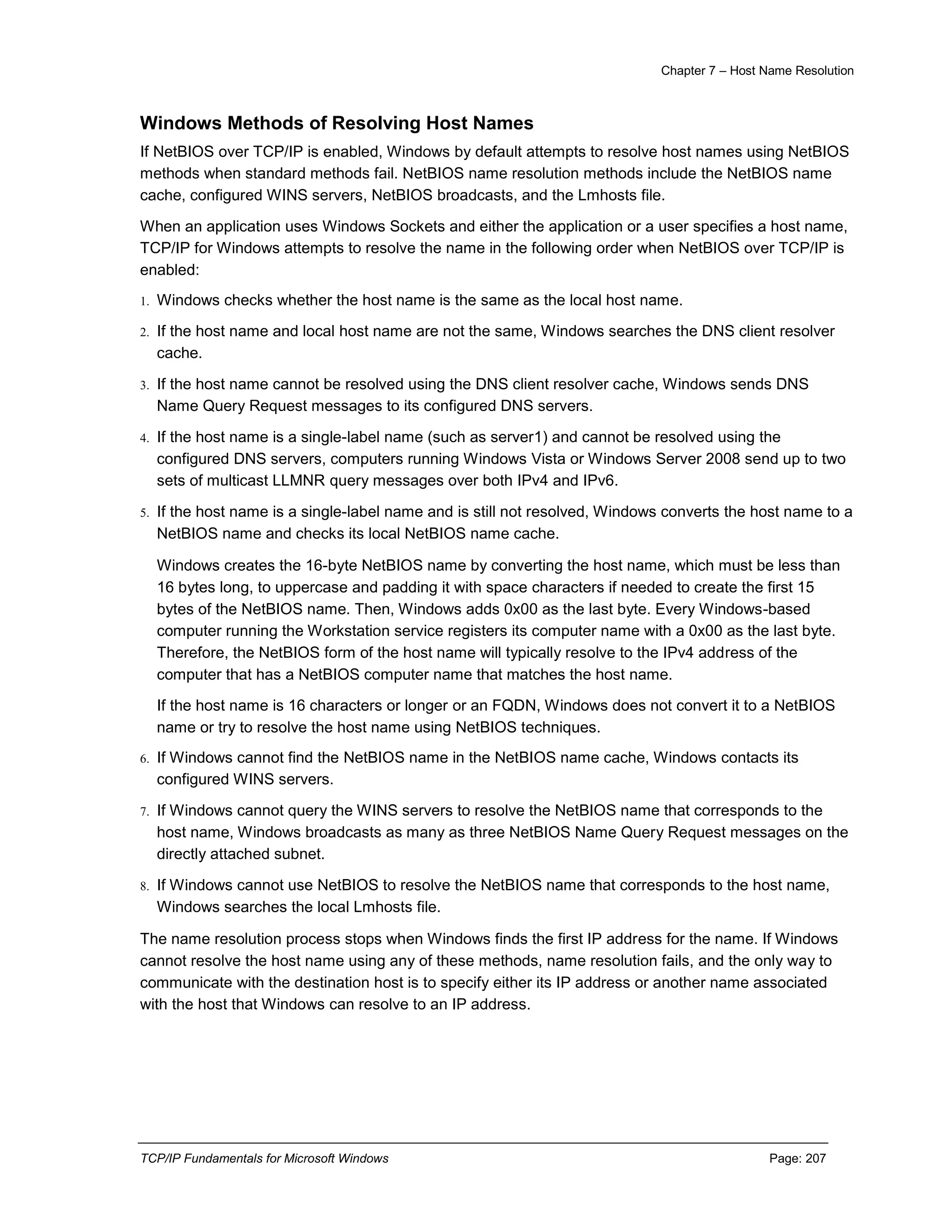 Chapter 7 – Host Name Resolution
TCP/IP Fundamentals for Microsoft Windows Page: 207
Windows Methods of Resolving Host Names
If NetBIOS over TCP/IP is enabled, Windows by default attempts to resolve host names using NetBIOS
methods when standard methods fail. NetBIOS name resolution methods include the NetBIOS name
cache, configured WINS servers, NetBIOS broadcasts, and the Lmhosts file.
When an application uses Windows Sockets and either the application or a user specifies a host name,
TCP/IP for Windows attempts to resolve the name in the following order when NetBIOS over TCP/IP is
enabled:
1. Windows checks whether the host name is the same as the local host name.
2. If the host name and local host name are not the same, Windows searches the DNS client resolver
cache.
3. If the host name cannot be resolved using the DNS client resolver cache, Windows sends DNS
Name Query Request messages to its configured DNS servers.
4. If the host name is a single-label name (such as server1) and cannot be resolved using the
configured DNS servers, computers running Windows Vista or Windows Server 2008 send up to two
sets of multicast LLMNR query messages over both IPv4 and IPv6.
5. If the host name is a single-label name and is still not resolved, Windows converts the host name to a
NetBIOS name and checks its local NetBIOS name cache.
Windows creates the 16-byte NetBIOS name by converting the host name, which must be less than
16 bytes long, to uppercase and padding it with space characters if needed to create the first 15
bytes of the NetBIOS name. Then, Windows adds 0x00 as the last byte. Every Windows-based
computer running the Workstation service registers its computer name with a 0x00 as the last byte.
Therefore, the NetBIOS form of the host name will typically resolve to the IPv4 address of the
computer that has a NetBIOS computer name that matches the host name.
If the host name is 16 characters or longer or an FQDN, Windows does not convert it to a NetBIOS
name or try to resolve the host name using NetBIOS techniques.
6. If Windows cannot find the NetBIOS name in the NetBIOS name cache, Windows contacts its
configured WINS servers.
7. If Windows cannot query the WINS servers to resolve the NetBIOS name that corresponds to the
host name, Windows broadcasts as many as three NetBIOS Name Query Request messages on the
directly attached subnet.
8. If Windows cannot use NetBIOS to resolve the NetBIOS name that corresponds to the host name,
Windows searches the local Lmhosts file.
The name resolution process stops when Windows finds the first IP address for the name. If Windows
cannot resolve the host name using any of these methods, name resolution fails, and the only way to
communicate with the destination host is to specify either its IP address or another name associated
with the host that Windows can resolve to an IP address.
 