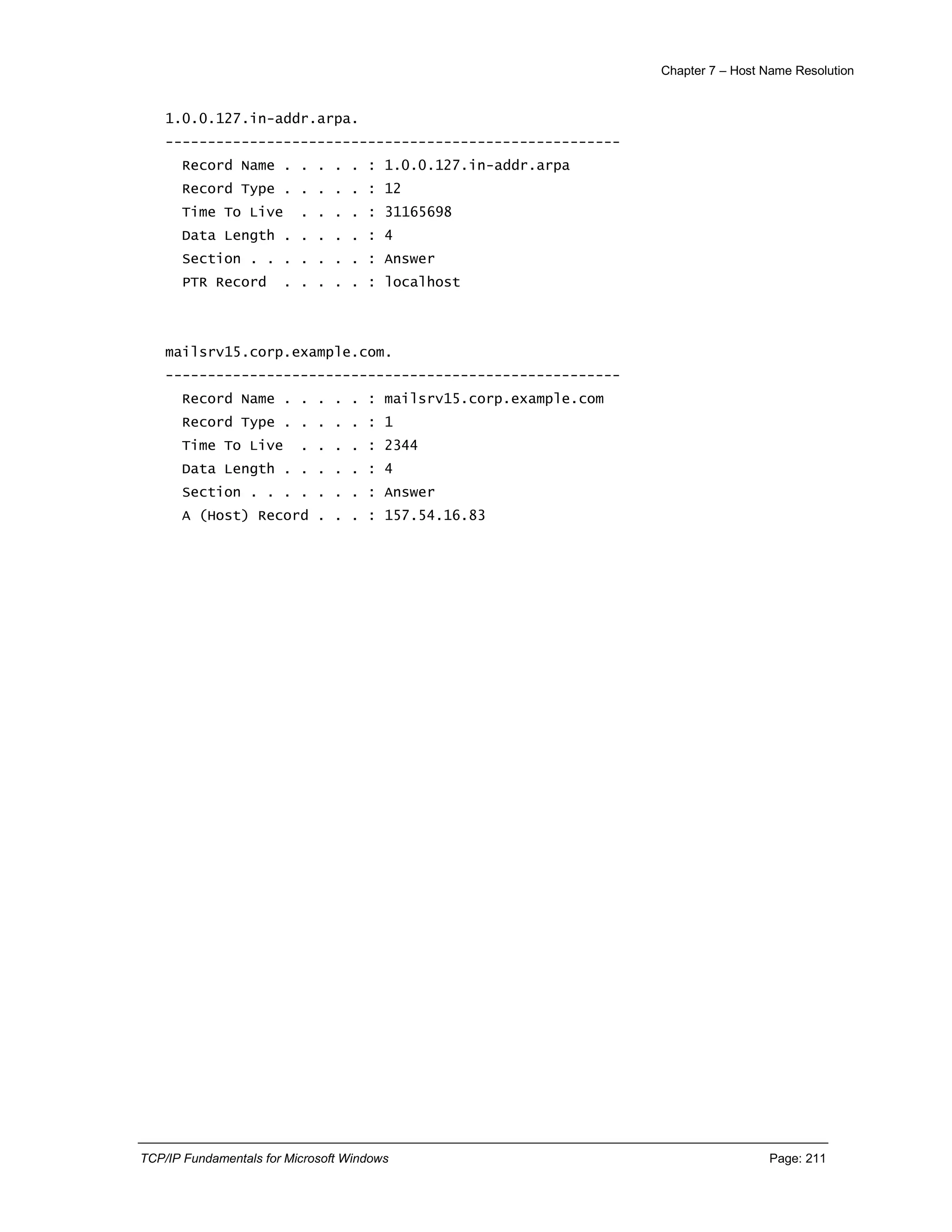 Chapter 7 – Host Name Resolution
TCP/IP Fundamentals for Microsoft Windows Page: 211
1.0.0.127.in-addr.arpa.
------------------------------------------------------
Record Name . . . . . : 1.0.0.127.in-addr.arpa
Record Type . . . . . : 12
Time To Live . . . . : 31165698
Data Length . . . . . : 4
Section . . . . . . . : Answer
PTR Record . . . . . : localhost
mailsrv15.corp.example.com.
------------------------------------------------------
Record Name . . . . . : mailsrv15.corp.example.com
Record Type . . . . . : 1
Time To Live . . . . : 2344
Data Length . . . . . : 4
Section . . . . . . . : Answer
A (Host) Record . . . : 157.54.16.83
 