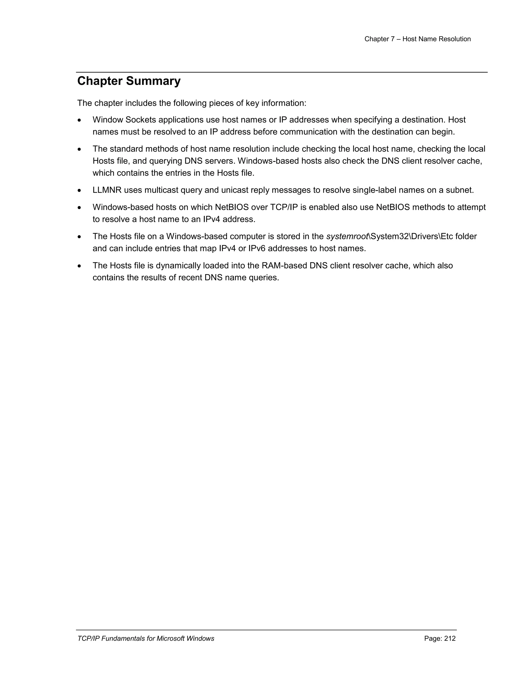 Chapter 7 – Host Name Resolution
TCP/IP Fundamentals for Microsoft Windows Page: 212
Chapter Summary
The chapter includes the following pieces of key information:
 Window Sockets applications use host names or IP addresses when specifying a destination. Host
names must be resolved to an IP address before communication with the destination can begin.
 The standard methods of host name resolution include checking the local host name, checking the local
Hosts file, and querying DNS servers. Windows-based hosts also check the DNS client resolver cache,
which contains the entries in the Hosts file.
 LLMNR uses multicast query and unicast reply messages to resolve single-label names on a subnet.
 Windows-based hosts on which NetBIOS over TCP/IP is enabled also use NetBIOS methods to attempt
to resolve a host name to an IPv4 address.
 The Hosts file on a Windows-based computer is stored in the systemrootSystem32DriversEtc folder
and can include entries that map IPv4 or IPv6 addresses to host names.
 The Hosts file is dynamically loaded into the RAM-based DNS client resolver cache, which also
contains the results of recent DNS name queries.
 