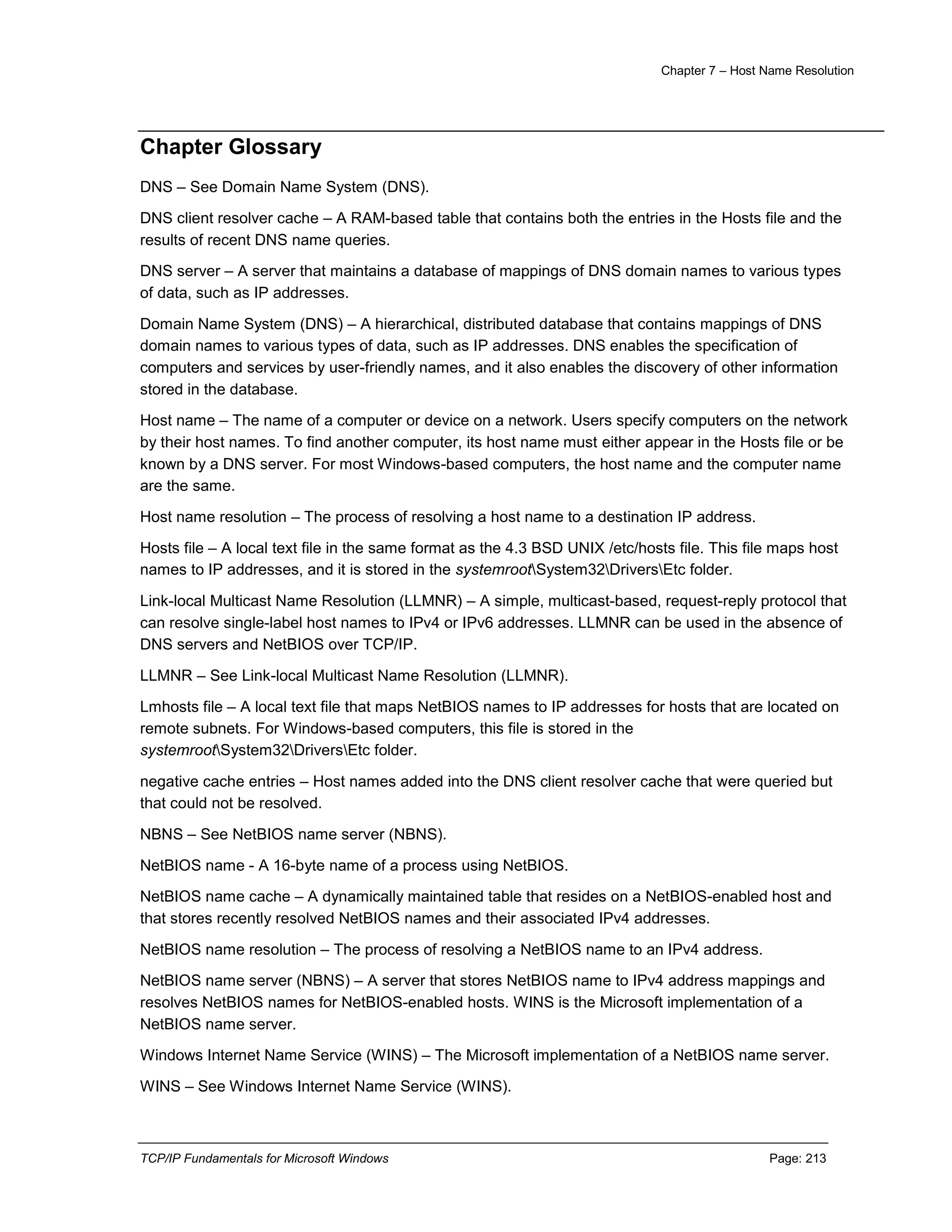 Chapter 7 – Host Name Resolution
TCP/IP Fundamentals for Microsoft Windows Page: 213
Chapter Glossary
DNS – See Domain Name System (DNS).
DNS client resolver cache – A RAM-based table that contains both the entries in the Hosts file and the
results of recent DNS name queries.
DNS server – A server that maintains a database of mappings of DNS domain names to various types
of data, such as IP addresses.
Domain Name System (DNS) – A hierarchical, distributed database that contains mappings of DNS
domain names to various types of data, such as IP addresses. DNS enables the specification of
computers and services by user-friendly names, and it also enables the discovery of other information
stored in the database.
Host name – The name of a computer or device on a network. Users specify computers on the network
by their host names. To find another computer, its host name must either appear in the Hosts file or be
known by a DNS server. For most Windows-based computers, the host name and the computer name
are the same.
Host name resolution – The process of resolving a host name to a destination IP address.
Hosts file – A local text file in the same format as the 4.3 BSD UNIX /etc/hosts file. This file maps host
names to IP addresses, and it is stored in the systemrootSystem32DriversEtc folder.
Link-local Multicast Name Resolution (LLMNR) – A simple, multicast-based, request-reply protocol that
can resolve single-label host names to IPv4 or IPv6 addresses. LLMNR can be used in the absence of
DNS servers and NetBIOS over TCP/IP.
LLMNR – See Link-local Multicast Name Resolution (LLMNR).
Lmhosts file – A local text file that maps NetBIOS names to IP addresses for hosts that are located on
remote subnets. For Windows-based computers, this file is stored in the
systemrootSystem32DriversEtc folder.
negative cache entries – Host names added into the DNS client resolver cache that were queried but
that could not be resolved.
NBNS – See NetBIOS name server (NBNS).
NetBIOS name - A 16-byte name of a process using NetBIOS.
NetBIOS name cache – A dynamically maintained table that resides on a NetBIOS-enabled host and
that stores recently resolved NetBIOS names and their associated IPv4 addresses.
NetBIOS name resolution – The process of resolving a NetBIOS name to an IPv4 address.
NetBIOS name server (NBNS) – A server that stores NetBIOS name to IPv4 address mappings and
resolves NetBIOS names for NetBIOS-enabled hosts. WINS is the Microsoft implementation of a
NetBIOS name server.
Windows Internet Name Service (WINS) – The Microsoft implementation of a NetBIOS name server.
WINS – See Windows Internet Name Service (WINS).
 