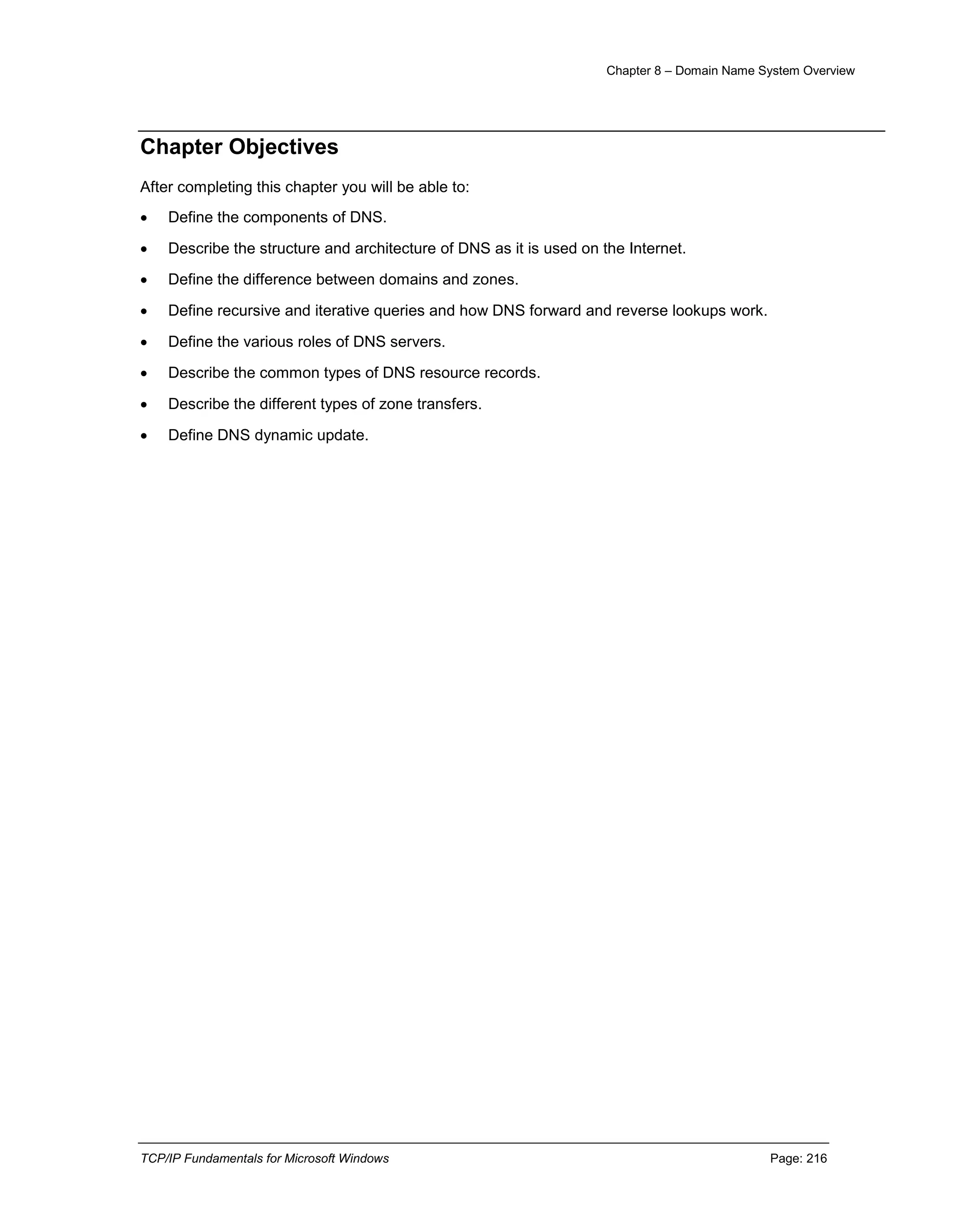 Chapter 8 – Domain Name System Overview
TCP/IP Fundamentals for Microsoft Windows Page: 216
Chapter Objectives
After completing this chapter you will be able to:
 Define the components of DNS.
 Describe the structure and architecture of DNS as it is used on the Internet.
 Define the difference between domains and zones.
 Define recursive and iterative queries and how DNS forward and reverse lookups work.
 Define the various roles of DNS servers.
 Describe the common types of DNS resource records.
 Describe the different types of zone transfers.
 Define DNS dynamic update.
 