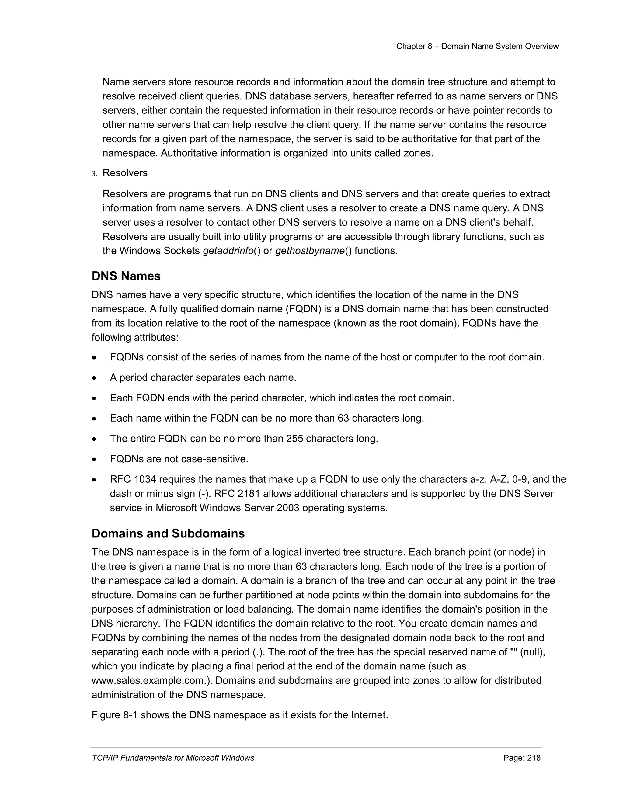 Chapter 8 – Domain Name System Overview
TCP/IP Fundamentals for Microsoft Windows Page: 218
Name servers store resource records and information about the domain tree structure and attempt to
resolve received client queries. DNS database servers, hereafter referred to as name servers or DNS
servers, either contain the requested information in their resource records or have pointer records to
other name servers that can help resolve the client query. If the name server contains the resource
records for a given part of the namespace, the server is said to be authoritative for that part of the
namespace. Authoritative information is organized into units called zones.
3. Resolvers
Resolvers are programs that run on DNS clients and DNS servers and that create queries to extract
information from name servers. A DNS client uses a resolver to create a DNS name query. A DNS
server uses a resolver to contact other DNS servers to resolve a name on a DNS client's behalf.
Resolvers are usually built into utility programs or are accessible through library functions, such as
the Windows Sockets getaddrinfo() or gethostbyname() functions.
DNS Names
DNS names have a very specific structure, which identifies the location of the name in the DNS
namespace. A fully qualified domain name (FQDN) is a DNS domain name that has been constructed
from its location relative to the root of the namespace (known as the root domain). FQDNs have the
following attributes:
 FQDNs consist of the series of names from the name of the host or computer to the root domain.
 A period character separates each name.
 Each FQDN ends with the period character, which indicates the root domain.
 Each name within the FQDN can be no more than 63 characters long.
 The entire FQDN can be no more than 255 characters long.
 FQDNs are not case-sensitive.
 RFC 1034 requires the names that make up a FQDN to use only the characters a-z, A-Z, 0-9, and the
dash or minus sign (-). RFC 2181 allows additional characters and is supported by the DNS Server
service in Microsoft Windows Server 2003 operating systems.
Domains and Subdomains
The DNS namespace is in the form of a logical inverted tree structure. Each branch point (or node) in
the tree is given a name that is no more than 63 characters long. Each node of the tree is a portion of
the namespace called a domain. A domain is a branch of the tree and can occur at any point in the tree
structure. Domains can be further partitioned at node points within the domain into subdomains for the
purposes of administration or load balancing. The domain name identifies the domain's position in the
DNS hierarchy. The FQDN identifies the domain relative to the root. You create domain names and
FQDNs by combining the names of the nodes from the designated domain node back to the root and
separating each node with a period (.). The root of the tree has the special reserved name of "" (null),
which you indicate by placing a final period at the end of the domain name (such as
www.sales.example.com.). Domains and subdomains are grouped into zones to allow for distributed
administration of the DNS namespace.
Figure 8-1 shows the DNS namespace as it exists for the Internet.
 