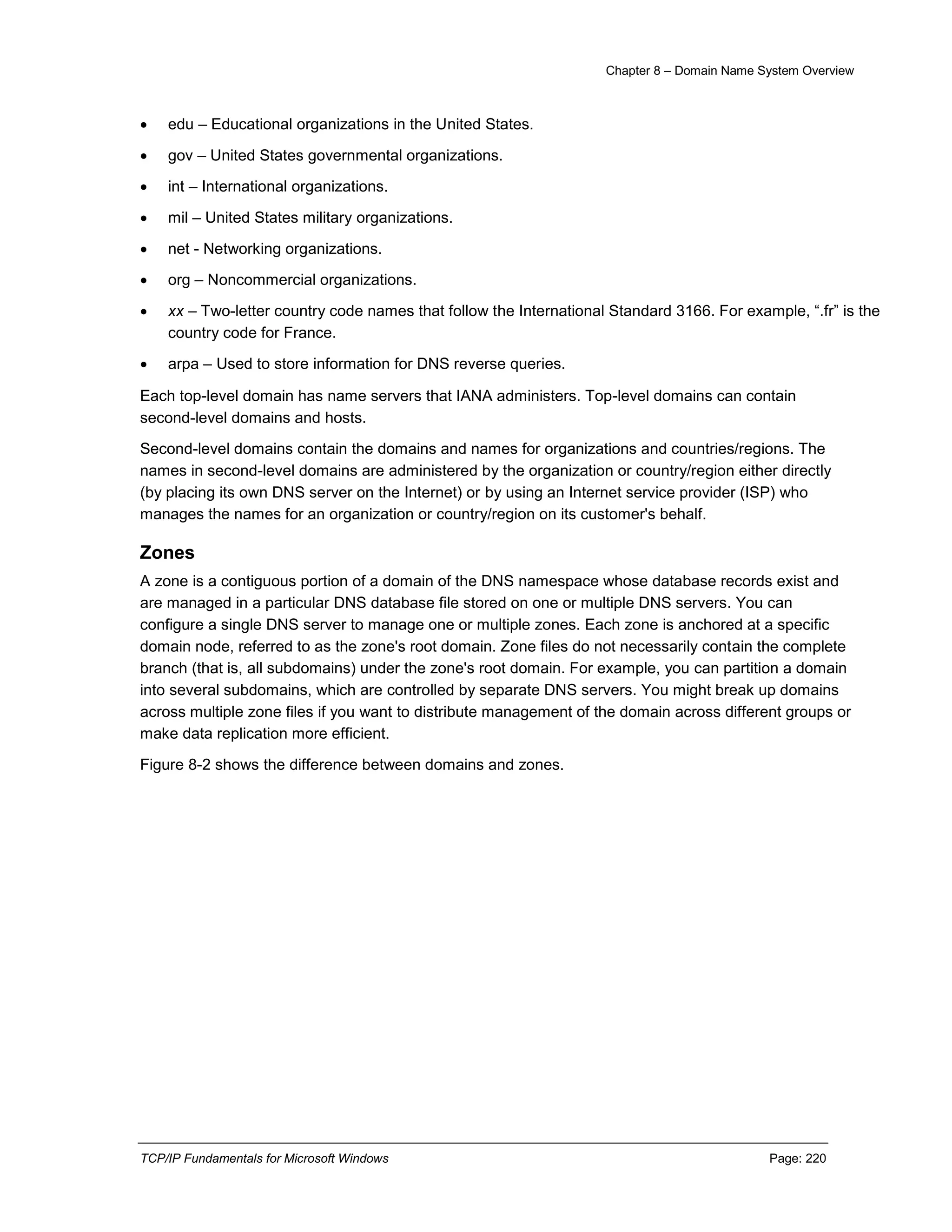 Chapter 8 – Domain Name System Overview
TCP/IP Fundamentals for Microsoft Windows Page: 220
 edu – Educational organizations in the United States.
 gov – United States governmental organizations.
 int – International organizations.
 mil – United States military organizations.
 net - Networking organizations.
 org – Noncommercial organizations.
 xx – Two-letter country code names that follow the International Standard 3166. For example, “.fr” is the
country code for France.
 arpa – Used to store information for DNS reverse queries.
Each top-level domain has name servers that IANA administers. Top-level domains can contain
second-level domains and hosts.
Second-level domains contain the domains and names for organizations and countries/regions. The
names in second-level domains are administered by the organization or country/region either directly
(by placing its own DNS server on the Internet) or by using an Internet service provider (ISP) who
manages the names for an organization or country/region on its customer's behalf.
Zones
A zone is a contiguous portion of a domain of the DNS namespace whose database records exist and
are managed in a particular DNS database file stored on one or multiple DNS servers. You can
configure a single DNS server to manage one or multiple zones. Each zone is anchored at a specific
domain node, referred to as the zone's root domain. Zone files do not necessarily contain the complete
branch (that is, all subdomains) under the zone's root domain. For example, you can partition a domain
into several subdomains, which are controlled by separate DNS servers. You might break up domains
across multiple zone files if you want to distribute management of the domain across different groups or
make data replication more efficient.
Figure 8-2 shows the difference between domains and zones.
 