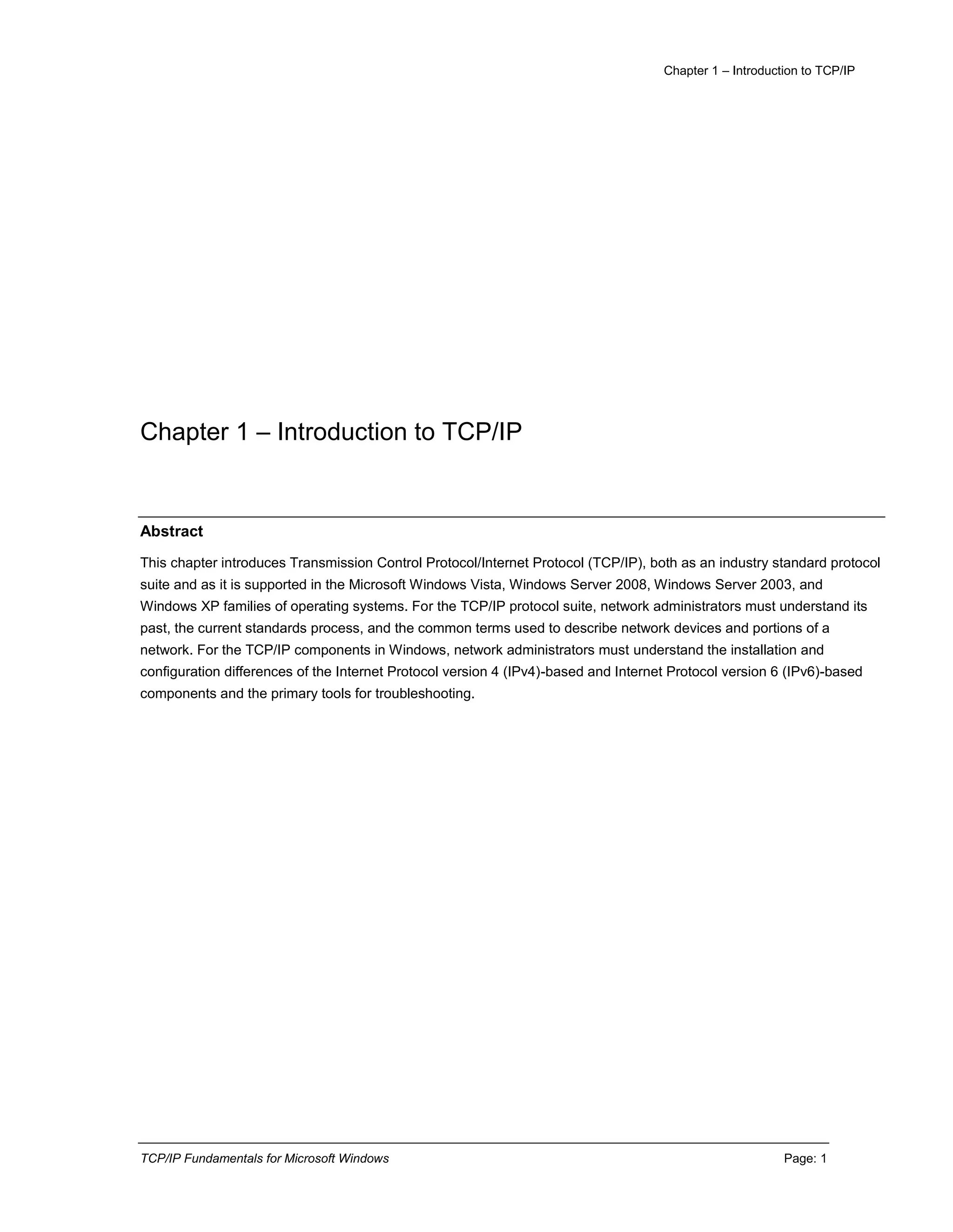 Chapter 1 – Introduction to TCP/IP
TCP/IP Fundamentals for Microsoft Windows Page: 1
Chapter 1 – Introduction to TCP/IP
Abstract
This chapter introduces Transmission Control Protocol/Internet Protocol (TCP/IP), both as an industry standard protocol
suite and as it is supported in the Microsoft Windows Vista, Windows Server 2008, Windows Server 2003, and
Windows XP families of operating systems. For the TCP/IP protocol suite, network administrators must understand its
past, the current standards process, and the common terms used to describe network devices and portions of a
network. For the TCP/IP components in Windows, network administrators must understand the installation and
configuration differences of the Internet Protocol version 4 (IPv4)-based and Internet Protocol version 6 (IPv6)-based
components and the primary tools for troubleshooting.
 