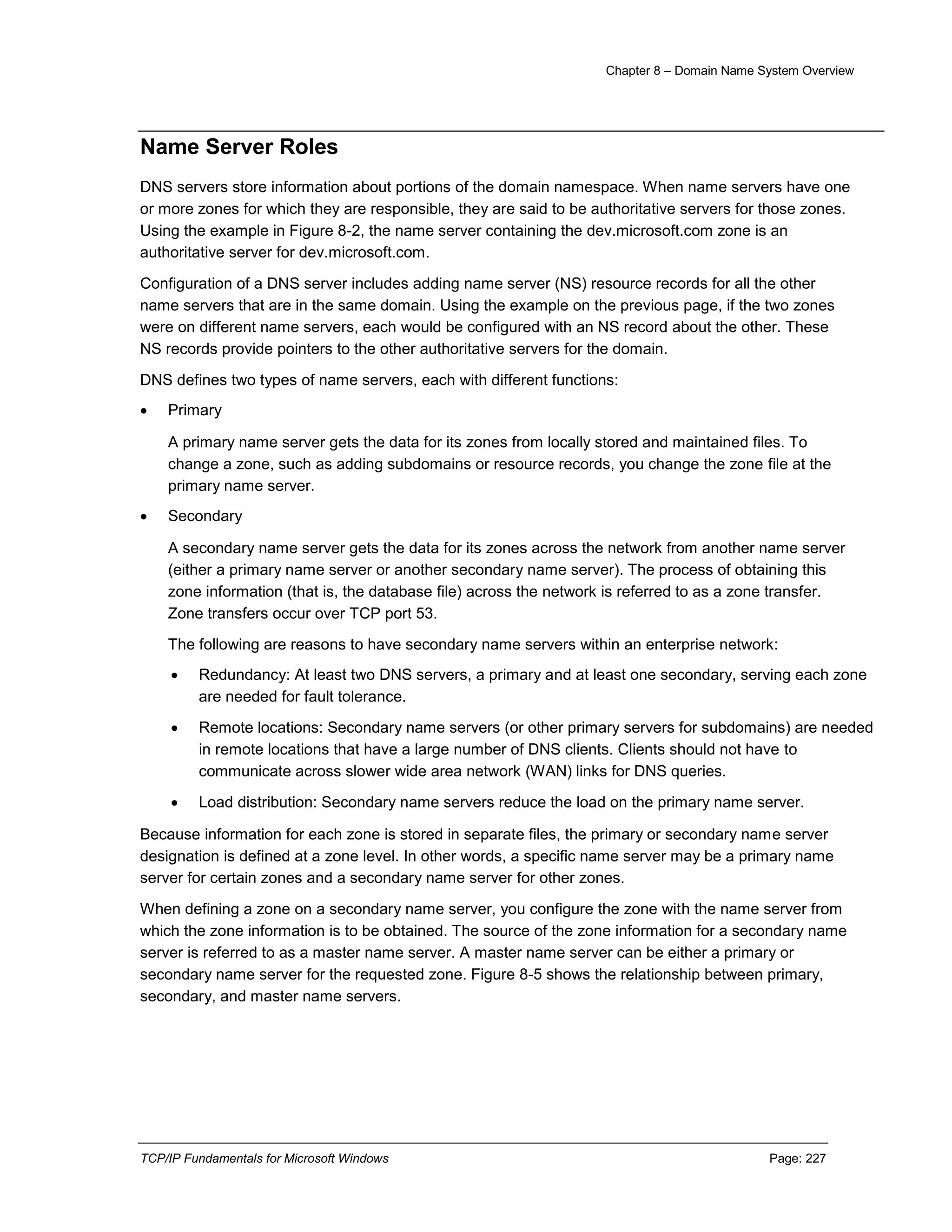 Chapter 8 – Domain Name System Overview
TCP/IP Fundamentals for Microsoft Windows Page: 227
Name Server Roles
DNS servers store information about portions of the domain namespace. When name servers have one
or more zones for which they are responsible, they are said to be authoritative servers for those zones.
Using the example in Figure 8-2, the name server containing the dev.microsoft.com zone is an
authoritative server for dev.microsoft.com.
Configuration of a DNS server includes adding name server (NS) resource records for all the other
name servers that are in the same domain. Using the example on the previous page, if the two zones
were on different name servers, each would be configured with an NS record about the other. These
NS records provide pointers to the other authoritative servers for the domain.
DNS defines two types of name servers, each with different functions:
 Primary
A primary name server gets the data for its zones from locally stored and maintained files. To
change a zone, such as adding subdomains or resource records, you change the zone file at the
primary name server.
 Secondary
A secondary name server gets the data for its zones across the network from another name server
(either a primary name server or another secondary name server). The process of obtaining this
zone information (that is, the database file) across the network is referred to as a zone transfer.
Zone transfers occur over TCP port 53.
The following are reasons to have secondary name servers within an enterprise network:
 Redundancy: At least two DNS servers, a primary and at least one secondary, serving each zone
are needed for fault tolerance.
 Remote locations: Secondary name servers (or other primary servers for subdomains) are needed
in remote locations that have a large number of DNS clients. Clients should not have to
communicate across slower wide area network (WAN) links for DNS queries.
 Load distribution: Secondary name servers reduce the load on the primary name server.
Because information for each zone is stored in separate files, the primary or secondary name server
designation is defined at a zone level. In other words, a specific name server may be a primary name
server for certain zones and a secondary name server for other zones.
When defining a zone on a secondary name server, you configure the zone with the name server from
which the zone information is to be obtained. The source of the zone information for a secondary name
server is referred to as a master name server. A master name server can be either a primary or
secondary name server for the requested zone. Figure 8-5 shows the relationship between primary,
secondary, and master name servers.
 