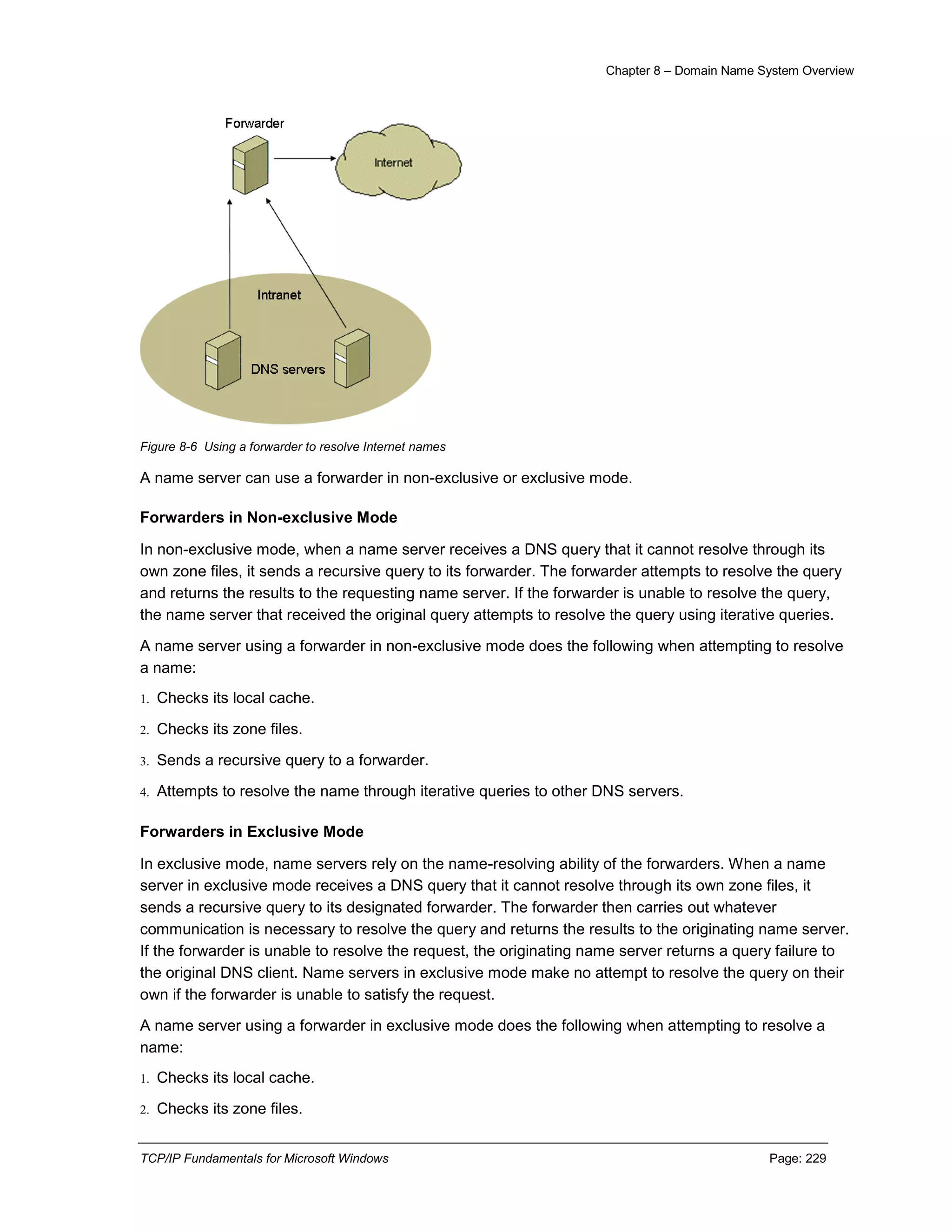 Chapter 8 – Domain Name System Overview
TCP/IP Fundamentals for Microsoft Windows Page: 229
Figure 8-6 Using a forwarder to resolve Internet names
A name server can use a forwarder in non-exclusive or exclusive mode.
Forwarders in Non-exclusive Mode
In non-exclusive mode, when a name server receives a DNS query that it cannot resolve through its
own zone files, it sends a recursive query to its forwarder. The forwarder attempts to resolve the query
and returns the results to the requesting name server. If the forwarder is unable to resolve the query,
the name server that received the original query attempts to resolve the query using iterative queries.
A name server using a forwarder in non-exclusive mode does the following when attempting to resolve
a name:
1. Checks its local cache.
2. Checks its zone files.
3. Sends a recursive query to a forwarder.
4. Attempts to resolve the name through iterative queries to other DNS servers.
Forwarders in Exclusive Mode
In exclusive mode, name servers rely on the name-resolving ability of the forwarders. When a name
server in exclusive mode receives a DNS query that it cannot resolve through its own zone files, it
sends a recursive query to its designated forwarder. The forwarder then carries out whatever
communication is necessary to resolve the query and returns the results to the originating name server.
If the forwarder is unable to resolve the request, the originating name server returns a query failure to
the original DNS client. Name servers in exclusive mode make no attempt to resolve the query on their
own if the forwarder is unable to satisfy the request.
A name server using a forwarder in exclusive mode does the following when attempting to resolve a
name:
1. Checks its local cache.
2. Checks its zone files.
 