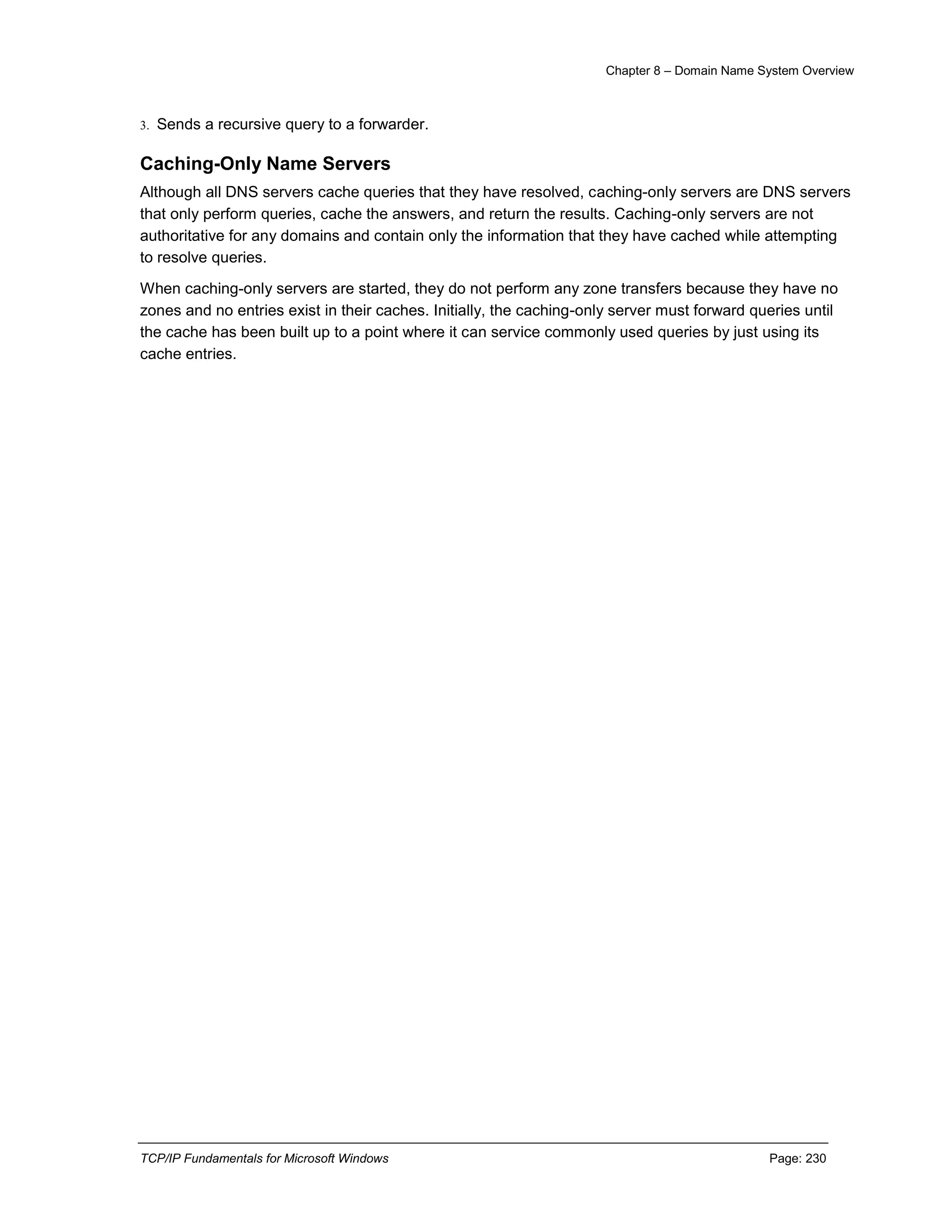 Chapter 8 – Domain Name System Overview
TCP/IP Fundamentals for Microsoft Windows Page: 230
3. Sends a recursive query to a forwarder.
Caching-Only Name Servers
Although all DNS servers cache queries that they have resolved, caching-only servers are DNS servers
that only perform queries, cache the answers, and return the results. Caching-only servers are not
authoritative for any domains and contain only the information that they have cached while attempting
to resolve queries.
When caching-only servers are started, they do not perform any zone transfers because they have no
zones and no entries exist in their caches. Initially, the caching-only server must forward queries until
the cache has been built up to a point where it can service commonly used queries by just using its
cache entries.
 