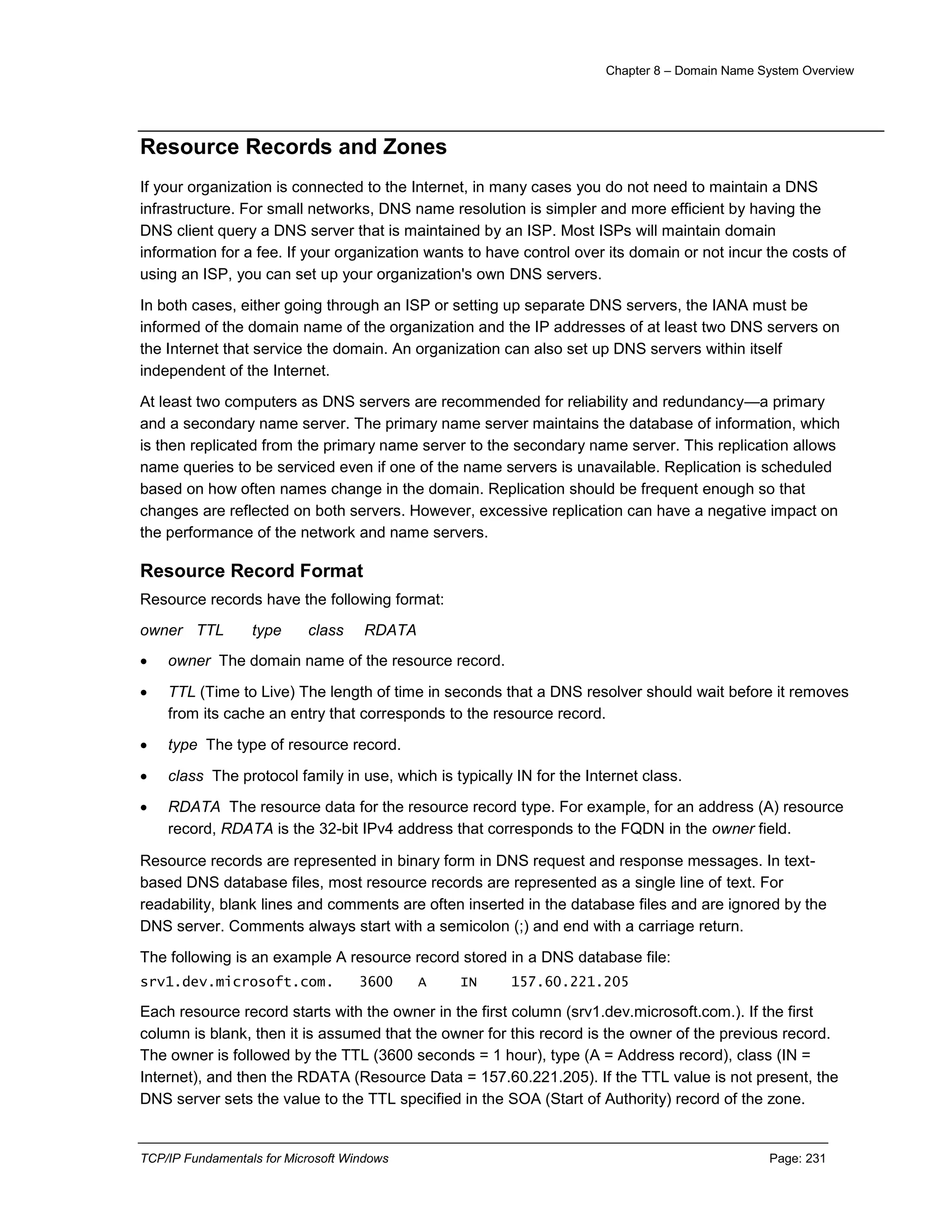 Chapter 8 – Domain Name System Overview
TCP/IP Fundamentals for Microsoft Windows Page: 231
Resource Records and Zones
If your organization is connected to the Internet, in many cases you do not need to maintain a DNS
infrastructure. For small networks, DNS name resolution is simpler and more efficient by having the
DNS client query a DNS server that is maintained by an ISP. Most ISPs will maintain domain
information for a fee. If your organization wants to have control over its domain or not incur the costs of
using an ISP, you can set up your organization's own DNS servers.
In both cases, either going through an ISP or setting up separate DNS servers, the IANA must be
informed of the domain name of the organization and the IP addresses of at least two DNS servers on
the Internet that service the domain. An organization can also set up DNS servers within itself
independent of the Internet.
At least two computers as DNS servers are recommended for reliability and redundancy—a primary
and a secondary name server. The primary name server maintains the database of information, which
is then replicated from the primary name server to the secondary name server. This replication allows
name queries to be serviced even if one of the name servers is unavailable. Replication is scheduled
based on how often names change in the domain. Replication should be frequent enough so that
changes are reflected on both servers. However, excessive replication can have a negative impact on
the performance of the network and name servers.
Resource Record Format
Resource records have the following format:
owner TTL type class RDATA
 owner The domain name of the resource record.
 TTL (Time to Live) The length of time in seconds that a DNS resolver should wait before it removes
from its cache an entry that corresponds to the resource record.
 type The type of resource record.
 class The protocol family in use, which is typically IN for the Internet class.
 RDATA The resource data for the resource record type. For example, for an address (A) resource
record, RDATA is the 32-bit IPv4 address that corresponds to the FQDN in the owner field.
Resource records are represented in binary form in DNS request and response messages. In text-
based DNS database files, most resource records are represented as a single line of text. For
readability, blank lines and comments are often inserted in the database files and are ignored by the
DNS server. Comments always start with a semicolon (;) and end with a carriage return.
The following is an example A resource record stored in a DNS database file:
srv1.dev.microsoft.com. 3600 A IN 157.60.221.205
Each resource record starts with the owner in the first column (srv1.dev.microsoft.com.). If the first
column is blank, then it is assumed that the owner for this record is the owner of the previous record.
The owner is followed by the TTL (3600 seconds = 1 hour), type (A = Address record), class (IN =
Internet), and then the RDATA (Resource Data = 157.60.221.205). If the TTL value is not present, the
DNS server sets the value to the TTL specified in the SOA (Start of Authority) record of the zone.
 