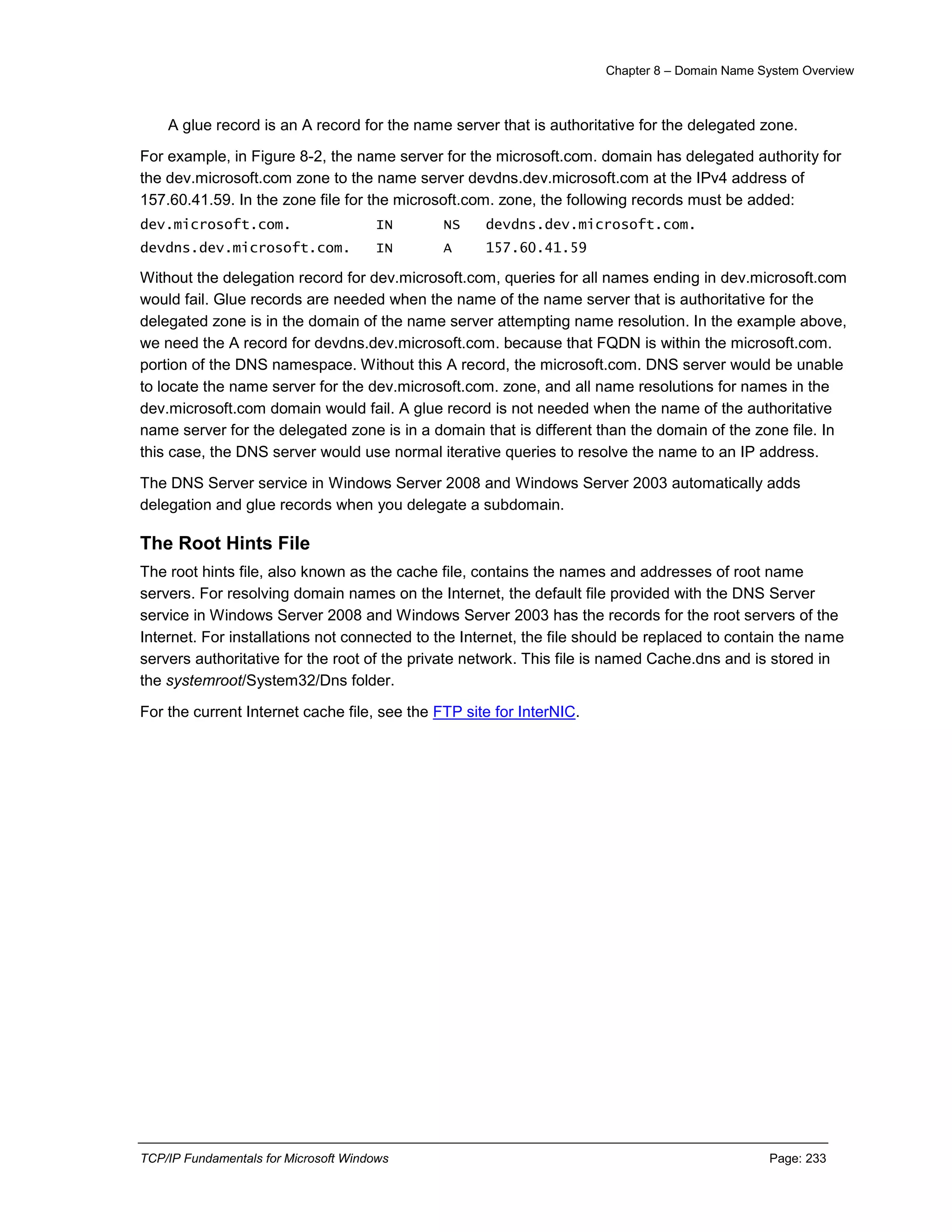 Chapter 8 – Domain Name System Overview
TCP/IP Fundamentals for Microsoft Windows Page: 233
A glue record is an A record for the name server that is authoritative for the delegated zone.
For example, in Figure 8-2, the name server for the microsoft.com. domain has delegated authority for
the dev.microsoft.com zone to the name server devdns.dev.microsoft.com at the IPv4 address of
157.60.41.59. In the zone file for the microsoft.com. zone, the following records must be added:
dev.microsoft.com. IN NS devdns.dev.microsoft.com.
devdns.dev.microsoft.com. IN A 157.60.41.59
Without the delegation record for dev.microsoft.com, queries for all names ending in dev.microsoft.com
would fail. Glue records are needed when the name of the name server that is authoritative for the
delegated zone is in the domain of the name server attempting name resolution. In the example above,
we need the A record for devdns.dev.microsoft.com. because that FQDN is within the microsoft.com.
portion of the DNS namespace. Without this A record, the microsoft.com. DNS server would be unable
to locate the name server for the dev.microsoft.com. zone, and all name resolutions for names in the
dev.microsoft.com domain would fail. A glue record is not needed when the name of the authoritative
name server for the delegated zone is in a domain that is different than the domain of the zone file. In
this case, the DNS server would use normal iterative queries to resolve the name to an IP address.
The DNS Server service in Windows Server 2008 and Windows Server 2003 automatically adds
delegation and glue records when you delegate a subdomain.
The Root Hints File
The root hints file, also known as the cache file, contains the names and addresses of root name
servers. For resolving domain names on the Internet, the default file provided with the DNS Server
service in Windows Server 2008 and Windows Server 2003 has the records for the root servers of the
Internet. For installations not connected to the Internet, the file should be replaced to contain the name
servers authoritative for the root of the private network. This file is named Cache.dns and is stored in
the systemroot/System32/Dns folder.
For the current Internet cache file, see the FTP site for InterNIC.
 