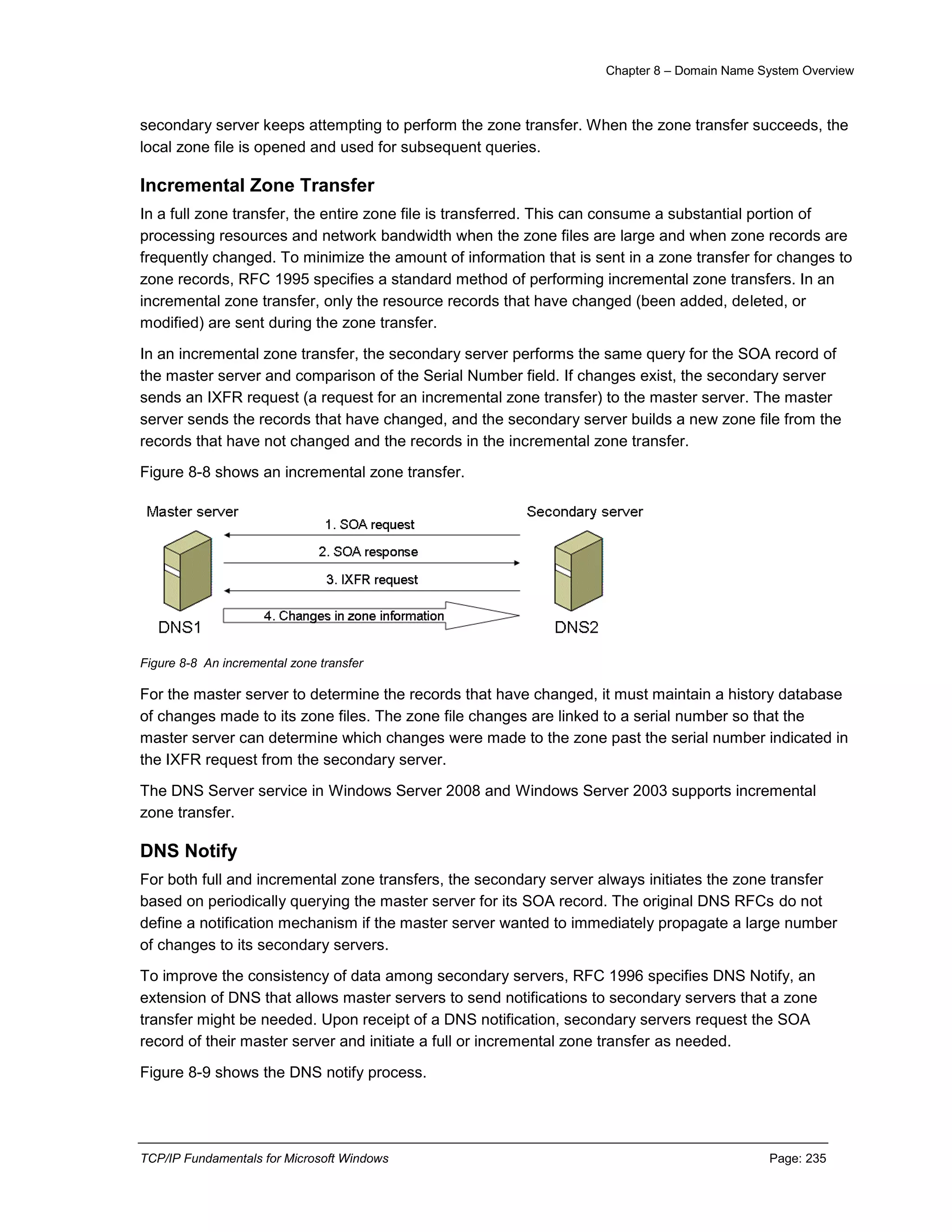Chapter 8 – Domain Name System Overview
TCP/IP Fundamentals for Microsoft Windows Page: 235
secondary server keeps attempting to perform the zone transfer. When the zone transfer succeeds, the
local zone file is opened and used for subsequent queries.
Incremental Zone Transfer
In a full zone transfer, the entire zone file is transferred. This can consume a substantial portion of
processing resources and network bandwidth when the zone files are large and when zone records are
frequently changed. To minimize the amount of information that is sent in a zone transfer for changes to
zone records, RFC 1995 specifies a standard method of performing incremental zone transfers. In an
incremental zone transfer, only the resource records that have changed (been added, deleted, or
modified) are sent during the zone transfer.
In an incremental zone transfer, the secondary server performs the same query for the SOA record of
the master server and comparison of the Serial Number field. If changes exist, the secondary server
sends an IXFR request (a request for an incremental zone transfer) to the master server. The master
server sends the records that have changed, and the secondary server builds a new zone file from the
records that have not changed and the records in the incremental zone transfer.
Figure 8-8 shows an incremental zone transfer.
Figure 8-8 An incremental zone transfer
For the master server to determine the records that have changed, it must maintain a history database
of changes made to its zone files. The zone file changes are linked to a serial number so that the
master server can determine which changes were made to the zone past the serial number indicated in
the IXFR request from the secondary server.
The DNS Server service in Windows Server 2008 and Windows Server 2003 supports incremental
zone transfer.
DNS Notify
For both full and incremental zone transfers, the secondary server always initiates the zone transfer
based on periodically querying the master server for its SOA record. The original DNS RFCs do not
define a notification mechanism if the master server wanted to immediately propagate a large number
of changes to its secondary servers.
To improve the consistency of data among secondary servers, RFC 1996 specifies DNS Notify, an
extension of DNS that allows master servers to send notifications to secondary servers that a zone
transfer might be needed. Upon receipt of a DNS notification, secondary servers request the SOA
record of their master server and initiate a full or incremental zone transfer as needed.
Figure 8-9 shows the DNS notify process.
 