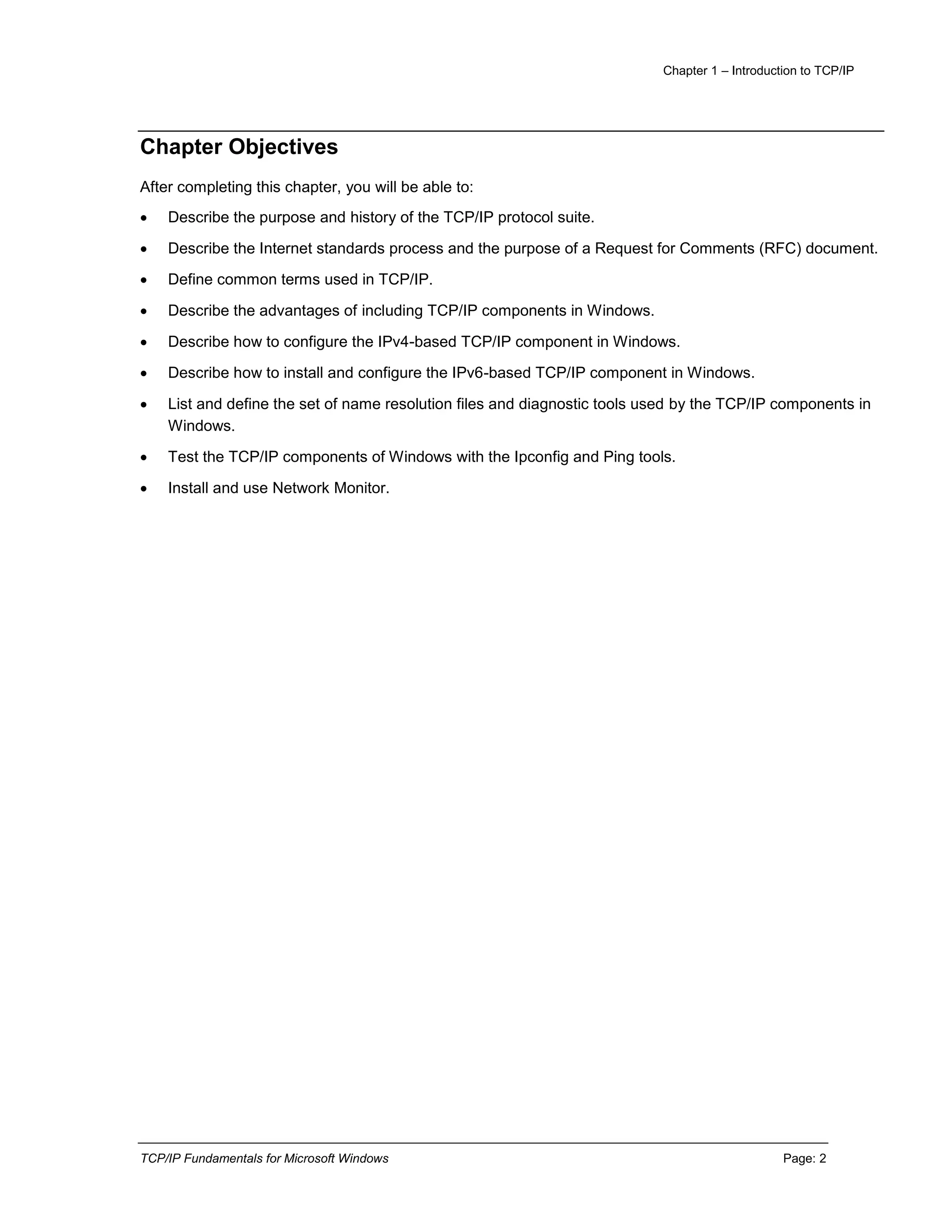 Chapter 1 – Introduction to TCP/IP
TCP/IP Fundamentals for Microsoft Windows Page: 2
Chapter Objectives
After completing this chapter, you will be able to:
 Describe the purpose and history of the TCP/IP protocol suite.
 Describe the Internet standards process and the purpose of a Request for Comments (RFC) document.
 Define common terms used in TCP/IP.
 Describe the advantages of including TCP/IP components in Windows.
 Describe how to configure the IPv4-based TCP/IP component in Windows.
 Describe how to install and configure the IPv6-based TCP/IP component in Windows.
 List and define the set of name resolution files and diagnostic tools used by the TCP/IP components in
Windows.
 Test the TCP/IP components of Windows with the Ipconfig and Ping tools.
 Install and use Network Monitor.
 