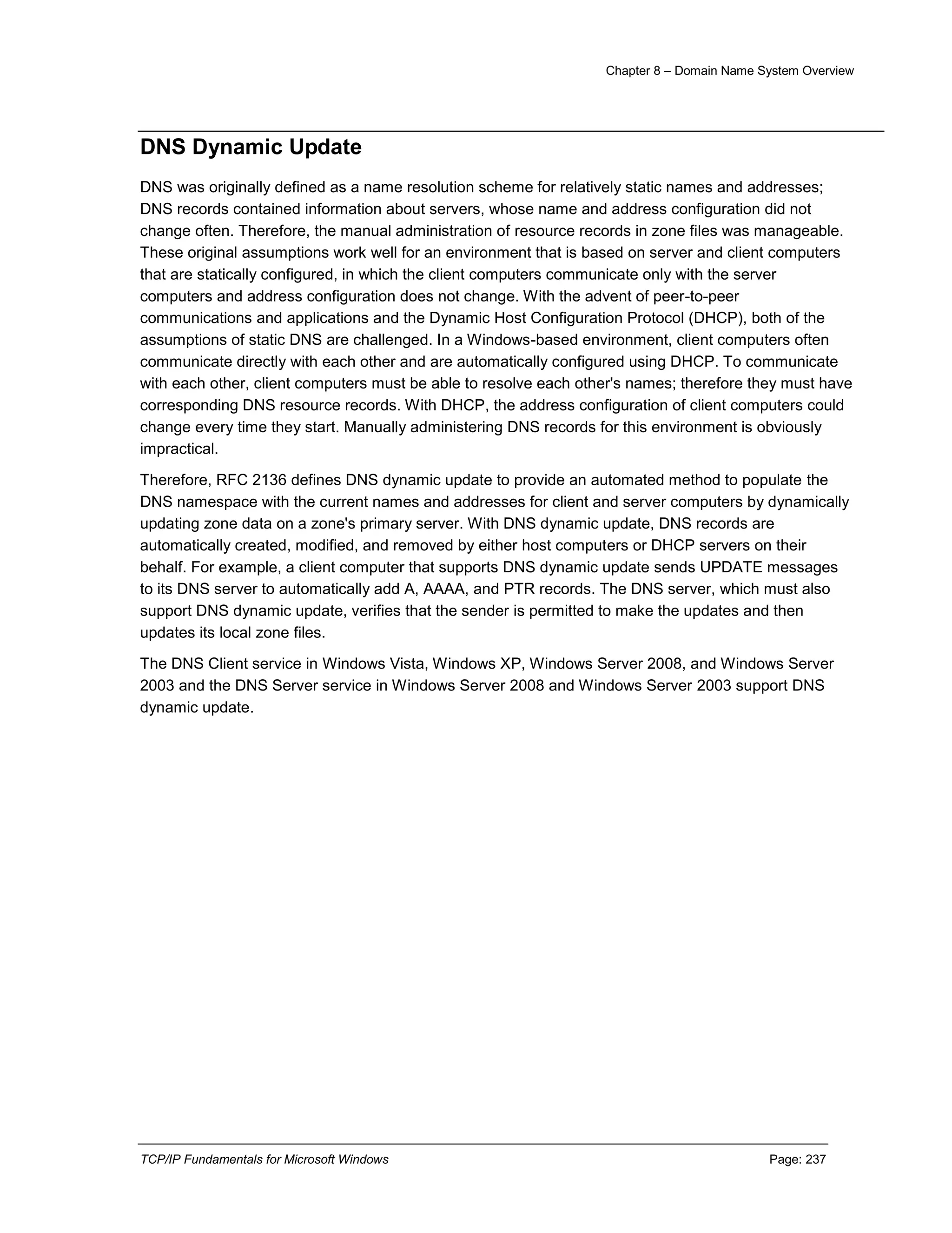Chapter 8 – Domain Name System Overview
TCP/IP Fundamentals for Microsoft Windows Page: 237
DNS Dynamic Update
DNS was originally defined as a name resolution scheme for relatively static names and addresses;
DNS records contained information about servers, whose name and address configuration did not
change often. Therefore, the manual administration of resource records in zone files was manageable.
These original assumptions work well for an environment that is based on server and client computers
that are statically configured, in which the client computers communicate only with the server
computers and address configuration does not change. With the advent of peer-to-peer
communications and applications and the Dynamic Host Configuration Protocol (DHCP), both of the
assumptions of static DNS are challenged. In a Windows-based environment, client computers often
communicate directly with each other and are automatically configured using DHCP. To communicate
with each other, client computers must be able to resolve each other's names; therefore they must have
corresponding DNS resource records. With DHCP, the address configuration of client computers could
change every time they start. Manually administering DNS records for this environment is obviously
impractical.
Therefore, RFC 2136 defines DNS dynamic update to provide an automated method to populate the
DNS namespace with the current names and addresses for client and server computers by dynamically
updating zone data on a zone's primary server. With DNS dynamic update, DNS records are
automatically created, modified, and removed by either host computers or DHCP servers on their
behalf. For example, a client computer that supports DNS dynamic update sends UPDATE messages
to its DNS server to automatically add A, AAAA, and PTR records. The DNS server, which must also
support DNS dynamic update, verifies that the sender is permitted to make the updates and then
updates its local zone files.
The DNS Client service in Windows Vista, Windows XP, Windows Server 2008, and Windows Server
2003 and the DNS Server service in Windows Server 2008 and Windows Server 2003 support DNS
dynamic update.
 