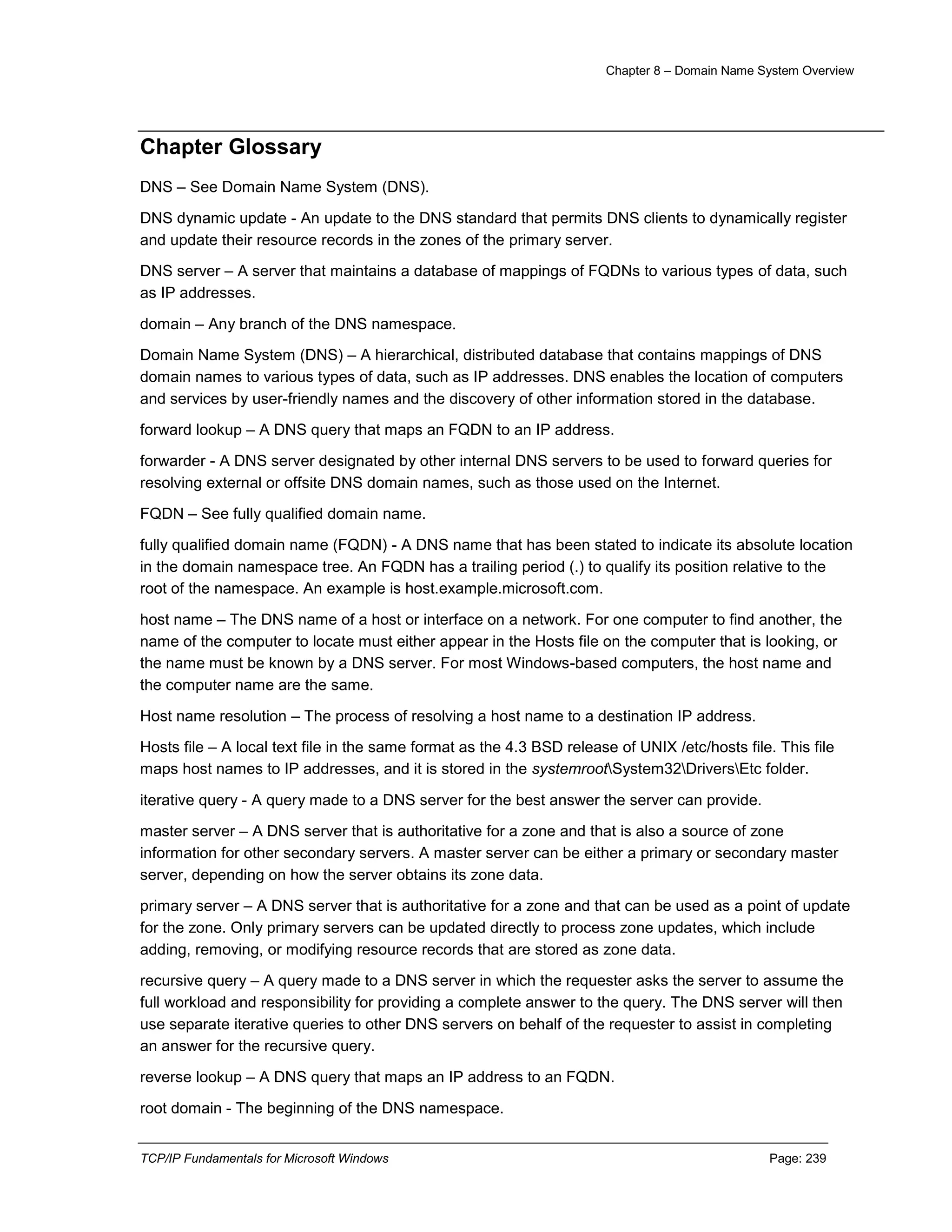 Chapter 8 – Domain Name System Overview
TCP/IP Fundamentals for Microsoft Windows Page: 239
Chapter Glossary
DNS – See Domain Name System (DNS).
DNS dynamic update - An update to the DNS standard that permits DNS clients to dynamically register
and update their resource records in the zones of the primary server.
DNS server – A server that maintains a database of mappings of FQDNs to various types of data, such
as IP addresses.
domain – Any branch of the DNS namespace.
Domain Name System (DNS) – A hierarchical, distributed database that contains mappings of DNS
domain names to various types of data, such as IP addresses. DNS enables the location of computers
and services by user-friendly names and the discovery of other information stored in the database.
forward lookup – A DNS query that maps an FQDN to an IP address.
forwarder - A DNS server designated by other internal DNS servers to be used to forward queries for
resolving external or offsite DNS domain names, such as those used on the Internet.
FQDN – See fully qualified domain name.
fully qualified domain name (FQDN) - A DNS name that has been stated to indicate its absolute location
in the domain namespace tree. An FQDN has a trailing period (.) to qualify its position relative to the
root of the namespace. An example is host.example.microsoft.com.
host name – The DNS name of a host or interface on a network. For one computer to find another, the
name of the computer to locate must either appear in the Hosts file on the computer that is looking, or
the name must be known by a DNS server. For most Windows-based computers, the host name and
the computer name are the same.
Host name resolution – The process of resolving a host name to a destination IP address.
Hosts file – A local text file in the same format as the 4.3 BSD release of UNIX /etc/hosts file. This file
maps host names to IP addresses, and it is stored in the systemrootSystem32DriversEtc folder.
iterative query - A query made to a DNS server for the best answer the server can provide.
master server – A DNS server that is authoritative for a zone and that is also a source of zone
information for other secondary servers. A master server can be either a primary or secondary master
server, depending on how the server obtains its zone data.
primary server – A DNS server that is authoritative for a zone and that can be used as a point of update
for the zone. Only primary servers can be updated directly to process zone updates, which include
adding, removing, or modifying resource records that are stored as zone data.
recursive query – A query made to a DNS server in which the requester asks the server to assume the
full workload and responsibility for providing a complete answer to the query. The DNS server will then
use separate iterative queries to other DNS servers on behalf of the requester to assist in completing
an answer for the recursive query.
reverse lookup – A DNS query that maps an IP address to an FQDN.
root domain - The beginning of the DNS namespace.
 